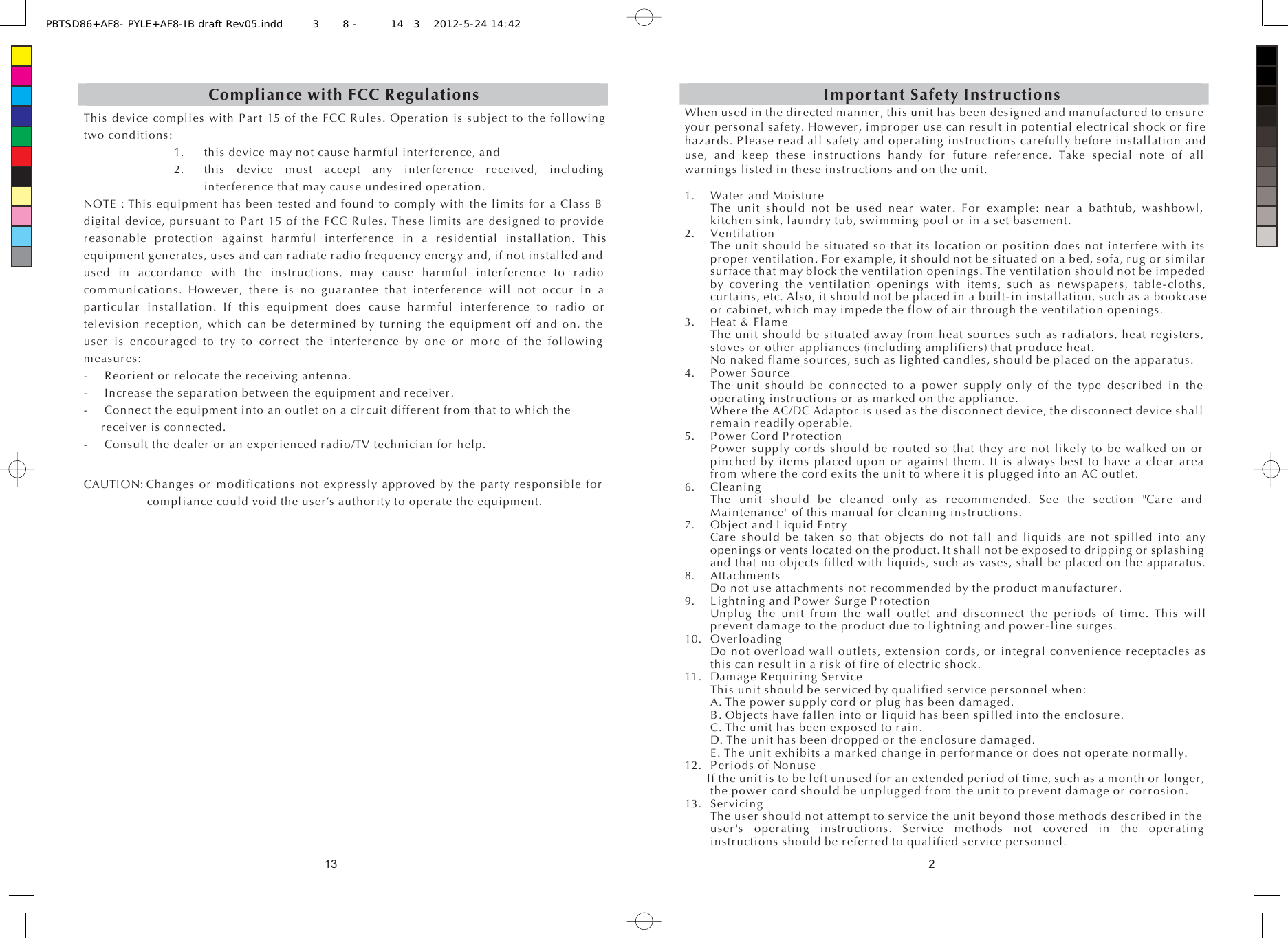 13Compliance with FCC RegulationsThis device complies with Part 15 of the FCC Rules. Operation is subject to the following two conditions: 1. this device may not cause harmful interference, and   2. this device must accept any interference received, including interference that may cause undesired operation. NOTE : This equipment has been tested and found to comply with the limits for a Class B digital device, pursuant to Part 15 of the FCC Rules. These limits are designed to provide reasonable protection against harmful interference in a residential installation. This equipment generates, uses and can radiate radio frequency energy and, if not installed and used in accordance with the instructions, may cause harmful interference to radio communications. However, there is no guarantee that interference will not occur in a particular installation. If this equipment does cause harmful interference to radio or television reception, which can be determined by turning the equipment off and on, the user is encouraged to try to correct the interference by one or more of the following measures: -  Reorient or relocate the receiving antenna. -  Increase the separation between the equipment and receiver. -  Connect the equipment into an outlet on a circuit different from that to which the   receiver is connected. -  Consult the dealer or an experienced radio/TV technician for help. CAUTION: Changes or modifications not expressly approved by the party responsible for compliance could void the user’s authority to operate the equipment. 2Important Safety Instructions When used in the directed manner, this unit has been designed and manufactured to ensure your personal safety. However, improper use can result in potential electrical shock or fire hazards. Please read all safety and operating instructions carefully before installation and use, and keep these instructions handy for future reference. Take special note of all warnings listed in these instructions and on the unit. 1.  Water and Moisture   The unit should not be used near water. For example: near a bathtub, washbowl, kitchen sink, laundry tub, swimming pool or in a set basement. 2. Ventilation   The unit should be situated so that its location or position does not interfere with its proper ventilation. For example, it should not be situated on a bed, sofa, rug or similar surface that may block the ventilation openings. The ventilation should not be impeded by covering the ventilation openings with items, such as newspapers, table-cloths, curtains, etc. Also, it should not be placed in a built-in installation, such as a bookcase or cabinet, which may impede the flow of air through the ventilation openings. 3. Heat &amp; Flame   The unit should be situated away from heat sources such as radiators, heat registers, stoves or other appliances (including amplifiers) that produce heat.   No naked flame sources, such as lighted candles, should be placed on the apparatus. 4. Power Source   The unit should be connected to a power supply only of the type described in the operating instructions or as marked on the appliance.   Where the AC/DC Adaptor is used as the disconnect device, the disconnect device shall remain readily operable. 5. Power Cord Protection   Power supply cords should be routed so that they are not likely to be walked on or pinched by items placed upon or against them. It is always best to have a clear area from where the cord exits the unit to where it is plugged into an AC outlet. 6. Cleaning   The unit should be cleaned only as recommended. See the section &quot;Care and Maintenance&quot; of this manual for cleaning instructions. 7.  Object and Liquid Entry   Care should be taken so that objects do not fall and liquids are not spilled into any openings or vents located on the product. It shall not be exposed to dripping or splashing and that no objects filled with liquids, such as vases, shall be placed on the apparatus. 8. Attachments   Do not use attachments not recommended by the product manufacturer. 9.  Lightning and Power Surge Protection   Unplug the unit from the wall outlet and disconnect the periods of time. This will prevent damage to the product due to lightning and power-line surges. 10. Overloading   Do not overload wall outlets, extension cords, or integral convenience receptacles as this can result in a risk of fire of electric shock. 11.  Damage Requiring Service   This unit should be serviced by qualified service personnel when:   A. The power supply cord or plug has been damaged.   B. Objects have fallen into or liquid has been spilled into the enclosure.   C. The unit has been exposed to rain.   D. The unit has been dropped or the enclosure damaged.   E. The unit exhibits a marked change in performance or does not operate normally. 12.  Periods of Nonuse   If the unit is to be left unused for an extended period of time, such as a month or longer, the power cord should be unplugged from the unit to prevent damage or corrosion. 13. Servicing   The user should not attempt to service the unit beyond those methods described in the user&apos;s operating instructions. Service methods not covered in the operating instructions should be referred to qualified service personnel. PBTSD86+AF8- PYLE+AF8-IB draft Rev05.indd3 8 - 143 2012-5-24 14:42 