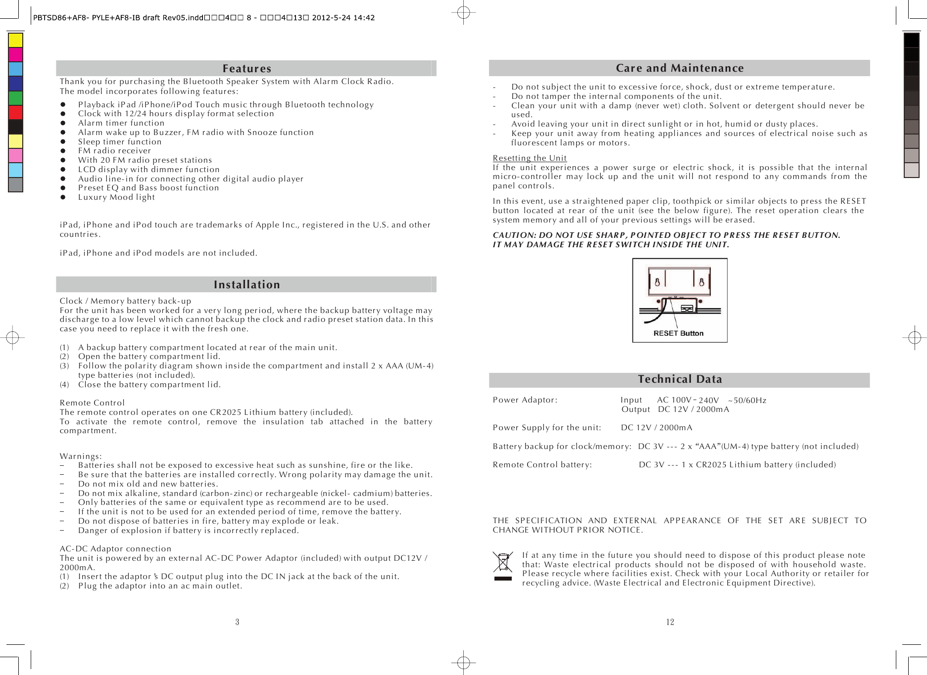 3Featur esThank you for  pur ch as ing the Bluetooth S peaker  System with Alar m  Clock R adio. The m odel in cor por at es  following featur es : P layback  iP ad /iP hone/iP o d Touch m usic thr ough  Bluetooth technology Clock with 12/24 hour s display for m at selection Al ar m  timer  function Al ar m  wake up to B uzzer , FM r adio with Snooze function Sleep tim er  function FM r adio r eceiver  With 20 FM r adio pr es et  stations LCD display with dim mer  function Audio l ine- in for  connecting o th er  digital audio player  P r eset EQ and Bass boost function L uxur y Mood light iP ad, iP hone and iP od touch are tr adem ar ks  of Apple Inc., r egister ed  in the U.S. and other  co untr ies . iP ad, iP hone and iP od models ar e not included. Clock / M em or y b atter y back - up For  the unit has been wor ked fo r  a ver y long per i od, wher e the backup batt er y voltage may disch ar g e to a low level which cannot backup the clock and r adio pr es et station data. In this case you need to r eplace it with the fr es h one. (1) A backup batter y co m par tm en t located at r ear  of the m ain unit. (2) Open the batter y com par tm ent lid. (3) Follow the po lar ity di ag r am  shown inside the co mpar tm ent and install 2 x AAA (UM- 4) type batter ies (not included). (4) Close the batter y com par tm ent lid. R emo te Contr o l The r em ote co ntr o l oper a tes on one CR 2025 L ithium batter y (included). To activate the r em ote co ntr o l, r em ove the insulation tab attached in the batter y co mpar tm ent. War ni ngs: B atter ies shall not be exposed to excessive heat such as sunshine, fir e or  the like. Be s ur e that the batter i es ar e  instal led co r r ectly. Wr ong pol ar i ty m ay dam age the unit. Do not mix old an d new batte r ies . Do not mix alkaline, standard (car bon-zinc) or  r echar geable (nickel- cadmium) batter ies. Only batter ies  of the same or  equivalent type as r ecom m en d ar e to be used. If the unit is not to be used f or  an extended per iod of time, r em ove the batter y. Do not dispose of ba tter ies in fir e, batt er y m ay explode or  leak. Danger  of explosion if batter y is incor r ectly r eplaced. AC- DC Ad aptor  connection The unit is po wer ed by an exter nal AC- DC P ower  Adapto r  (included) with output DC12V / 2000m A. (1) I nser t the adaptor s DC output plug into the DC I N jack at the back of the unit. (2) P lug the adaptor  into an ac main outlet. Installation12Car e and Maintenance-    Do not subject the unit to excessive for ce, shock, dust or  extr em e tem per atu r e. -    Do not tamper  the i nter n al  com ponents of the unit. -    Clean yo ur  unit with a dam p (never  wet) cloth. Solvent or  det er g en t should never  be used. -    Avoid leaving your  unit in dir ect sunlight or  in hot, hum id or  dusty places. -    Keep yo ur  unit away fr o m heating appliances and sour ces of electr i cal noise such as fluor escent lamps o r  mo tor s .   R esettin g the UnitIf the unit exper i ences a power  s ur ge or  el ectr ic shock, it is possible that the inter n al  m icr o- co ntr oller  may lock up and the unit will not r espond to any com m ands fr o m the panel co ntr o ls. In this event, use a s tr aig hten ed paper  clip, toothpick or  si milar  objects to pr es s the R E SE T button located at r ear  of the unit (see the below figur e). The r eset oper ati on  cl ear s the system m em or y and all of you r  pr evi ous settings will be er as ed . CAUTI O N: DO NOT US E  SHAR P , P OI NTE D OB J E CT  TO P R E S S  THE  R E SE T B UTTON.   I T M AY  DAM AGE  THE  R E S E T S WI TC H I NS I DE  THE  UNI T. Technical DataP ower  Adapto r :        Input AC 100V 240V    ~50/60Hz               Output DC 12V / 2000m A P ower  Supply f or  the unit:   DC 12V / 2000mA B atter y backup for  cl ock /m em o r y: DC 3V - - -  2 x AAA  (UM - 4) type batter y (not included) R emo te Contr o l bat ter y:      DC 3V  - - -  1 x CR2025 L ithium batter y (included) THE  SP E CI FICATI ON AND E XTER NAL  AP P EAR ANCE  OF THE SE T AR E  SUB JECT TO CHANGE WITHOUT P R I OR  NOTICE. If at any tim e in the futur e you should need to dispose of this pr oduct please note that: Waste electr ical  pr o du cts should not be disposed of with household waste. P leas e r ecycl e wh er e facilities exist. Check with yo ur  Local Auth or ity o r  r etail er  for  r ecycl ing advice. (Waste E lectr ical  and E lectr onic E quipment Di r ective). 