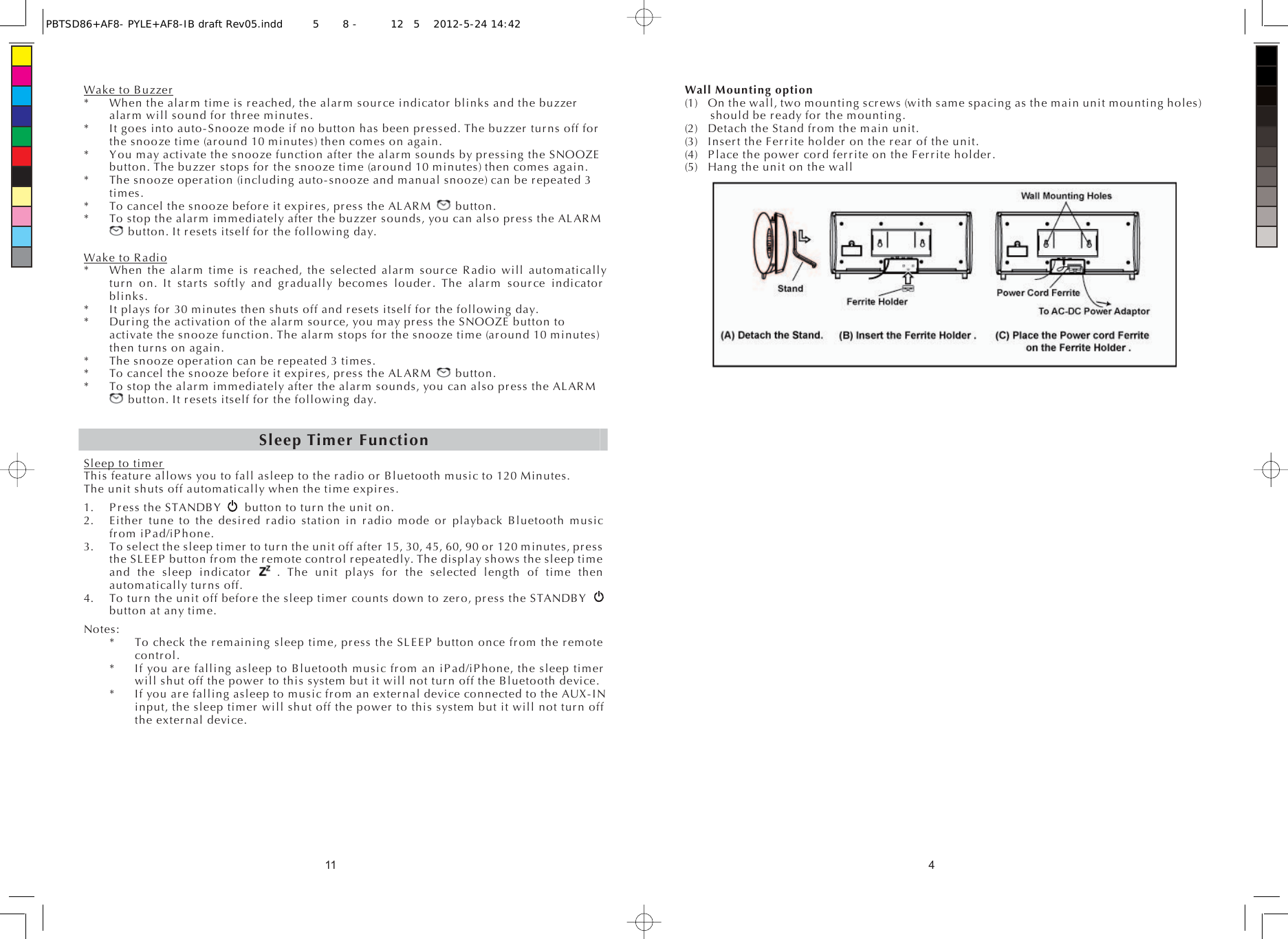 11Wake to Buzzer*  When the alarm time is reached, the alarm source indicator blinks and the buzzer alarm will sound for three minutes. *  It goes into auto-Snooze mode if no button has been pressed. The buzzer turns off for the snooze time (around 10 minutes) then comes on again. *  You may activate the snooze function after the alarm sounds by pressing the SNOOZE               button. The buzzer stops for the snooze time (around 10 minutes) then comes again. *  The snooze operation (including auto-snooze and manual snooze) can be repeated 3 times. *  To cancel the snooze before it expires, press the ALARM   button. *  To stop the alarm immediately after the buzzer sounds, you can also press the ALARM button. It resets itself for the following day. Wake to Radio*  When the alarm time is reached, the selected alarm source Radio will automatically turn on. It starts softly and gradually becomes louder. The alarm source indicator blinks. *  It plays for 30 minutes then shuts off and resets itself for the following day. *  During the activation of the alarm source, you may press the SNOOZE button to activate the snooze function. The alarm stops for the snooze time (around 10 minutes) then turns on again. *  The snooze operation can be repeated 3 times. *  To cancel the snooze before it expires, press the ALARM   button. *  To stop the alarm immediately after the alarm sounds, you can also press the ALARM button. It resets itself for the following day. Sleep Timer FunctionSleep to timerThis feature allows you to fall asleep to the radio or Bluetooth music to 120 Minutes.   The unit shuts off automatically when the time expires. 1. Press the STANDBY  button to turn the unit on. 2. Either tune to the desired radio station in radio mode or playback Bluetooth music from iPad/iPhone. 3. To select the sleep timer to turn the unit off after 15, 30, 45, 60, 90 or 120 minutes, press the SLEEP button from the remote control repeatedly. The display shows the sleep time and the sleep indicator   . The unit plays for the selected length of time then automatically turns off. 4. To turn the unit off before the sleep timer counts down to zero, press the STANDBY button at any time. Notes: *    To check the remaining sleep time, press the SLEEP button once from the remote control. *  If you are falling asleep to Bluetooth music from an iPad/iPhone, the sleep timer will shut off the power to this system but it will not turn off the Bluetooth device. *  If you are falling asleep to music from an external device connected to the AUX-IN input, the sleep timer will shut off the power to this system but it will not turn off the external device. 4Wall Mounting option   (1)  On the wall, two mounting screws (with same spacing as the main unit mounting holes) should be ready for the mounting. (2)  Detach the Stand from the main unit. (3)  Insert the Ferrite holder on the rear of the unit. (4)  Place the power cord ferrite on the Ferrite holder. (5)  Hang the unit on the wall   PBTSD86+AF8- PYLE+AF8-IB draft Rev05.indd5 8 - 125 2012-5-24 14:42 