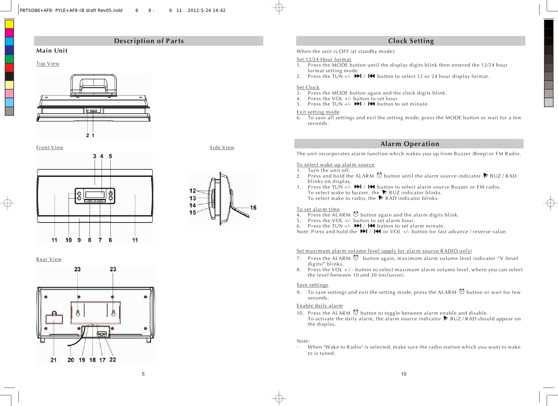 5Description of PartsMain Unit Top ViewFront View                                                           Side View           Rear View10Clock SettingWhen the unit is OFF (at standby mode): Set 12/24 Hour format1. Press the MODE button until the display digits blink then entered the 12/24 hour for mat setting mode. 2. Press the TUN +/-   /    button to select 12 or 24 hour display format. Set Clock3. Press the MODE button again and the clock digits blink. 4. Press the VOL +/- button to set hour. 5. Press the TUN +/-   /   button to set minute. Exit setting mode6. To save all settings and exit the setting mode, press the MODE button or wait for a few seconds. Alarm OperationThe unit incorporates alarm function which wakes you up from Buzzer (Beep) or FM Radio. To select wake up alarm source1. Turn the unit off. 2. Press and hold the ALARM    button until the alarm source indicator    BUZ / RAD blinks on display. 3. P ress the TUN +/-   /    button to select alarm source Buzzer or FM radio. To select wake to buzzer, the   BUZ indicator blinks. To select wake to radio, the    RAD indicator blinks. To set alarm time4. P ress the ALARM    button again and the alarm digits blink. 5. Press the VOL +/- button to set alarm hour. 6. P ress the TUN +/-   /    button to set alarm minute. Note: Press and hold the   /    or VOL +/- button for fast advance / reverse value. Set maximum alarm volume level (apply for alarm source RADIO only)7. Press the ALARM      button again, maximum alarm volume level indicator “V (level digits)” blinks. 8. Press the VOL + / - button to select maximum alarm volume level, where you can select the level between 10 and 30 (inclusive). Save settings9. To save settings and exit the setting mode, press the ALARM    button or wait for few seconds. Enable daily alarm10. P ress the ALARM    button to toggle between alarm enable and disable.   To activate the daily alarm, the alarm source indicator    BUZ / RAD should appear on the display. Note: When &quot;Wake to Radio&quot; is selected, make sure the radio station which you want to wake to is tuned. PBTSD86+AF8- PYLE+AF8-IB draft Rev05.indd6 8 - 611 2012-5-24 14:42 