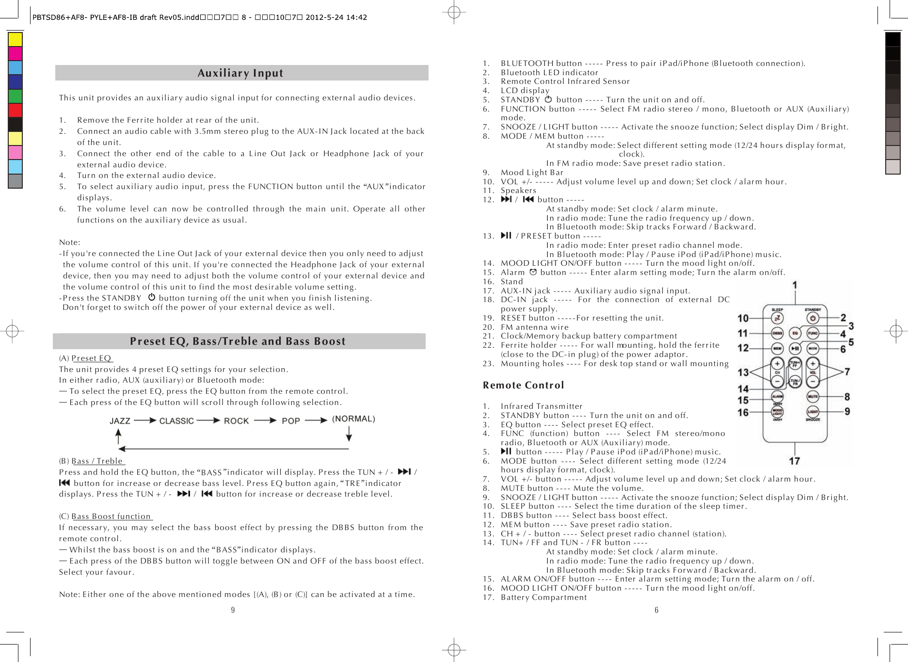 9Auxiliar y Input This  unit pr o vi des an auxil iar y audio sig nal input for  connecting ex ter nal audio devices. 1. R em ove the Fer r ite h olde r  at r ear  of the unit. 2. Connect an audio cabl e with 3.5m m ster eo  plug to the AUX - IN J ack located at the back of the unit. 3. Connect the other  end of the cable to a Line Out Jack or  Headphon e Jack of yo ur  exter n al  audio device. 4. Tu r n on the exter n al  audio device. 5. To s elect au xili ar y audio input, pr ess the FUNCTION button until the AUX  in di cato r  displays. 6. The volume level can now be con tr o lled  th r ough the main unit. Oper ate all other  functions on the auxiliar y device as usual. Note: - I f yo u&apos;r e connected the L i ne  Out J ack of yo ur  exte r nal  device then you only need to adjust the vo lum e co ntr o l of this unit. I f yo u&apos;r e connected the Headphone Jack of yo ur  ex ter n al  device, then you m ay need to adjust both the volume con tr o l of yo ur  exter n al  device and the volume contr ol  of this un it to find the m ost des ir able volum e setting. - P r ess  the S TANDB Y   button tur ning off the unit when you finish listening. Don&apos;t for get to switch off the po wer  of yo ur  ex ter n al  device as well. (A) P r eset E QThe unit pr ovi des  4 pr eset EQ setting s for  yo ur  selection. In eith er  r adi o, AUX (auxil iar y) or  Bluetooth mode:  To select the pr es et  EQ, pr ess the EQ button fr om  the r em ote co ntr o l.  Each pr ess of the EQ button will s cr o ll  th r ough following selection. (B) Bass / Tr ebl eP r ess  and hold the EQ button, the BASS  indicator  will display. P r es s the TUN + / -    /  button for  incr eas e or  de cr eas e bass level. P r ess EQ button again, TR E  indicator  displays. P r es s the TUN + / -  /    button for  i ncr ease o r  decr ease tr eble level. (C) Bass B oost functionIf n ecessar y, you may select the bass boost effect by pr es sing the DB BS button fr om  the r emo te co ntr ol.  Whilst the bass boost is on and the BASS  indicator  displays.  Each pr ess of the DB BS button will toggle between ON and OFF of the bass boost effect. Select yo ur  favo ur . Note: Ei th er  one of the above mentioned modes [(A), (B) or  (C)] can be activated at a time. P r eset EQ, B ass/Tr ebl e and Bass Boost 61. BLUETOOTH button - - - - -  P r es s to  pair  iP ad/iP hon e (Bluetooth connection). 2. Blueto oth L E D i ndi cator  3. R em ote Co ntr o l In fr ar ed S ensor  4. L CD display 5. STANDB Y  button - - - - -  Tu r n the unit on and off. 6. FUNCTION button ----- Select FM r adio ster eo / mono, Bluetooth or  AUX (Auxiliar y) mode. 7. SNOOZE / L I GHT button ----- Activate the snooze function; Select dis play Dim / B r ight. 8. MODE  / ME M button - - - - -  At standby m ode: Select differ ent setting mode (12/24 h our s display for m at, clock). In FM r adio mode: Save pr eset r adio station. 9. Mood L ight Bar  10. VOL + /-  - - - - -  Adjust volume level up and down; Set clock / al ar m  hour . 11. Speak er s  12.  /    button - - - - -  At standby m ode: Set clock / alar m  minute. In r adi o mode: Tune the r adio  fr equency up / down. In Bluetooth mode: Skip tr ack s For war d / B ack war d.   13. / P R E SE T button -----   In r adi o mode: E nter  pr eset r adio channel mode. In Bluetooth mode: P lay / P ause iP od (iP ad/iP hone) music. 14. MOOD L I GHT ON/OFF button ----- Tu r n the mood light on/off. 15. Al ar m   button - - - - -  E nter  alar m setting mode; Tur n the alar m  on/off. 16. Stand 17. AUX- I N jack ----- Au xiliar y audio signal input. 18. DC- I N jack - - - - -  F or  the connection of exter n al DC power  supply. 19. R E SET button - - - - - Fo r  r es etting the unit. 20. FM antenna wir e 21. Cl ock/Mem or y backup batter y com par tm ent 22. Fer r ite holder  ----- For  wall mounting, hold the fer r i te (close to the DC- in plug) of the po wer  adapt or . 23. Mounting holes ---- F or  desk top stand or  wall m ounting  R em ote Con tr ol  1. Infr ar ed  Tr a ns m itter  2. STANDB Y  button ---- Tu r n the u nit on and off. 3. EQ button - - - -  Select pr es et E Q effect. 4. FUNC (function) button ---- Select FM s ter eo/m ono  r adi o, Bluetooth or  AUX (Au xiliar y) mode. 5. button - - - - -  P lay / P aus e iP o d (iP ad/iP hone) m usic. 6. MODE  button - - - -  Select differ en t setting m ode (12/24 hou r s display f or m at, clock). 7. VOL + /-  button - - - - -  Adjust volume level up and down; Set clock / al ar m  hou r . 8. MUTE button - - - -  Mute the volume. 9. SNOOZE / L IGHT button - - - - -  Activate the snooze function; Select display Dim / B r ig ht. 10. SL EE P  button ---- Select the time du r at io n of the sleep t im er . 11. DBBS button - - - -  Select bass boost effect. 12. ME M button - - - -  Save pr es et r adio station. 13. CH + / - button - - - -  Select pr eset r adio channel (station). 14. TUN+ / FF and TUN - / FR  button ----   At standby m ode: Set clock / alar m  minute. In r adi o mode: Tune the r adi o fr equency up / down. In Bluetooth mode: Skip tr ack s For war d / Back war d. 15. AL AR M ON/OFF button ---- E nter  alar m  setting mode; Tur n the alar m  on / off. 16. MOOD L I GHT ON/OFF button ----- Tur n the mood light on/off. 17. B atter y Com pa r tm ent 