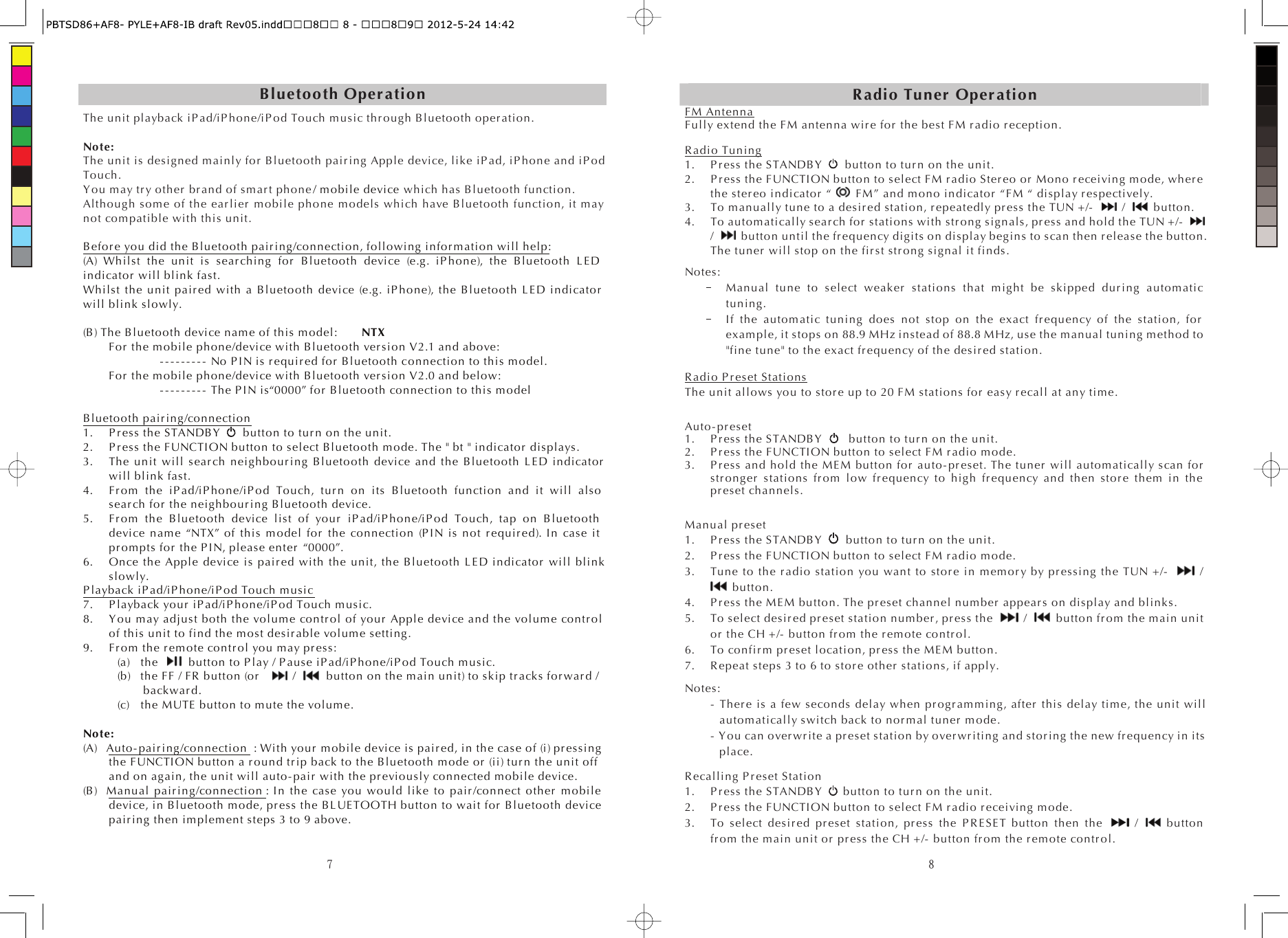 7Bluetooth Oper ati onThe unit playback iP ad/iP hone/i P od Touch music thr ough Bluetooth oper ation. Note:   The unit is designed mainly for  Bluetooth pair ing Apple device, like iP ad, iP hone and iP od Touch. Y ou may tr y other  br an d of sm ar t  phone / m obile device which has Bluetooth function. Although som e of the ear l ier  m obile phone models which have Bluetooth function, it may not com patible with this unit. B efor e you did the Bluetooth pair ing/co nn ection, following infor m atio n will help:(A) Whilst the unit is s ear chin g fo r  Bluetooth device (e.g. iP ho ne), the B luetooth L E D indicator  will blink fast. Whilst the unit pai r ed  with a B luetooth device (e.g. iP hon e), the Bluetooth L E D indicator will blink slowly. (B) The Bluetooth device name of this model:      NTX    For  the m obile phone/device with B luetooth ver s io n V2.1 and above:         - - - - - - - - -  No P I N is r equir ed f or  Bluetooth connection to this model.     For  the m obile phone/device with B luetooth ver s io n V2.0 and below:    - - - - - - - - -  The P IN is “0000” fo r  Bluetooth connection to this m odel Bluetooth pair ing/co nn ection1. P r es s the STANDB Y  button to tur n on the unit. 2. P r es s the FUNCTION button to select Bluetooth mode. The &quot; bt &quot; in dicato r  displays. 3. The unit will s ear ch  ne ig hbour ing B luetooth device and the B luetooth L E D indica tor  will blink fast. 4. F r om the iP ad/iP hon e/iP od Touch, tur n  on its Bluetooth function and it will also sear ch  fo r  the neighbour in g Bluetooth device. 5. F r om the Bluetooth device list of yo ur  iP ad/iP hon e/i P od Touch, tap on Bluetooth device name “NTX” of this model for  the connection (P IN is not r equir ed). I n case it pr om pts for  the P I N, please e nter  “0000”.6. Once the Apple device is pair ed with the unit, the Bluetooth LED i ndicator  will blink slowly. P layback iP ad/iP hone/iP o d Touch music7. P layback yo ur  i P ad/iP hone/iP od Touch music. 8. Y o u may adjust both the vo lum e co ntr o l of yo ur  Apple device and the volume co ntr ol of this unit to find the most des ir abl e volum e setting. 9. F r om  the r em ote co nt r ol  you m ay pr es s: (a) the button to P lay / P ause iP ad/iP hone/iP od Touch m usic. (b) the FF / FR  button (or     / button on the main unit) to skip tr acks for war d / back war d. (c) the MUTE button to m ute the volum e. Note: (A) Auto- pair ing/con nection  : With yo ur  mobile device is pair ed, in the case of (i) pr essi ng the FUNCTI ON button a r ou nd t r ip back to the B luetooth m ode or  (ii) tu r n the unit off and on again, the unit will auto - pair  with the pr evio us ly connected mobile device. (B) Manual pair ing /con nection : In the case you would like to pai r /co nnect other  mobile device, in Bluetooth mo de, pr es s the BL UE TOOTH button to wait for  Bluetooth device pai r ing then implement steps 3 to 9 above. 8R adio Tun er  Oper ationFM AntennaFully extend the FM antenna wir e fo r  the best FM r adio r eception. R adi o Tuning1. P r ess  the S TANDB Y  button to tur n on the unit. 2. P r es s the FUNCTION button to select FM r adio Ster eo  or  Mono r eceivin g mode, wher e the ster eo  indi cato r  “  FM” and mono indicator  “FM “ display r espectively. 3. To m anually tune to a des ir ed station, r epeat edly pr ess the TUN +/-     /    button. 4. To automatically sear ch  for  stations with str ong signals, pr es s and hold the TUN +/-  / button until the fr equency digits on display begins to scan then r elease the button. The tuner  will stop on the fi r st str o ng signal it finds. Notes:   Manual tune to select weak er  stations that might be skipped dur ing  autom atic tuning. If the automatic tuning does not stop on the exact fr eq uen cy of the station, for  example, it stops on 88.9 MHz instead of 88.8 MHz, use the manual tuning method to &quot;fine tune&quot; to the exact fr e qu en cy of the des ir ed  station. R adi o P r eset StationsThe unit allows you to stor e up to 20 FM stations for  eas y r ecal l at any time. Au to - pr eset   1. P r es s the STANDB Y      button  to tur n on the unit. 2. P r es s the FUNCTI ON button to select FM r adio mode. 3. P r es s and hold the MEM button for  auto- pr es et. The tu ner  will automatically s can for  str ong er  stations fr om  low fr equ en cy to high fr eq uen cy and then stor e them  in the pr es et channels. Manual pr es et 1. P r es s the STANDB Y  button to tur n  on the unit. 2. P r es s the FUNCTION button to select FM r adio mode. 3. Tune to the r adi o station you want to stor e in m em or y by pr es sing  the TUN +/-     /  button. 4. P r es s the MEM button. The pr eset channel n um ber  appear s on display and blinks. 5. To select desir ed pr es et station num ber , pr ess  the    /    button fr om  the main unit or  the CH +/-  button fr om  the r em ote con tr o l. 6. To co nf ir m pr eset location, pr es s the MEM butto n. 7. R epeat steps 3 to 6 to s to r e o th er  stations, if apply. Notes:  - Th er e is a few seconds delay when pr ogr am ming , after  this delay tim e, the unit will automatically switch back to nor m al  tu ner  mode.  - You can over wr ite a pr e set station by over wr iti ng and sto r in g the new fr equ en cy in its place. R ecallin g P r eset Station 1. P r es s the STANDB Y   button to tur n on the unit. 2. P r es s the FUNCTION button to select FM r a dio  r eceivin g mode. 3. To select des ir ed pr eset station, pr ess the P R E SE T button then the    /    button fr om  the m ain unit or  pr es s the CH +/-  button fr om  the r em ote contr ol . 