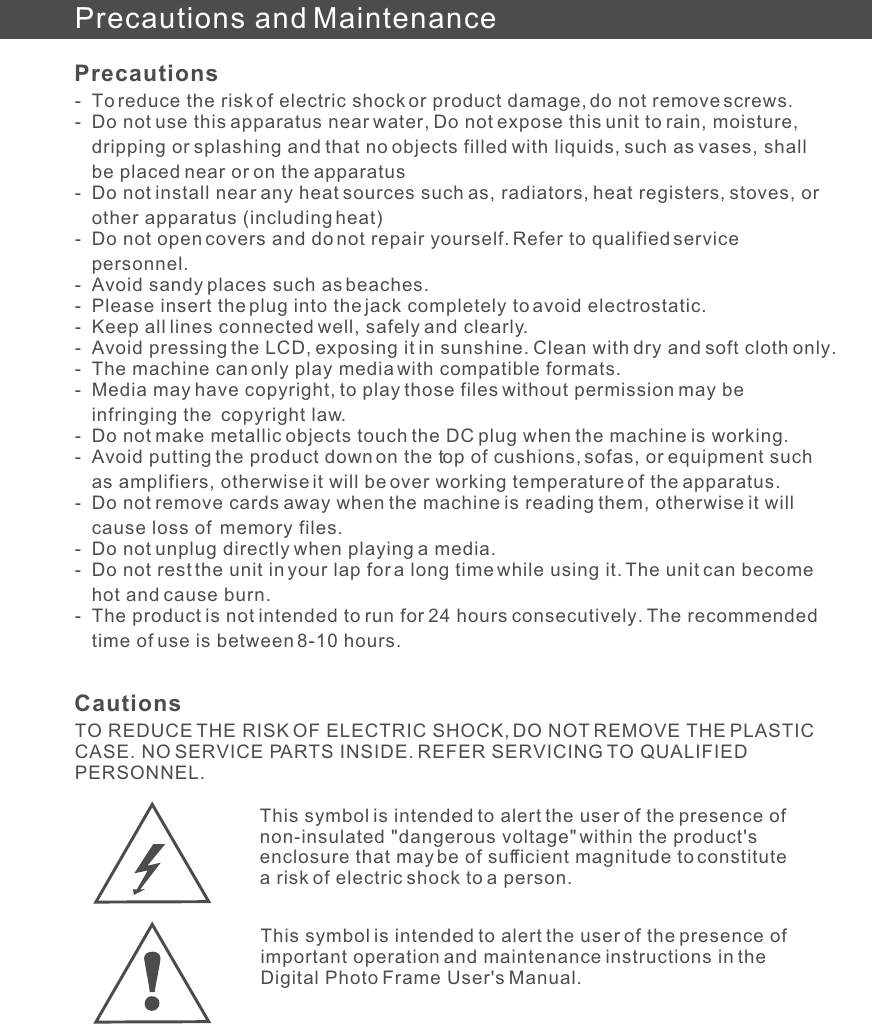 Precautions and Maintenance- To reduce the risk of electric shock or product damage, do not remove screws.- Do not use this apparatus near water, Do not expose this unit to rain, moisture, dripping or splashing and that no objects filled with liquids, such as vases, shall be placed near or on the apparatus- Do not install near any heat sources such as, radiators, heat registers, stoves, or other apparatus (including heat)- Do not open covers and do not repair yourself. Refer to qualified service personnel.- Avoid sandy places such as beaches.- Please insert the plug into the jack completely to avoid electrostatic.- Keep all lines connected well, safely and clearly.- Avoid pressing the LCD, exposing it in sunshine. Clean with dry and soft cloth only.- The machine can only play media with compatible formats.- Media may have copyright, to play those files without permission may be infringing the  copyright law.- Do not make metallic objects touch the DC plug when the machine is working.- Avoid putting the product down on the top of cushions, sofas, or equipment such as amplifiers, otherwise it will be over working temperature of the apparatus.- Do not remove cards away when the machine is reading them, otherwise it will cause loss of  memory files.- Do not unplug directly when playing a media.- Do not rest the unit in your lap for a long time while using it. The unit can become hot and cause burn.- The product is not intended to run for 24 hours consecutively. The recommended time of use is between 8-10 hours.PrecautionsTO REDUCE THE RISK OF ELECTRIC SHOCK, DO NOT REMOVE THE PLASTIC CASE. NO SERVICE PARTS INSIDE. REFER SERVICING TO QUALIFIED PERSONNEL.CautionsThis symbol is intended to alert the user of the presence of non-insulated &quot;dangerous voltage&quot; within the product&apos;s enclosure that may be of sufficient magnitude to constitute a risk of electric shock to a person.This symbol is intended to alert the user of the presence of important operation and maintenance instructions in the Digital Photo Frame User&apos;s Manual.