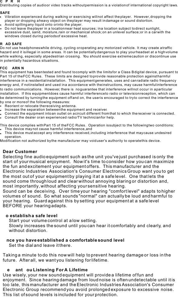 COPYRIGHTDistributing copies of audio or video tracks without permission is a violation of international copyright laws.SAFETY:      Vibration experienced during  walking or exercising will not affect the player.  However, dropping the        player or dropping a heavy object on the player may result in damage or sound distortion.     Avoid spilling any liquid onto or into the player.     Do not leave the player in a location near heat sources; in a location subject to direct sunlight,     excessive dust, sand, moisture, rain or mechanical shock; on an unlevel surface; or in a car with the     windows closed during periods of excessive heat.ROAD SAFETY:Do not use headphones while driving, cycling or operating any motorized vehicle.  It may create a traffic hazard and it is illegal in some areas.  It can be potentially dangerous to play your headset at a high volume while walking, especially at pedestrian crossing.  You should exercise extreme caution or discontinue use in potentially hazardous situations.FCC WARNING:This equipment has been tested and found to comply with the limits for a Class B digital device, pursuant to Part 15 of the FCC Rules.  These  limits are designed to provide reasonable protection against harmful interference in a residential installation.  This equipment generates, uses and can radiate radio frequency energy and, if not installed and used in a accordance with the instructions, may cause harmful interference to radio communications.  However, there is  no guarantee that interference will not occur in a particular installation.  If this equipment does cause harmful interference to radio or television reception, which can be determined by turning the equipment off and on, the user is encouraged to try to correct the interference by one or more of the following measures:      Reorient or relocate the receiving antenna.     Increase the separation between the equipment and receiver.     Connect the equipment into an outlet on a circuit different from that to which the receiver is connected.     Consult the dealer or an experienced radio/TV technician for help.This device complies with Part 15 of the FCC Rules.  Operation is subject to the following two conditions:     This device may not cause harmful interference, and     This device must accept any interference received, including interference that may cause undesired      operation.Modification not authorized by the manufacturer may void user&apos;s authority to operate this device.Dear Customer:Selecting fine audio equipment such as the unit you&apos;ve just purchased is only the start of your musical enjoyment.  Now it&apos;s time to consider how you can maximize the fun and excitement your equipment offers.  This manufacturer and the Electronic Industries  Association&apos;s Consumer Electronics Group want you to get the most out of your equipment by playing it at a safe level.  One that lets the sound come through loud and clear without annoying blaring or distortion and, most importantly, without affecting your sensitive hearing.Sound can be  deceiving.  Over time your hearing &quot;comfort level&quot; adapts to higher volumes of sound.  So what sounds &quot;normal&quot; can actually be loud and harmful to your hearing.  Guard against this by setting your equipment at a safe level BEFORE your hearing adapts.To establish a safe level:     Start your volume control at a low setting.     Slowly increases the sound until you can hear it comfortably and clearly, and      without distortion.Once you have established a comfortable sound level:     Set the dial and leave it there.Taking a minute to do this now will help to prevent hearing damage or loss in the future.  After all, we want you listening for lifetime.We Want You Listening For A Lifetime:Use wisely, your new sound equipment will provide a lifetime of fun and enjoyment.  Since hearing damage from loud noise is often undetectable until it is too late, this manufacturer and the Electronic Industries Association&apos;s Consumer Electronic Group recommend you avoid prolonged exposure to excessive  noise.  This list of sound levels is included for your protection.