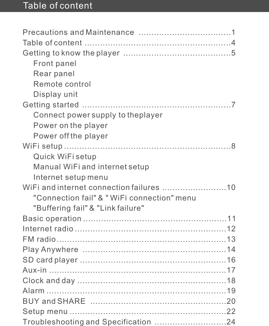 Table of contentPrecautions and MaintenanceTable of content Getting to know the player     Front panel     Rear panel     Remote control     Display unitGetting started     Connect power supply to theplayer     Power on the player     Power off the playerWiFi setup     Quick WiFi setup     Manual WiFi and internet setup     Internet setup menuWiFi and internet connection failures     &quot;Connection fail&quot; &amp; &quot; WiFi connection&quot; menu     &quot;Buffering fail&quot; &amp; &quot;Link failure&quot;Basic operationInternet radioFM radioPlay AnywhereSD card playerAux-inClock and dayAlarmBUY and SHARESetup menuTroubleshooting and Specification  ....................................1 .........................................................4 ..........................................5 ..........................................................7 .................................................................8.........................10........................................................11...........................................................12..................................................................13........................................................14.........................................................16.....................................................................17..........................................................18......................................................................19.....................................................20.............................................................22............................24