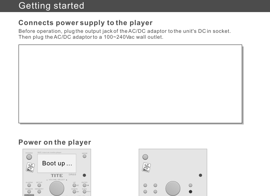 Before operation, plug the output jack of the AC/DC adaptor to the unit&apos;s DC in socket. Then plug the AC/DC adaptor to a 100~240Vac wall outlet.Connects power supply to the playerPower on the playerGetting startedBUY/SHAREInternet radio / FM / SD audioBACKMEMORYENTERVOLUME/SELECTSETUPMODEALARMDR22WiFi internet media playerSNOOZEUPDOWNInternet radio / FM / SD audioPOWERMENUBoot up ...