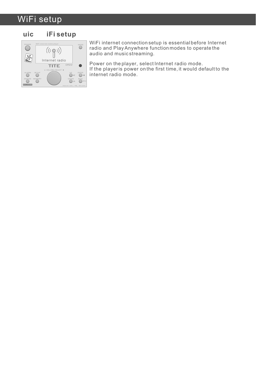 Quick WiFi setupPower on the player, select Internet radio mode. If the player is power on the first time, it would default to the internet radio mode. WiFi internet connection setup is essential before Internet radio and Play Anywhere function modes to operate the audio and music streaming.WiFi setupBUY/SHAREInternet radio / FM / SD audioBACKMEMORYENTERVOLUME/SELECTSETUPMODEALARMDR22WiFi internet media playerSNOOZEUPDOWNInternet radio / FM / SD audioPOWERMENUInternet radio