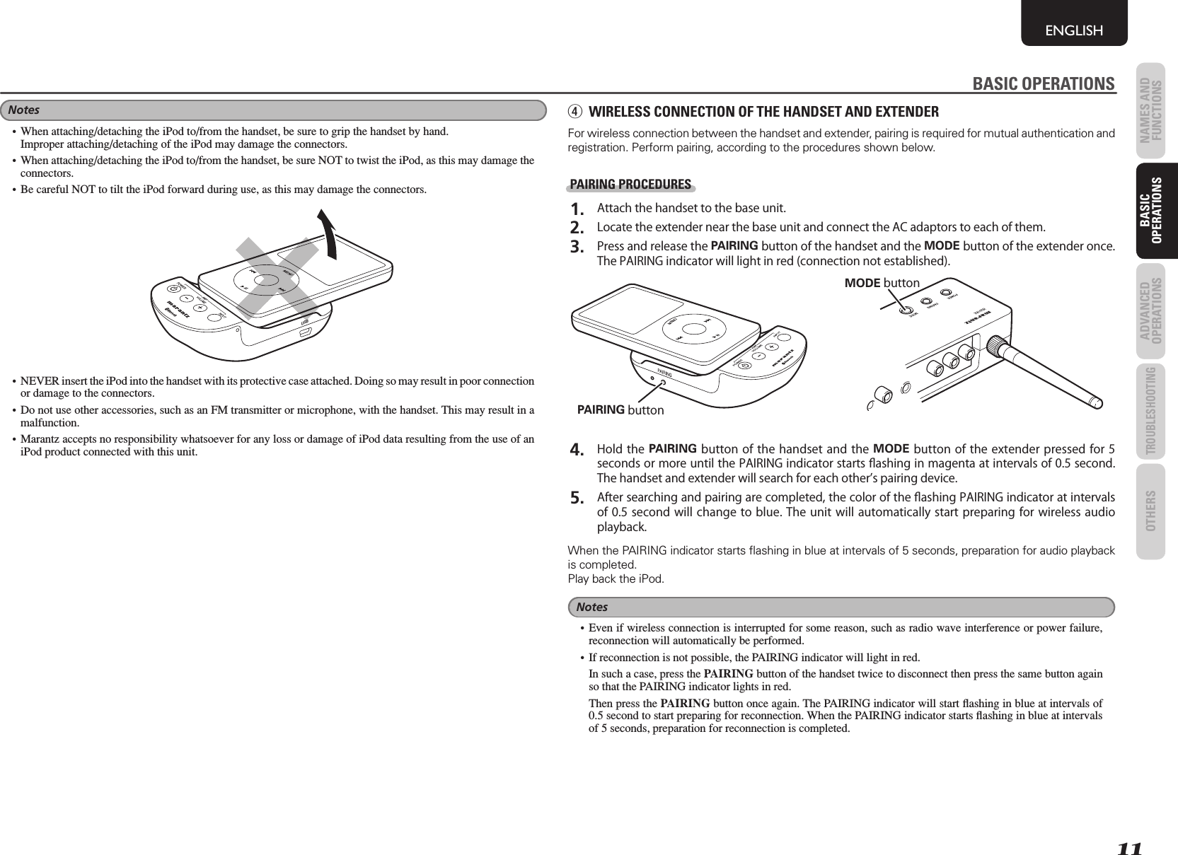 11NAMES AND FUNCTIONSENGLISHBASIC OPERATIONSADVANCED OPERATIONSTROUBLESHOOTINGOTHERS BASIC OPERATIONSNotes•  When attaching/detaching the iPod to/from the handset, be sure to grip the handset by hand.  Improper attaching/detaching of the iPod may damage the connectors.•  When attaching/detaching the iPod to/from the handset, be sure NOT to twist the iPod, as this may damage the connectors.•  Be careful NOT to tilt the iPod forward during use, as this may damage the connectors.USBMENUBMENU•  NEVER insert the iPod into the handset with its protective case attached. Doing so may result in poor connection or damage to the connectors.• Do not use other accessories, such as an FM transmitter or microphone, with the handset. This may result in a malfunction.• Marantz accepts no responsibility whatsoever for any loss or damage of iPod data resulting from the use of an iPod product connected with this unit.BASIC OPERATIONSr  WIRELESS CONNECTION OF THE HANDSET AND EXTENDERFor wireless connection between the handset and extender, pairing is required for mutual authentication and registration. Perform pairing, according to the procedures shown below.PAIRING PROCEDURES 1.  Attach the handset to the base unit. 2.  Locate the extender near the base unit and connect the AC adaptors to each of them. 3.  Press and release the PAIRING button of the handset and the MODE button of the extender once. The PAIRING indicator will light in red (connection not established).MODE buttonMENUPAIRING button 4.  Hold the PAIRING button of the handset and the MODE button of the extender pressed for 5 seconds or more until the PAIRING indicator starts ﬂ ashing in magenta at intervals of 0.5 second. The handset and extender will search for each others pairing device. 5.  After searching and pairing are completed, the color of the ﬂ ashing PAIRING indicator at intervals of 0.5 second will change to blue. The unit will automatically start preparing for wireless audio playback.When the PAIRING indicator starts ﬂ ashing in blue at intervals of 5 seconds, preparation for audio playback is completed. Play back the iPod.Notes• Even if wireless connection is interrupted for some reason, such as radio wave interference or power failure, reconnection will automatically be performed.•  If reconnection is not possible, the PAIRING indicator will light in red.  In such a case, press the PAIRING button of the handset twice to disconnect then press the same button again so that the PAIRING indicator lights in red.  Then press the PAIRING button once again. The PAIRING indicator will start ﬂ ashing in blue at intervals of 0.5 second to start preparing for reconnection. When the PAIRING indicator starts ﬂ ashing in blue at intervals of 5 seconds, preparation for reconnection is completed.