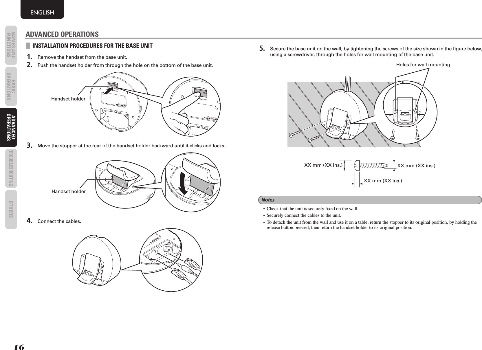 16NAMES AND FUNCTIONS BASIC OPERATIONS ADVANCED OPERATIONSTROUBLESHOOTINGOTHERSENGLISHADVANCED OPERATIONSINSTALLATION PROCEDURES FOR THE BASE UNIT 1.  Remove the handset from the base unit. 2.  Push the handset holder from through the hole on the bottom of the base unit.Handset holder 3.  Move the stopper at the rear of the handset holder backward until it clicks and locks.COMPOSITECOMPONENTS-VIDEOHandset holder 4.  Connect the cables. 5.  Secure the base unit on the wall, by tightening the screws of the size shown in the ﬁ gure below, using a screwdriver, through the holes for wall mounting of the base unit.Holes for wall mountingXX mm (XX ins.) XX mm (XX ins.)XX mm (XX ins.)Notes•  Check that the unit is securely ﬁ xed on the wall.•  Securely connect the cables to the unit.• To detach the unit from the wall and use it on a table, return the stopper to its original position, by holding the release button pressed, then return the handset holder to its original position.ADVANCED OPERATIONS