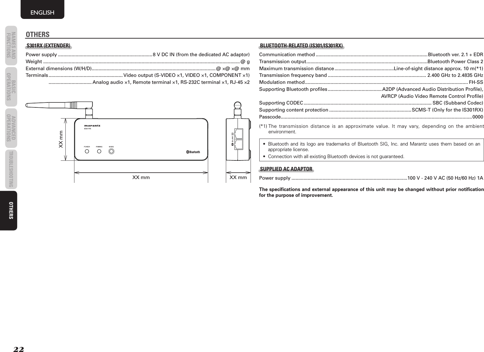 22NAMES AND FUNCTIONS BASIC OPERATIONS ADVANCED OPERATIONSTROUBLESHOOTINGOTHERSENGLISHOTHERSS301RX (EXTENDER)Power supply ...................................................................... 8 V DC IN (from the dedicated AC adaptor)Weight .................................................................................................................................................. @ gExternal dimensions (W/H/D) ............................................................................................@ ×@ ×@ mm Terminals ....................................................... Video output (S-VIDEO ×1, VIDEO ×1, COMPONENT ×1)   ................................ Analog audio ×1, Remote terminal ×1, RS-232C terminal ×1, RJ-45 ×2XX mmXX mm XX mmBLUETOOTH-RELATED (IS301/IS301RX)Communication method ...................................................................................Bluetooth ver. 2.1 + EDRTransmission output ..........................................................................................Bluetooth Power Class 2Maximum transmission distance ............................................Line-of-sight distance approx. 10 m(*1)Transmission frequency band ......................................................................... 2.400 GHz to 2.4835 GHzModulation method ......................................................................................................................... FH-SSSupporting Bluetooth profiles ........................................ A2DP (Advanced Audio Distribution Profile),     AVRCP (Audio Video Remote Control Profile)Supporting CODEC ............................................................................................... SBC (Subband Codec)Supporting content protection ............................................................. SCMS-T (Only for the IS301RX)Passcode .............................................................................................................................................. 0000 (*1)  The transmission distance is an approximate value. It may vary, depending on the ambient environment.•  Bluetooth and its logo are trademarks of Bluetooth SIG, Inc. and Marantz uses them based on an appropriate license.•  Connection with all existing Bluetooth devices is not guaranteed.SUPPLIED AC ADAPTORPower supply ......................................................................................100 V - 240 V AC (50 Hz/60 Hz) 1AThe speciﬁ cations and external appearance of this unit may be changed without prior notiﬁ cation for the purpose of improvement.OTHERS