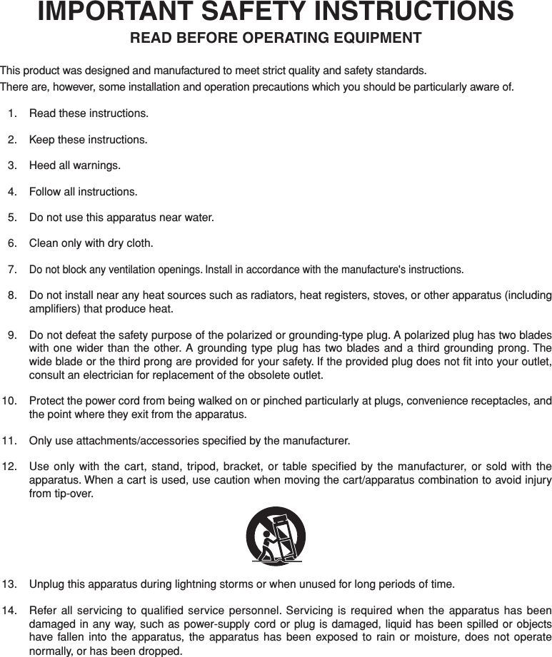 IMPORTANT SAFETY INSTRUCTIONSREAD BEFORE OPERATING EQUIPMENTThis product was designed and manufactured to meet strict quality and safety standards. There are, however, some installation and operation precautions which you should be particularly aware of.  1.  Read these instructions.  2.  Keep these instructions.  3.  Heed all warnings.  4.  Follow all instructions.  5.  Do not use this apparatus near water.  6.  Clean only with dry cloth. 7. Do not block any ventilation openings. Install in accordance with the manufacture&apos;s instructions.  8.  Do not install near any heat sources such as radiators, heat registers, stoves, or other apparatus (including ampliﬁ ers) that produce heat.  9.  Do not defeat the safety purpose of the polarized or grounding-type plug. A polarized plug has two blades with one wider than the other. A grounding type plug has two blades and a third grounding prong. The wide blade or the third prong are provided for your safety. If the provided plug does not ﬁ t into your outlet, consult an electrician for replacement of the obsolete outlet. 10. Protect the power cord from being walked on or pinched particularly at plugs, convenience receptacles, and the point where they exit from the apparatus. 11.  Only use attachments/accessories speciﬁ ed by the manufacturer. 12.  Use only with the cart, stand, tripod, bracket, or table speciﬁ ed by the manufacturer, or sold with the apparatus. When a cart is used, use caution when moving the cart/apparatus combination to avoid injury from tip-over. 13.  Unplug this apparatus during lightning storms or when unused for long periods of time. 14.  Refer all servicing to qualiﬁ ed service personnel. Servicing is required when the apparatus has been damaged in any way, such as power-supply cord or plug is damaged, liquid has been spilled or objects have fallen into the apparatus, the apparatus has been exposed to rain or moisture, does not operate normally, or has been dropped.