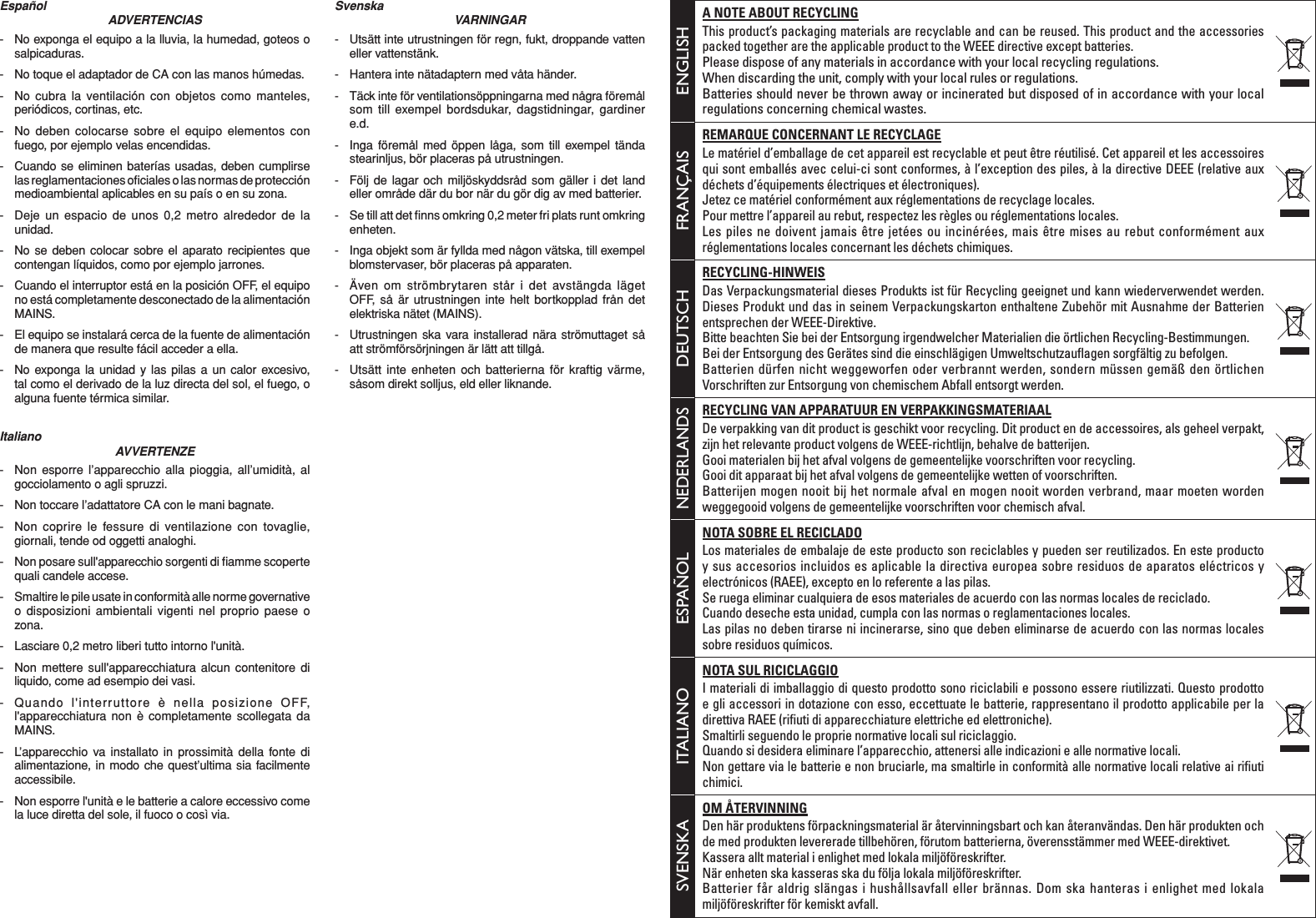 ENGLISHA NOTE ABOUT RECYCLINGThis product’s packaging materials are recyclable and can be reused. This product and the accessories packed together are the applicable product to the WEEE directive except batteries. Please dispose of any materials in accordance with your local recycling regulations.When discarding the unit, comply with your local rules or regulations.Batteries should never be thrown away or incinerated but disposed of in accordance with your local regulations concerning chemical wastes.FRANÇAISREMARQUE CONCERNANT LE RECYCLAGELe matériel d’emballage de cet appareil est recyclable et peut être réutilisé. Cet appareil et les accessoires qui sont emballés avec celui-ci sont conformes, à l’exception des piles, à la directive DEEE (relative aux déchets d’équipements électriques et électroniques). Jetez ce matériel conformément aux réglementations de recyclage locales.Pour mettre l’appareil au rebut, respectez les règles ou réglementations locales.Les piles ne doivent jamais être jetées ou incinérées, mais être mises au rebut conformément aux réglementations locales concernant les déchets chimiques.DEUTSCHRECYCLING-HINWEISDas Verpackungsmaterial dieses Produkts ist für Recycling geeignet und kann wiederverwendet werden. Dieses Produkt und das in seinem Verpackungskarton enthaltene Zubehör mit Ausnahme der Batterien entsprechen der WEEE-Direktive. Bitte beachten Sie bei der Entsorgung irgendwelcher Materialien die örtlichen Recycling-Bestimmungen.Bei der Entsorgung des Gerätes sind die einschlägigen Umweltschutzauﬂ agen sorgfältig zu befolgen.Batterien dürfen nicht weggeworfen oder verbrannt werden, sondern müssen gemäß den örtlichen Vorschriften zur Entsorgung von chemischem Abfall entsorgt werden.NEDERLANDSRECYCLING VAN APPARATUUR EN VERPAKKINGSMATERIAALDe verpakking van dit product is geschikt voor recycling. Dit product en de accessoires, als geheel verpakt, zijn het relevante product volgens de WEEE-richtlijn, behalve de batterijen. Gooi materialen bij het afval volgens de gemeentelijke voorschriften voor recycling.Gooi dit apparaat bij het afval volgens de gemeentelijke wetten of voorschriften.Batterijen mogen nooit bij het normale afval en mogen nooit worden verbrand, maar moeten worden weggegooid volgens de gemeentelijke voorschriften voor chemisch afval.ESPAÑOLNOTA SOBRE EL RECICLADOLos materiales de embalaje de este producto son reciclables y pueden ser reutilizados. En este producto y sus accesorios incluidos es aplicable la directiva europea sobre residuos de aparatos eléctricos y electrónicos (RAEE), excepto en lo referente a las pilas. Se ruega eliminar cualquiera de esos materiales de acuerdo con las normas locales de reciclado.Cuando deseche esta unidad, cumpla con las normas o reglamentaciones locales.Las pilas no deben tirarse ni incinerarse, sino que deben eliminarse de acuerdo con las normas locales sobre residuos químicos.ITALIANONOTA SUL RICICLAGGIOI materiali di imballaggio di questo prodotto sono riciclabili e possono essere riutilizzati. Questo prodotto e gli accessori in dotazione con esso, eccettuate le batterie, rappresentano il prodotto applicabile per la direttiva RAEE (riﬁ uti di apparecchiature elettriche ed elettroniche). Smaltirli seguendo le proprie normative locali sul riciclaggio.Quando si desidera eliminare l’apparecchio, attenersi alle indicazioni e alle normative locali.Non gettare via le batterie e non bruciarle, ma smaltirle in conformità alle normative locali relative ai riﬁ uti chimici.SVENSKAOM ÅTERVINNINGDen här produktens förpackningsmaterial är återvinningsbart och kan återanvändas. Den här produkten och de med produkten levererade tillbehören, förutom batterierna, överensstämmer med WEEE-direktivet. Kassera allt material i enlighet med lokala miljöföreskrifter.När enheten ska kasseras ska du följa lokala miljöföreskrifter.Batterier får aldrig slängas i hushållsavfall eller brännas. Dom ska hanteras i enlighet med lokala miljöföreskrifter för kemiskt avfall.EspañolADVERTENCIAS-  No exponga el equipo a la lluvia, la humedad, goteos o salpicaduras.-  No toque el adaptador de CA con las manos húmedas.-  No cubra la ventilación con objetos como manteles, periódicos, cortinas, etc.-  No deben colocarse sobre el equipo elementos con fuego, por ejemplo velas encendidas.-  Cuando se eliminen baterías usadas, deben cumplirse las reglamentaciones oﬁ ciales o las normas de protección medioambiental aplicables en su país o en su zona.-  Deje un espacio de unos 0,2 metro alrededor de la unidad.-  No se deben colocar sobre el aparato recipientes que contengan líquidos, como por ejemplo jarrones.-  Cuando el interruptor está en la posición OFF, el equipo no está completamente desconectado de la alimentación MAINS.-  El equipo se instalará cerca de la fuente de alimentación de manera que resulte fácil acceder a ella.-  No exponga la unidad y las pilas a un calor excesivo, tal como el derivado de la luz directa del sol, el fuego, o alguna fuente térmica similar.ItalianoAVVERTENZE-  Non esporre l’apparecchio alla pioggia, all’umidità, al gocciolamento o agli spruzzi.-  Non toccare l’adattatore CA con le mani bagnate.-  Non coprire le fessure di ventilazione con tovaglie, giornali, tende od oggetti analoghi.-  Non posare sull&apos;apparecchio sorgenti di ﬁ amme scoperte quali candele accese.-  Smaltire le pile usate in conformità alle norme governative o disposizioni ambientali vigenti nel proprio paese o zona.-  Lasciare 0,2 metro liberi tutto intorno l&apos;unità.-  Non mettere sull&apos;apparecchiatura alcun contenitore di liquido, come ad esempio dei vasi.-  Quando l&apos;interruttore è nella posizione OFF, l&apos;apparecchiatura non è completamente scollegata da MAINS.-  L’apparecchio va installato in prossimità della fonte di alimentazione, in modo che quest’ultima sia facilmente accessibile.-  Non esporre l&apos;unità e le batterie a calore eccessivo come la luce diretta del sole, il fuoco o così via.SvenskaVARNINGAR-  Utsätt inte utrustningen för regn, fukt, droppande vatten eller vattenstänk.-  Hantera inte nätadaptern med våta händer.-  Täck inte för ventilationsöppningarna med några föremål som till exempel bordsdukar, dagstidningar, gardiner e.d.-  Inga föremål med öppen låga, som till exempel tända stearinljus, bör placeras på utrustningen.-  Följ de lagar och miljöskyddsråd som gäller i det land eller område där du bor när du gör dig av med batterier.-  Se till att det ﬁ nns omkring 0,2 meter fri plats runt omkring enheten.-  Inga objekt som är fyllda med någon vätska, till exempel blomstervaser, bör placeras på apparaten.-  Även om strömbrytaren står i det avstängda läget OFF, så är utrustningen inte helt bortkopplad från det elektriska nätet (MAINS).-  Utrustningen ska vara installerad nära strömuttaget så att strömförsörjningen är lätt att tillgå.-  Utsätt inte enheten och batterierna för kraftig värme, såsom direkt solljus, eld eller liknande.