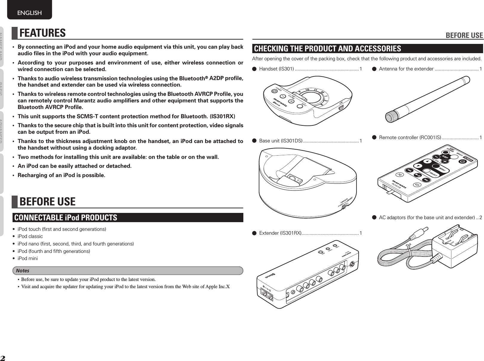 2NAMES AND FUNCTIONS BASIC OPERATIONS ADVANCED OPERATIONSTROUBLESHOOTINGOTHERSENGLISH•  By connecting an iPod and your home audio equipment via this unit, you can play back audio ﬁ les in the iPod with your audio equipment.•  According to your purposes and environment of use, either wireless connection or wired connection can be selected. •  Thanks to audio wireless transmission technologies using the Bluetooth® A2DP proﬁ le, the handset and extender can be used via wireless connection.•  Thanks to wireless remote control technologies using the Bluetooth AVRCP Proﬁ le, you can remotely control Marantz audio ampliﬁ ers and other equipment that supports the Bluetooth AVRCP Proﬁ le.•  This unit supports the SCMS-T content protection method for Bluetooth. (IS301RX)•  Thanks to the secure chip that is built into this unit for content protection, video signals can be output from an iPod.•  Thanks to the thickness adjustment knob on the handset, an iPod can be attached to the handset without using a docking adaptor.•  Two methods for installing this unit are available: on the table or on the wall.•  An iPod can be easily attached or detached.•  Recharging of an iPod is possible.BEFORE USECONNECTABLE iPod PRODUCTS•  iPod touch (ﬁ rst and second generations) • iPod classic•  iPod nano (ﬁ rst, second, third, and fourth generations)•  iPod (fourth and ﬁ fth generations)• iPod miniNotes•  Before use, be sure to update your iPod product to the latest version.•  Visit and acquire the updater for updating your iPod to the latest version from the Web site of Apple Inc.XFEATURES BEFORE USECHECKING THE PRODUCT AND ACCESSORIESAfter opening the cover of the packing box, check that the following product and accessories are included.0 Handset (IS301) ................................................ 1USB0  Base unit (IS301DS) .......................................... 1COMPOSITECOMPONENTS-VIDEO0 Extender (IS301RX) ........................................... 10  Antenna for the extender .................................10  Remote controller (RC001IS) ............................ 10  AC adaptors (for the base unit and extender) ..2