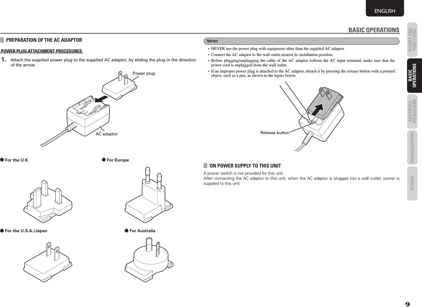 9NAMES AND FUNCTIONSENGLISHBASIC OPERATIONSADVANCED OPERATIONSTROUBLESHOOTINGOTHERS BASIC OPERATIONSPREPARATION OF THE AC ADAPTORPOWER PLUG ATTACHMENT PROCEDURES 1.  Attach the supplied power plug to the supplied AC adaptor, by sliding the plug in the direction of the arrow.AC adaptorPower plug0 For the U.K.  0 For Europe  0 For the U.S.A./Japan  0 For Australia  BASIC OPERATIONSNotes•  NEVER use the power plug with equipment other than the supplied AC adaptor.•  Connect the AC adaptor to the wall outlet nearest its installation position.• Before plugging/unplugging the cable of the AC adaptor to/from the AC input terminal, make sure that the power cord is unplugged from the wall outlet.•  If an improper power plug is attached to the AC adaptor, detach it by pressing the release button with a pointed object, such as a pen, as shown in the ﬁ gure below.Release buttonON POWER SUPPLY TO THIS UNITA power switch is not provided for this unit.After connecting the AC adaptor to this unit, when the AC adaptor is plugged into a wall outlet, power is supplied to this unit.