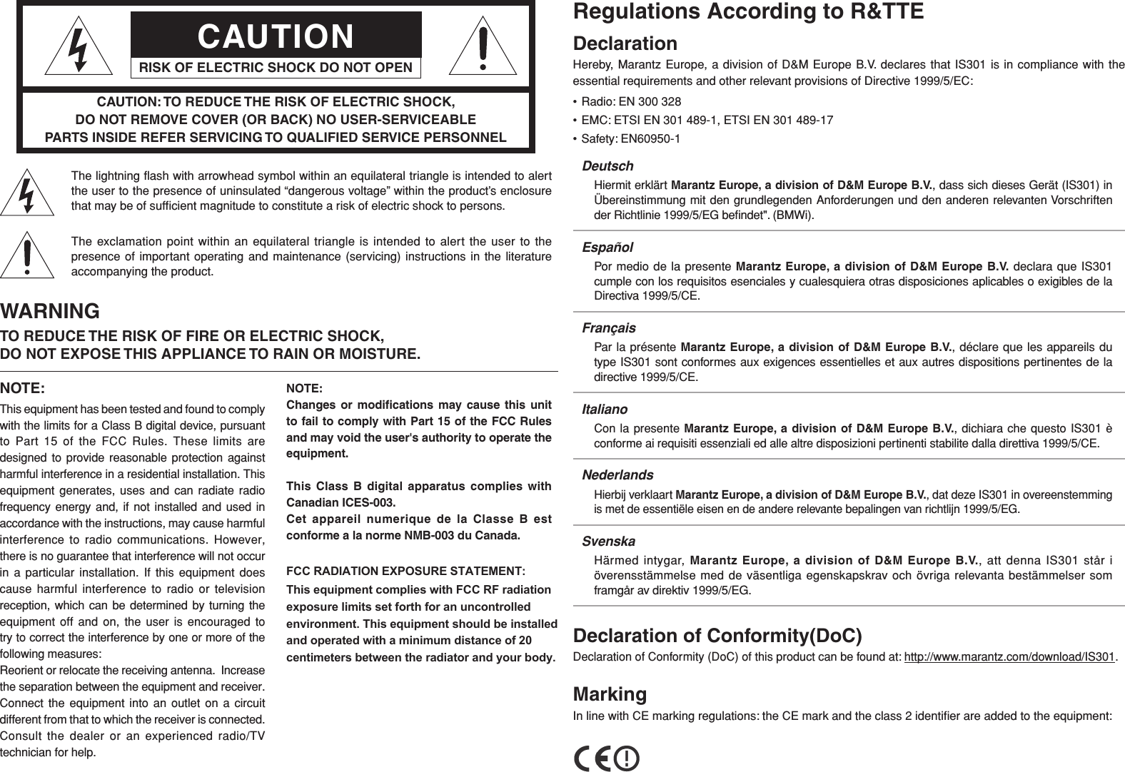 CAUTIONRISK OF ELECTRIC SHOCK DO NOT OPENCAUTION: TO REDUCE THE RISK OF ELECTRIC SHOCK, DO NOT REMOVE COVER (OR BACK) NO USER-SERVICEABLE PARTS INSIDE REFER SERVICING TO QUALIFIED SERVICE PERSONNELThe lightning ﬂ ash with arrowhead symbol within an equilateral triangle is intended to alert the user to the presence of uninsulated “dangerous voltage” within the product’s enclosure that may be of sufﬁ cient magnitude to constitute a risk of electric shock to persons.The exclamation point within an equilateral triangle is intended to alert the user to the presence of important operating and maintenance (servicing) instructions in the literature accompanying the product.WARNINGTO REDUCE THE RISK OF FIRE OR ELECTRIC SHOCK, DO NOT EXPOSE THIS APPLIANCE TO RAIN OR MOISTURE.NOTE:This equipment has been tested and found to comply with the limits for a Class B digital device, pursuant to Part 15 of the FCC Rules. These limits are designed to provide reasonable protection against harmful interference in a residential installation. This equipment generates, uses and can radiate radio frequency energy and, if not installed and used in accordance with the instructions, may cause harmful interference to radio communications. However, there is no guarantee that interference will not occur in a particular installation. If this equipment does cause harmful interference to radio or television reception, which can be determined by turning the equipment off and on, the user is encouraged to try to correct the interference by one or more of the following measures:Reorient or relocate the receiving antenna.  Increase the separation between the equipment and receiver.  Connect the equipment into an outlet on a circuit different from that to which the receiver is connected.  Consult the dealer or an experienced radio/TV technician for help.NOTE:Changes or modiﬁ cations may cause this unit to fail to comply with Part 15 of the FCC Rules and may void the user&apos;s authority to operate the equipment.This Class B digital apparatus complies with Canadian ICES-003.Cet appareil numerique de la Classe B est conforme a la norme NMB-003 du Canada. FCC RADIATION EXPOSURE STATEMENT:This equipment complies with FCC RF radiation exposure limits set forth for an uncontrolled environment. This equipment should be installed and operated with a minimum distance of 20centimeters between the radiator and your body.     Regulations According to R&amp;TTEDeclarationHereby, Marantz Europe, a division of D&amp;M Europe B.V. declares that IS301 is in compliance with the essential requirements and other relevant provisions of Directive 1999/5/EC:• Radio: EN 300 328• EMC: ETSI EN 301 489-1, ETSI EN 301 489-17• Safety: EN60950-1DeutschHiermit erklärt Marantz Europe, a division of D&amp;M Europe B.V., dass sich dieses Gerät (IS301) in Übereinstimmung mit den grundlegenden Anforderungen und den anderen relevanten Vorschriften der Richtlinie 1999/5/EG beﬁ ndet&quot;. (BMWi).EspañolPor medio de la presente Marantz Europe, a division of D&amp;M Europe B.V. declara que IS301 cumple con los requisitos esenciales y cualesquiera otras disposiciones aplicables o exigibles de la Directiva 1999/5/CE.FrançaisPar la présente Marantz Europe, a division of D&amp;M Europe B.V., déclare que les appareils du type IS301 sont conformes aux exigences essentielles et aux autres dispositions pertinentes de la directive 1999/5/CE.ItalianoCon la presente Marantz Europe, a division of D&amp;M Europe B.V., dichiara che questo IS301 è conforme ai requisiti essenziali ed alle altre disposizioni pertinenti stabilite dalla direttiva 1999/5/CE.NederlandsHierbij verklaart Marantz Europe, a division of D&amp;M Europe B.V., dat deze IS301 in overeenstemming is met de essentiële eisen en de andere relevante bepalingen van richtlijn 1999/5/EG.SvenskaHärmed intygar, Marantz Europe, a division of D&amp;M Europe B.V., att denna IS301 står i överensstämmelse med de väsentliga egenskapskrav och övriga relevanta bestämmelser som framgår av direktiv 1999/5/EG.Declaration of Conformity(DoC)Declaration of Conformity (DoC) of this product can be found at: http://www.marantz.com/download/IS301.MarkingIn line with CE marking regulations: the CE mark and the class 2 identiﬁ er are added to the equipment: