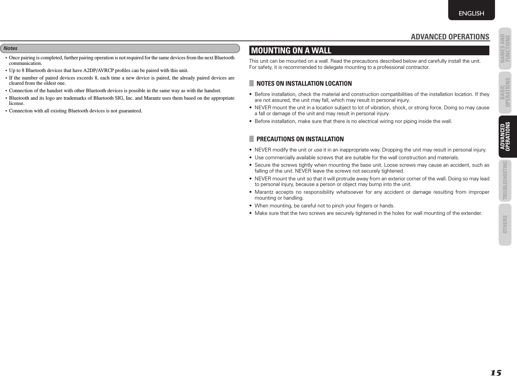 15NAMES AND FUNCTIONSENGLISHBASIC OPERATIONSADVANCED OPERATIONSTROUBLESHOOTINGOTHERS ADVANCED OPERATIONSMOUNTING ON A WALLThis unit can be mounted on a wall. Read the precautions described below and carefully install the unit. For safety, it is recommended to delegate mounting to a professional contractor.NOTES ON INSTALLATION LOCATION•  Before installation, check the material and construction compatibilities of the installation location. If they are not assured, the unit may fall, which may result in personal injury. •  NEVER mount the unit in a location subject to lot of vibration, shock, or strong force. Doing so may cause a fall or damage of the unit and may result in personal injury.•  Before installation, make sure that there is no electrical wiring nor piping inside the wall.PRECAUTIONS ON INSTALLATION•  NEVER modify the unit or use it in an inappropriate way. Dropping the unit may result in personal injury.•  Use commercially available screws that are suitable for the wall construction and materials. •  Secure the screws tightly when mounting the base unit. Loose screws may cause an accident, such as falling of the unit. NEVER leave the screws not securely tightened.•  NEVER mount the unit so that it will protrude away from an exterior corner of the wall. Doing so may lead to personal injury, because a person or object may bump into the unit.•  Marantz accepts no responsibility whatsoever for any accident or damage resulting from improper mounting or handling.•  When mounting, be careful not to pinch your ﬁ ngers or hands.•  Make sure that the two screws are securely tightened in the holes for wall mounting of the extender.ADVANCED OPERATIONSNotes•  Once pairing is completed, further pairing operation is not required for the same devices from the next Bluetooth communication.•  Up to 8 Bluetooth devices that have A2DP/AVRCP proﬁ les can be paired with this unit.• If the number of paired devices exceeds 8, each time a new device is paired, the already paired devices are cleared from the oldest one.•  Connection of the handset with other Bluetooth devices is possible in the same way as with the handset.• Bluetooth and its logo are trademarks of Bluetooth SIG, Inc. and Marantz uses them based on the appropriate license.•  Connection with all existing Bluetooth devices is not guaranteed.