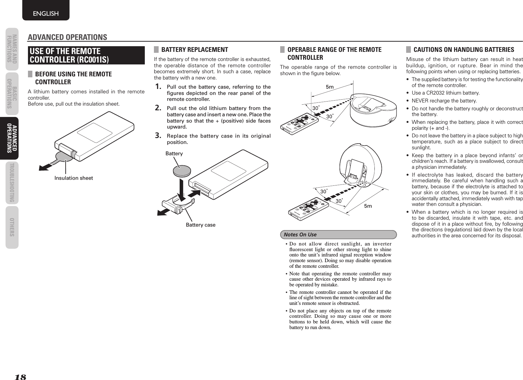 18NAMES AND FUNCTIONS BASIC OPERATIONS ADVANCED OPERATIONSTROUBLESHOOTINGOTHERSENGLISHADVANCED OPERATIONSUSE OF THE REMOTECONTROLLER (RC001IS)BEFORE USING THE REMOTE CONTROLLERA lithium battery comes installed in the remote controller. Before use, pull out the insulation sheet.Insulation sheetBATTERY REPLACEMENTIf the battery of the remote controller is exhausted, the operable distance of the remote controller becomes extremely short. In such a case, replace the battery with a new one. 1.  Pull out the battery case, referring to the ﬁ gures depicted on the rear panel of the remote controller. 2.  Pull out the old lithium battery from the battery case and insert a new one. Place the battery so that the + (positive) side faces upward. 3.  Replace the battery case in its original position.BatteryBattery caseOPERABLE RANGE OF THE REMOTE CONTROLLERThe operable range of the remote controller is shown in the ﬁ gure below.COMPOSITECOMPONENTS-VIDEO5m5mNotes On Use• Do not allow direct sunlight, an inverter ﬂ uorescent light or other strong light to shine onto the unit’s infrared signal reception window (remote sensor). Doing so may disable operation of the remote controller.• Note that operating the remote controller may cause other devices operated by infrared rays to be operated by mistake.• The remote controller cannot be operated if the line of sight between the remote controller and the unit’s remote sensor is obstructed.• Do not place any objects on top of the remote controller. Doing so may cause one or more buttons to be held down, which will cause the battery to run down.ADVANCED OPERATIONSCAUTIONS ON HANDLING BATTERIESMisuse of the lithium battery can result in heat buildup, ignition, or rupture. Bear in mind the following points when using or replacing batteries.•  The supplied battery is for testing the functionality of the remote controller. •  Use a CR2032 lithium battery.•  NEVER recharge the battery.•  Do not handle the battery roughly or deconstruct the battery.•  When replacing the battery, place it with correct polarity (+ and -).•  Do not leave the battery in a place subject to high temperature, such as a place subject to direct sunlight.•  Keep the battery in a place beyond infants’ or children’s reach. If a battery is swallowed, consult a physician immediately.•  If electrolyte has leaked, discard the battery immediately. Be careful when handling such a battery, because if the electrolyte is attached to your skin or clothes, you may be burned. If it is accidentally attached, immediately wash with tap water then consult a physician.•  When a battery which is no longer required is to be discarded, insulate it with tape, etc. and dispose of it in a place without ﬁ re, by following the directions (regulations) laid down by the local authorities in the area concerned for its disposal.