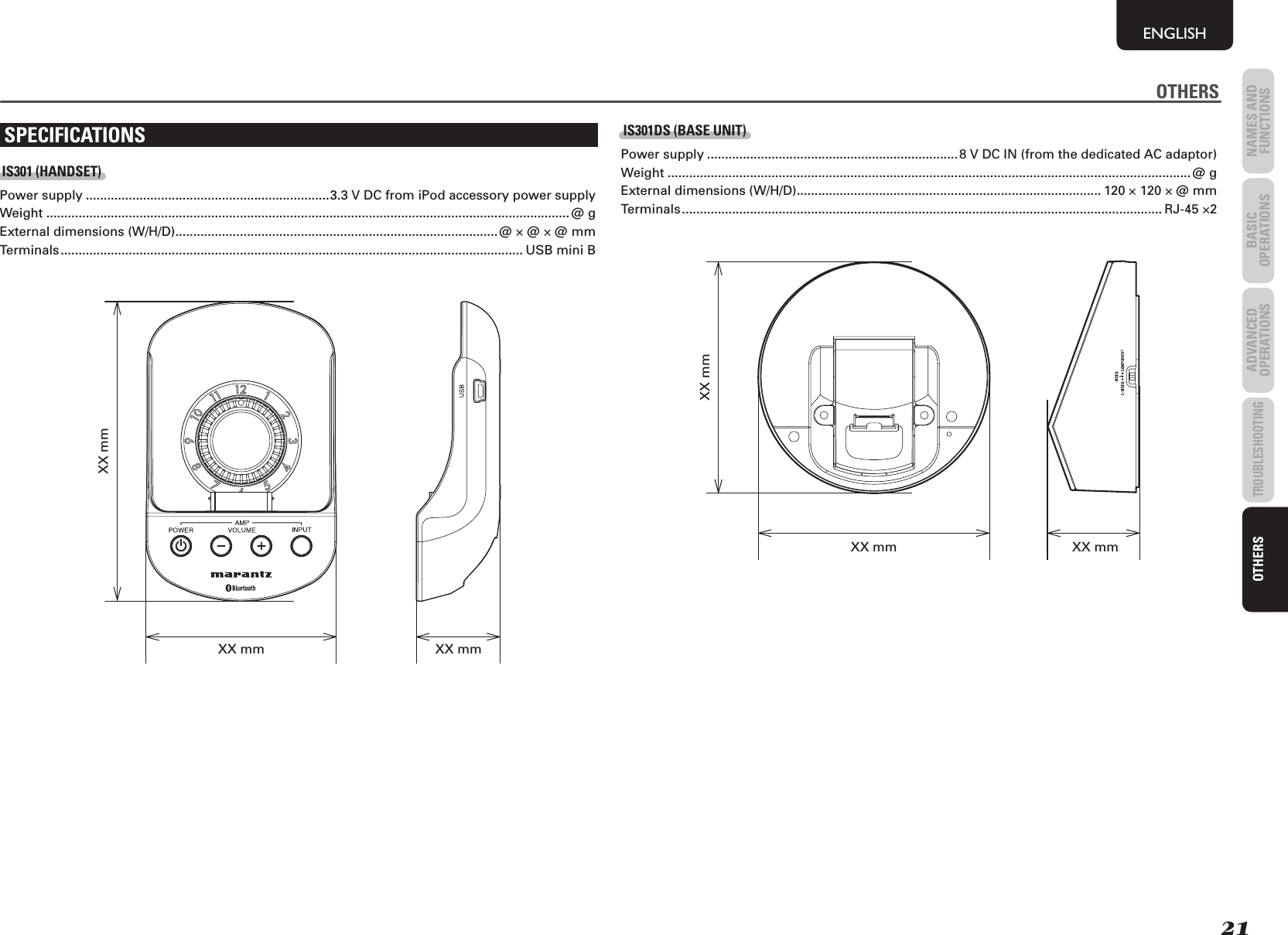 21NAMES AND FUNCTIONSENGLISHBASIC OPERATIONSADVANCED OPERATIONSTROUBLESHOOTINGOTHERSOTHERSSPECIFICATIONSIS301 (HANDSET)Power supply ....................................................................3.3 V DC from iPod accessory power supplyWeight .................................................................................................................................................. @ g External dimensions (W/H/D) ..........................................................................................@ × @ × @ mm Terminals ................................................................................................................................. USB mini BXX mm XX mmXX mmIS301DS (BASE UNIT)Power supply ...................................................................... 8 V DC IN (from the dedicated AC adaptor)Weight .................................................................................................................................................. @ gExternal dimensions (W/H/D) ..................................................................................... 120 × 120 × @ mm Terminals ...................................................................................................................................... RJ-45 ×2XX mmXX mmXX mmOTHERS