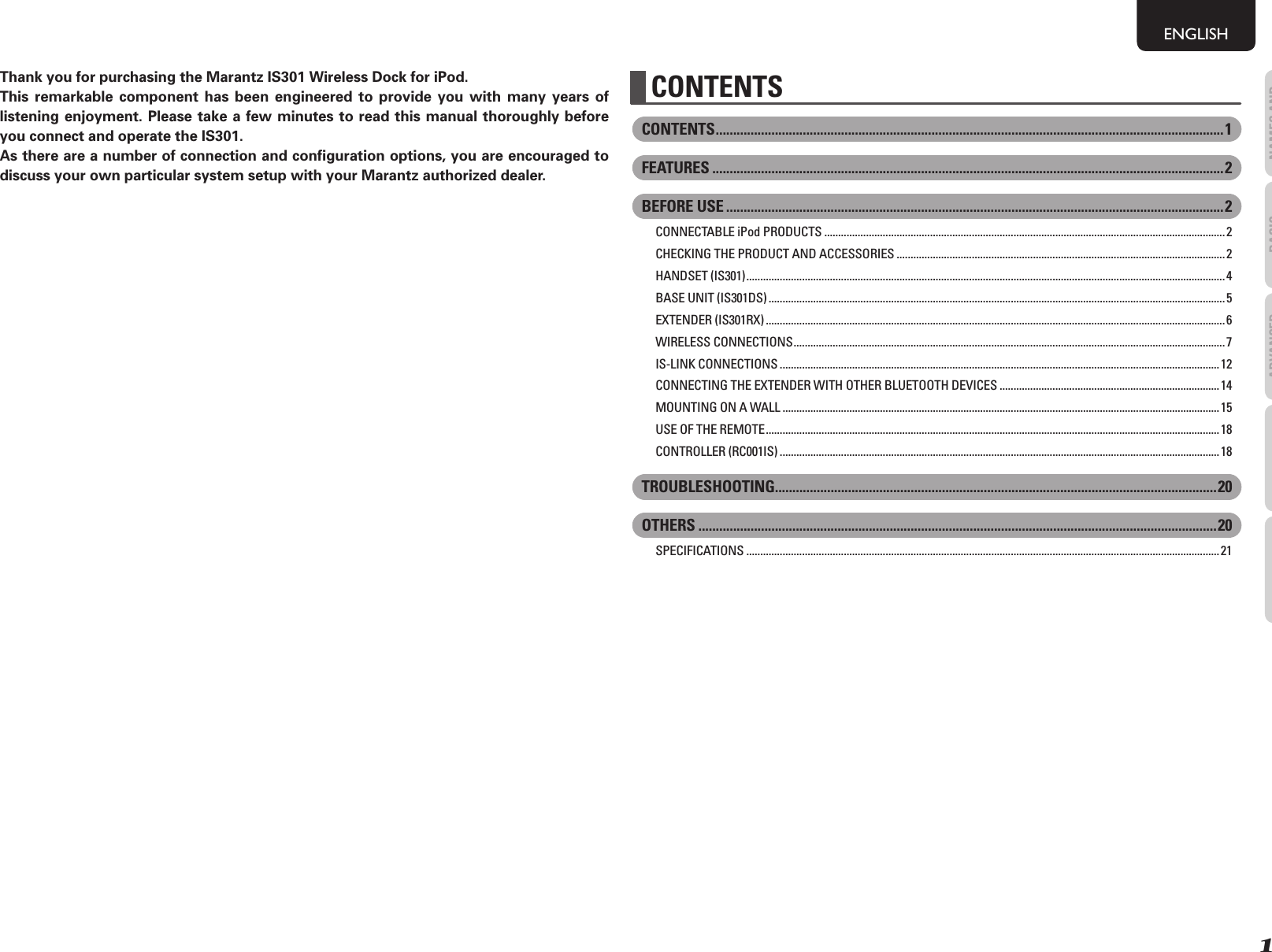 1NAMES AND FUNCTIONSENGLISHBASIC OPERATIONSADVANCED OPERATIONSTROUBLESHOOTINGOTHERSThank you for purchasing the Marantz IS301 Wireless Dock for iPod.This remarkable component has been engineered to provide you with many years of listening enjoyment. Please take a few minutes to read this manual thoroughly before you connect and operate the IS301. As there are a number of connection and conﬁ guration options, you are encouraged to discuss your own particular system setup with your Marantz authorized dealer.CONTENTS ..................................................................................................................................................1FEATURES ...................................................................................................................................................2BEFORE USE ...............................................................................................................................................2CONNECTABLE iPod PRODUCTS ................................................................................................................................................ 2CHECKING THE PRODUCT AND ACCESSORIES ...................................................................................................................... 2HANDSET (IS301) ............................................................................................................................................................................4BASE UNIT (IS301DS) ....................................................................................................................................................................5EXTENDER (IS301RX) .....................................................................................................................................................................6WIRELESS CONNECTIONS ........................................................................................................................................................... 7IS-LINK CONNECTIONS ..............................................................................................................................................................12CONNECTING THE EXTENDER WITH OTHER BLUETOOTH DEVICES ............................................................................... 14MOUNTING ON A WALL ............................................................................................................................................................. 15USE OF THE REMOTE ...................................................................................................................................................................18CONTROLLER (RC001IS) .............................................................................................................................................................. 18TROUBLESHOOTING...............................................................................................................................20OTHERS .....................................................................................................................................................20SPECIFICATIONS ..........................................................................................................................................................................21CONTENTS