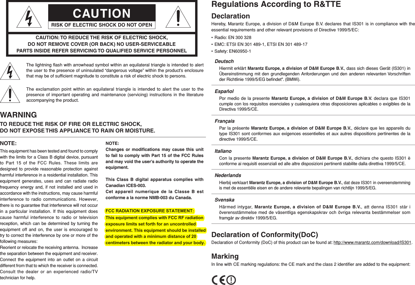 CAUTIONRISK OF ELECTRIC SHOCK DO NOT OPENCAUTION: TO REDUCE THE RISK OF ELECTRIC SHOCK, DO NOT REMOVE COVER (OR BACK) NO USER-SERVICEABLE PARTS INSIDE REFER SERVICING TO QUALIFIED SERVICE PERSONNELThe lightning ﬂ ash with arrowhead symbol within an equilateral triangle is intended to alert the user to the presence of uninsulated “dangerous voltage” within the product’s enclosure that may be of sufﬁ cient magnitude to constitute a risk of electric shock to persons.The exclamation point within an equilateral triangle is intended to alert the user to the presence of important operating and maintenance (servicing) instructions in the literature accompanying the product.WARNINGTO REDUCE THE RISK OF FIRE OR ELECTRIC SHOCK, DO NOT EXPOSE THIS APPLIANCE TO RAIN OR MOISTURE.NOTE:This equipment has been tested and found to comply with the limits for a Class B digital device, pursuant to Part 15 of the FCC Rules. These limits are designed to provide reasonable protection against harmful interference in a residential installation. This equipment generates, uses and can radiate radio frequency energy and, if not installed and used in accordance with the instructions, may cause harmful interference to radio communications. However, there is no guarantee that interference will not occur in a particular installation. If this equipment does cause harmful interference to radio or television reception, which can be determined by turning the equipment off and on, the user is encouraged to try to correct the interference by one or more of the following measures:Reorient or relocate the receiving antenna.  Increase the separation between the equipment and receiver.  Connect the equipment into an outlet on a circuit different from that to which the receiver is connected.  Consult the dealer or an experienced radio/TV technician for help.NOTE:Changes or modiﬁ cations may cause this unit to fail to comply with Part 15 of the FCC Rules and may void the user&apos;s authority to operate the equipment.This Class B digital apparatus complies with Canadian ICES-003.Cet appareil numerique de la Classe B est conforme a la norme NMB-003 du Canada. FCC RADIATION EXPOSURE STATEMENT:This equipment complies with FCC RF radiation exposure limits set forth for an uncontrolled environment. This equipment should be installed and operated with a minimum distance of 20centimeters between the radiator and your body.     Regulations According to R&amp;TTEDeclarationHereby, Marantz Europe, a division of D&amp;M Europe B.V. declares that IS301 is in compliance with the essential requirements and other relevant provisions of Directive 1999/5/EC:• Radio: EN 300 328• EMC: ETSI EN 301 489-1, ETSI EN 301 489-17• Safety: EN60950-1DeutschHiermit erklärt Marantz Europe, a division of D&amp;M Europe B.V., dass sich dieses Gerät (IS301) in Übereinstimmung mit den grundlegenden Anforderungen und den anderen relevanten Vorschriften der Richtlinie 1999/5/EG beﬁ ndet&quot;. (BMWi).EspañolPor medio de la presente Marantz Europe, a division of D&amp;M Europe B.V. declara que IS301 cumple con los requisitos esenciales y cualesquiera otras disposiciones aplicables o exigibles de la Directiva 1999/5/CE.FrançaisPar la présente Marantz Europe, a division of D&amp;M Europe B.V., déclare que les appareils du type IS301 sont conformes aux exigences essentielles et aux autres dispositions pertinentes de la directive 1999/5/CE.ItalianoCon la presente Marantz Europe, a division of D&amp;M Europe B.V., dichiara che questo IS301 è conforme ai requisiti essenziali ed alle altre disposizioni pertinenti stabilite dalla direttiva 1999/5/CE.NederlandsHierbij verklaart Marantz Europe, a division of D&amp;M Europe B.V., dat deze IS301 in overeenstemming is met de essentiële eisen en de andere relevante bepalingen van richtlijn 1999/5/EG.SvenskaHärmed intygar, Marantz Europe, a division of D&amp;M Europe B.V., att denna IS301 står i överensstämmelse med de väsentliga egenskapskrav och övriga relevanta bestämmelser som framgår av direktiv 1999/5/EG.Declaration of Conformity(DoC)Declaration of Conformity (DoC) of this product can be found at: http://www.marantz.com/download/IS301.MarkingIn line with CE marking regulations: the CE mark and the class 2 identiﬁ er are added to the equipment: