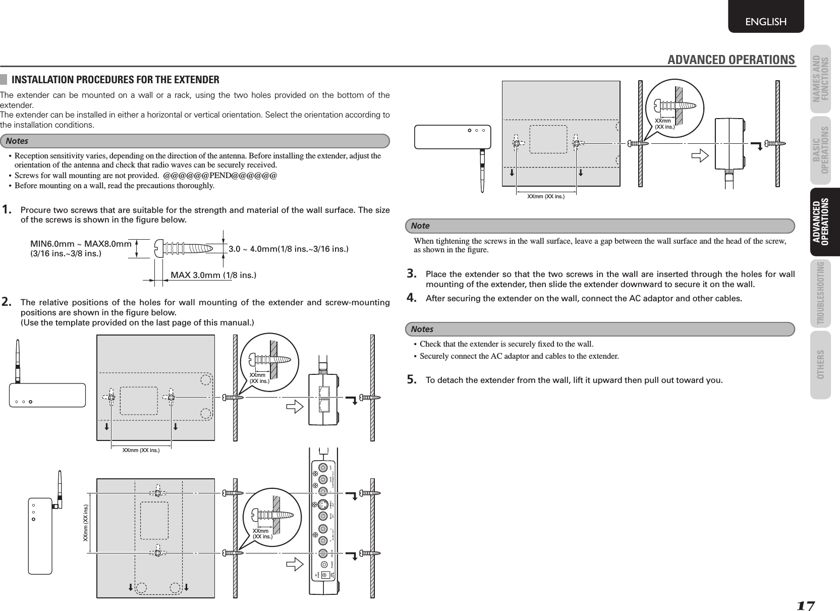 17NAMES AND FUNCTIONSENGLISHBASIC OPERATIONSADVANCED OPERATIONSTROUBLESHOOTINGOTHERS ADVANCED OPERATIONSINSTALLATION PROCEDURES FOR THE EXTENDERThe extender can be mounted on a wall or a rack, using the two holes provided on the bottom of the extender.The extender can be installed in either a horizontal or vertical orientation. Select the orientation according to the installation conditions.Notes•  Reception sensitivity varies, depending on the direction of the antenna. Before installing the extender, adjust the orientation of the antenna and check that radio waves can be securely received.•  Screws for wall mounting are not provided.  @@@@@@PEND@@@@@@•  Before mounting on a wall, read the precautions thoroughly. 1.  Procure two screws that are suitable for the strength and material of the wall surface. The size of the screws is shown in the ﬁ gure below.MIN6.0mm ~ MAX8.0mm (3/16 ins.~3/8 ins.) 3.0 ~ 4.0mm(1/8 ins.~3/16 ins.)MAX 3.0mm (1/8 ins.) 2.  The relative positions of the holes for wall mounting of the extender and screw-mounting positions are shown in the ﬁ gure below.    (Use the template provided on the last page of this manual.)XXmm(XX ins.)XXmm (XX ins.)XXmm (XX ins.)XXmm(XX ins.)XXmm (XX ins.)XXmm(XX ins.)NoteWhen tightening the screws in the wall surface, leave a gap between the wall surface and the head of the screw, as shown in the ﬁ gure. 3.  Place the extender so that the two screws in the wall are inserted through the holes for wall mounting of the extender, then slide the extender downward to secure it on the wall. 4.  After securing the extender on the wall, connect the AC adaptor and other cables.Notes•  Check that the extender is securely ﬁ xed to the wall.•  Securely connect the AC adaptor and cables to the extender. 5.  To detach the extender from the wall, lift it upward then pull out toward you.ADVANCED OPERATIONS