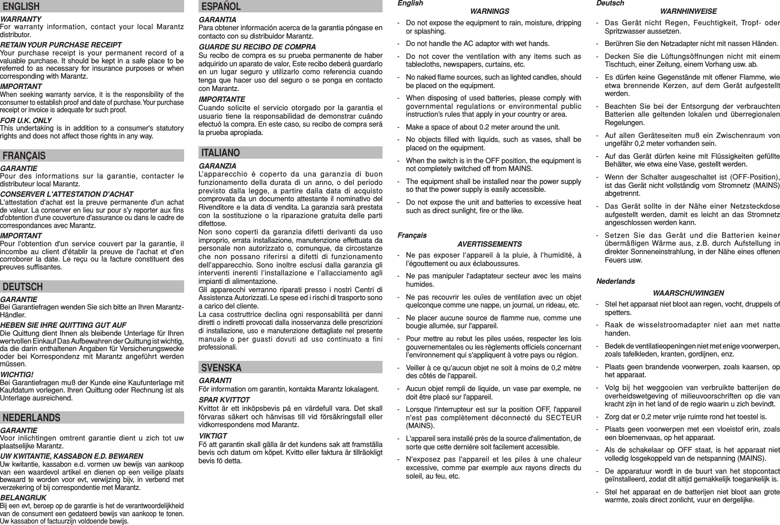 EnglishWARNINGS-  Do not expose the equipment to rain, moisture, dripping or splashing.-  Do not handle the AC adaptor with wet hands.-  Do not cover the ventilation with any items such as tablecloths, newspapers, curtains, etc.- No naked ﬂ ame sources, such as lighted candles, should be placed on the equipment.-  When disposing of used batteries, please comply with governmental regulations or environmental public instruction’s rules that apply in your country or area.-  Make a space of about 0.2 meter around the unit.-  No objects ﬁ lled with liquids, such as vases, shall be placed on the equipment.-  When the switch is in the OFF position, the equipment is not completely switched off from MAINS.-  The equipment shall be installed near the power supply so that the power supply is easily accessible.-  Do not expose the unit and batteries to excessive heat such as direct sunlight, ﬁ re or the like.FrançaisAVERTISSEMENTS- Ne pas exposer l’appareil à la pluie, à l’humidité, à l’égouttement ou aux éclaboussures.-  Ne pas manipuler l&apos;adaptateur secteur avec les mains humides.- Ne pas recouvrir les ouïes de ventilation avec un objet quelconque comme une nappe, un journal, un rideau, etc.-  Ne placer aucune source de ﬂ amme nue, comme une bougie allumée, sur l&apos;appareil.-  Pour mettre au rebut les piles usées, respecter les lois gouvernementales ou les règlements ofﬁ ciels concernant l’environnement qui s&apos;appliquent à votre pays ou région.-  Veiller à ce qu’aucun objet ne soit à moins de 0,2 mètre des côtés de l&apos;appareil.-  Aucun objet rempli de liquide, un vase par exemple, ne doit être placé sur l&apos;appareil.-  Lorsque l&apos;interrupteur est sur la position OFF, l&apos;appareil n&apos;est pas complètement déconnecté du SECTEUR (MAINS).- L&apos;appareil sera installé près de la source d&apos;alimentation, de sorte que cette dernière soit facilement accessible.-  N&apos;exposez pas l&apos;appareil et les piles à une chaleur excessive, comme par exemple aux rayons directs du soleil, au feu, etc.DeutschWARNHINWEISE-  Das Gerät nicht Regen, Feuchtigkeit, Tropf- oder Spritzwasser aussetzen.- Berühren Sie den Netzadapter nicht mit nassen Händen.-  Decken Sie die Lüftungsöffnungen nicht mit einem Tischtuch, einer Zeitung, einem Vorhang usw. ab.-  Es dürfen keine Gegenstände mit offener Flamme, wie etwa brennende Kerzen, auf dem Gerät aufgestellt werden.-  Beachten Sie bei der Entsorgung der verbrauchten Batterien alle geltenden lokalen und überregionalen Regelungen.-  Auf allen Geräteseiten muß ein Zwischenraum von ungefähr 0,2 meter vorhanden sein.-  Auf das Gerät dürfen keine mit Flüssigkeiten gefüllte Behälter, wie etwa eine Vase, gestellt werden.-  Wenn der Schalter ausgeschaltet ist (OFF-Position), ist das Gerät nicht vollständig vom Stromnetz (MAINS) abgetrennt.-  Das Gerät sollte in der Nähe einer Netzsteckdose aufgestellt werden, damit es leicht an das Stromnetz angeschlossen werden kann.-  Setzen Sie das Gerät und die Batterien keiner übermäßigen Wärme aus, z.B. durch Aufstellung in direkter Sonneneinstrahlung, in der Nähe eines offenen Feuers usw.NederlandsWAARSCHUWINGEN-  Stel het apparaat niet bloot aan regen, vocht, druppels of spetters.-  Raak de wisselstroomadapter niet aan met natte handen.-  Bedek de ventilatieopeningen niet met enige voorwerpen, zoals tafelkleden, kranten, gordijnen, enz.-  Plaats geen brandende voorwerpen, zoals kaarsen, op het apparaat.-  Volg bij het weggooien van verbruikte batterijen de overheidswetgeving of milieuvoorschriften op die van kracht zijn in het land of de regio waarin u zich bevindt.-  Zorg dat er 0,2 meter vrije ruimte rond het toestel is.-  Plaats geen voorwerpen met een vloeistof erin, zoals een bloemenvaas, op het apparaat.-  Als de schakelaar op OFF staat, is het apparaat niet volledig losgekoppeld van de netspanning (MAINS).-  De apparatuur wordt in de buurt van het stopcontact geïnstalleerd, zodat dit altijd gemakkelijk toegankelijk is.-  Stel het apparaat en de batterijen niet bloot aan grote warmte, zoals direct zonlicht, vuur en dergelijke.ENGLISHWARRANTYFor warranty information, contact your local Marantz distributor.RETAIN YOUR PURCHASE RECEIPTYour purchase receipt is your permanent record of a valuable purchase. It should be kept in a safe place to be referred to as necessary for insurance purposes or when corresponding with Marantz.IMPORTANTWhen seeking warranty service, it is the responsibility of the consumer to establish proof and date of purchase. Your purchase receipt or invoice is adequate for such proof.FOR U.K. ONLYThis undertaking is in addition to a consumer&apos;s statutory rights and does not affect those rights in any way.FRANÇAISGARANTIEPour des informations sur la garantie, contacter le distributeur local Marantz.CONSERVER L&apos;ATTESTATION D&apos;ACHATL&apos;attestation d&apos;achat est la preuve permanente d&apos;un achat de valeur. La conserver en lieu sur pour s&apos;y reporter aux ﬁ ns d&apos;obtention d&apos;une couverture d&apos;assurance ou dans le cadre de correspondances avec Marantz.IMPORTANTPour l&apos;obtention d&apos;un service couvert par la garantie, il incombe au client d&apos;établir la preuve de l&apos;achat et d&apos;en corroborer la date. Le reçu ou la facture constituent des preuves sufﬁ santes.DEUTSCHGARANTIEBei Garantiefragen wenden Sie sich bitte an Ihren Marantz-Händler.HEBEN SIE IHRE QUITTING GUT AUFDie Quittung dient Ihnen als bleibende Unterlage für Ihren wertvollen Einkauf Das Aufbewahren der Quittung ist wichtig, da die darin enthaltenen Angaben für Versicherungswecke oder bei Korrespondenz mit Marantz angeführt werden müssen.WICHTIG!Bei Garantiefragen muß der Kunde eine Kaufunterlage mit Kaufdatum vorlegen. Ihren Quittung oder Rechnung ist als Unterlage ausreichend.NEDERLANDSGARANTIEVoor inlichtingen omtrent garantie dient u zich tot uw plaatselijke Marantz.UW KWITANTIE, KASSABON E.D. BEWARENUw kwitantie, kassabon e.d. vormen uw bewijs van aankoop van een waardevol artikel en dienen op een veilige plaats bewaard te worden voor evt, verwijzing bijv, in verbend met verzekering of bij correspondentie met Marantz.BELANGRIJKBij een evt, beroep op de garantie is het de verantwoordelijkheid van de consument een gedateerd bewijs van aankoop te tonen. Uw kassabon of factuurzijn voldoende bewijs.ESPAÑOLGARANTIAPara obtener información acerca de la garantia póngase en contacto con su distribuidor Marantz.GUARDE SU RECIBO DE COMPRASu recibo de compra es su prueba permanente de haber adquirido un aparato de valor, Este recibo deberá guardarlo en un lugar seguro y utilizarlo como referencia cuando tenga que hacer uso del seguro o se ponga en contacto con Marantz.IMPORTANTECuando solicite el servicio otorgado por la garantia el usuario tiene la responsabilidad de demonstrar cuándo efectuó la compra. En este caso, su recibo de compra será la prueba apropiada.ITALIANOGARANZIAL’apparecchio è coperto da una garanzia di buon funzionamento della durata di un anno, o del periodo previsto dalla legge, a partire dalla data di acquisto comprovata da un documento attestante il nominativo del Rivenditore e la data di vendita. La garanzia sarà prestata con la sostituzione o la riparazione gratuita delle parti difettose.Non sono coperti da garanzia difetti derivanti da uso improprio, errata installazione, manutenzione effettuata da personale non autorizzato o, comunque, da circostanze che non possano riferirsi a difetti di funzionamento dell’apparecchio. Sono inoltre esclusi dalla garanzia gli interventi inerenti l’installazione e l’allacciamento agli impianti di alimentazione.Gli apparecchi verranno riparati presso i nostri Centri di Assistenza Autorizzati. Le spese ed i rischi di trasporto sono a carico del cliente.La casa costruttrice declina ogni responsabilità per danni diretti o indiretti provocati dalla inosservanza delle prescrizioni di installazione, uso e manutenzione dettagliate nel presente manuale o per guasti dovuti ad uso continuato a fini professionali.SVENSKAGARANTIFör information om garantin, kontakta Marantz lokalagent.SPAR KVITTOTKvittot är ett inköpsbevis på en värdefull vara. Det skall förvaras säkert och hänvisas till vid försäkringsfall eller vidkorrespondens mod Marantz.VIKTIGTFö att garantin skall gälla är det kundens sak att framställa bevis och datum om köpet. Kvitto eller faktura är tillräokligt bevis fö detta.