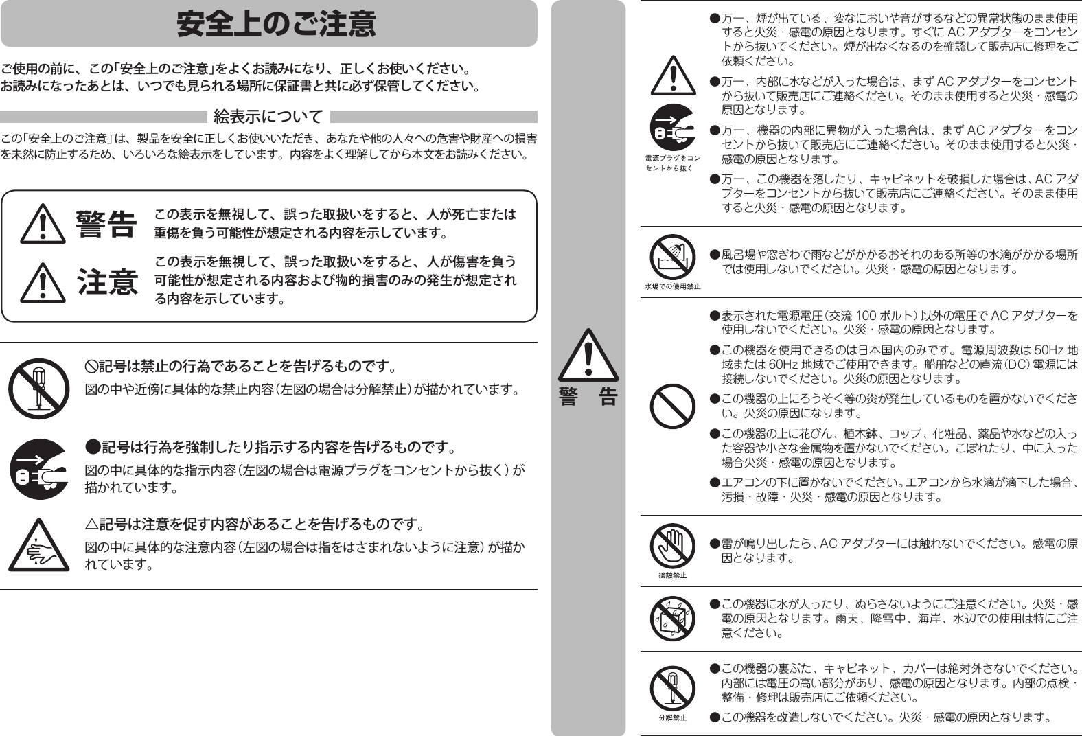 安全上のご注意ご使用の前に、この「安全上のご注意」をよくお読みになり、正しくお使いください。お読みになったあとは、いつでも見られる場所に保証書と共に必ず保管してください。絵表示についてこの「安全上のご注意」は、製品を安全に正しくお使いいただき、あなたや他の人々への危害や財産への損害を未然に防止するため、いろいろな絵表示をしています。内容をよく理解してから本文をお読みください。この表示を無視して、誤った取扱いをすると、人が死亡または重傷を負う可能性が想定される内容を示しています。この表示を無視して、誤った取扱いをすると、人が傷害を負う可能性が想定される内容および物的損害のみの発生が想定される内容を示しています。記号は禁止の行為であることを告げるものです。図の中や近傍に具体的な禁止内容（左図の場合は分解禁止）が描かれています。△記号は注意を促す内容があることを告げるものです。図の中に具体的な注意内容（左図の場合は指をはさまれないように注意）が描かれています。●記号は行為を強制したり指示する内容を告げるものです。図の中に具体的な指示内容（左図の場合は電源プラグをコンセントから抜く）が描かれています。警告注意警 告● 万一、煙が出ている、変なにおいや音がするなどの異常状態のまま使用すると火災・感電の原因となります。すぐに AC アダプターをコンセントから抜いてください。煙が出なくなるのを確認して販売店に修理をご依頼ください。● 万一、内部に水などが入った場合は、まず AC アダプターをコンセントから抜いて販売店にご連絡ください。そのまま使用すると火災・感電の原因となります。● 万一、機器の内部に異物が入った場合は、まず AC アダプターをコンセントから抜いて販売店にご連絡ください。そのまま使用すると火災・感電の原因となります。● 万一、この機器を落したり、キャビネットを破損した場合は、AC アダプターをコンセントから抜いて販売店にご連絡ください。そのまま使用すると火災・感電の原因となります。● 風呂場や窓ぎわで雨などがかかるおそれのある所等の水滴がかかる場所では使用しないでください。火災・感電の原因となります。● 表示された電源電圧（交流 100 ボルト）以外の電圧で AC アダプターを使用しないでください。火災・感電の原因となります。● この機器を使用できるのは日本国内のみです。電源周波数は 50Hz 地域または 60Hz 地域でご使用できます。船舶などの直流（DC）電源には接続しないでください。火災の原因となります。● この機器の上にろうそく等の炎が発生しているものを置かないでください。火災の原因になります。● この機器の上に花びん、植木鉢、コップ、化粧品、薬品や水などの入った容器や小さな金属物を置かないでください。こぼれたり、中に入った場合火災・感電の原因となります。● エアコンの下に置かないでください。エアコンから水滴が滴下した場合、汚損・故障・火災・感電の原因となります。● 雷が鳴り出したら、AC アダプターには触れないでください。感電の原因となります。● この機器に水が入ったり、ぬらさないようにご注意ください。火災・感電の原因となります。雨天、降雪中、海岸、水辺での使用は特にご注意ください。● この機器の裏ぶた、キャビネット、カバーは絶対外さないでください。内部には電圧の高い部分があり、感電の原因となります。内部の点検・整備・修理は販売店にご依頼ください。● この機器を改造しないでください。火災・感電の原因となります。