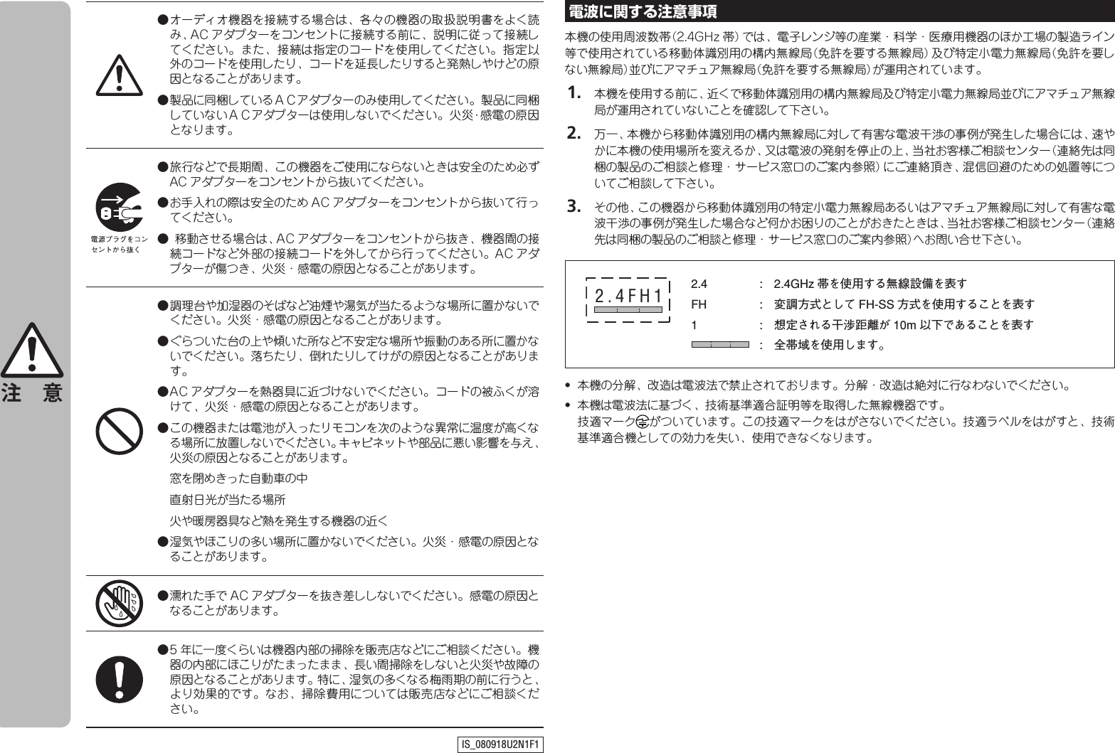 ● オーディオ機器を接続する場合は、各々の機器の取扱説明書をよく読み、AC アダプターをコンセントに接続する前に、説明に従って接続してください。また、接続は指定のコードを使用してください。指定以外のコードを使用したり、コードを延長したりすると発熱しやけどの原因となることがあります。● 製品に同梱しているＡＣアダプターのみ使用してください。製品に同梱していないＡＣアダプターは使用しないでください。火災･感電の原因となります。● 旅行などで長期間、この機器をご使用にならないときは安全のため必ずAC アダプターをコンセントから抜いてください。● お手入れの際は安全のため A C アダプターをコンセントから抜いて行ってください。●  移動させる場合は、AC アダプターをコンセントから抜き、機器間の接続コードなど外部の接続コードを外してから行ってください。AC アダプターが傷つき、火災・感電の原因となることがあります。● 調理台や加湿器のそばなど油煙や湯気が当たるような場所に置かないでください。火災・感電の原因となることがあります。● ぐらついた台の上や傾いた所など不安定な場所や振動のある所に置かないでください。落ちたり、倒れたりしてけがの原因となることがあります。● AC アダプターを熱器具に近づけないでください。コードの被ふくが溶けて、火災・感電の原因となることがあります。● この機器または電池が入ったリモコンを次のような異常に温度が高くなる場所に放置しないでください。キャビネットや部品に悪い影響を与え、火災の原因となることがあります。  窓を閉めきった自動車の中  直射日光が当たる場所  火や暖房器具など熱を発生する機器の近く● 湿気やほこりの多い場所に置かないでください。火災・感電の原因となることがあります。● 濡れた手で A C アダプターを抜き差ししないでください。感電の原因となることがあります。● 5 年に一度くらいは機器内部の掃除を販売店などにご相談ください。機器の内部にほこりがたまったまま、長い間掃除をしないと火災や故障の原因となることがあります。特に、湿気の多くなる梅雨期の前に行うと、より効果的です。なお、掃除費用については販売店などにご相談ください。注 意IS_080918U2N1F1電波に関する注意事項本機の使用周波数帯（2.4GHz 帯）では、電子レンジ等の産業・科学・医療用機器のほか工場の製造ライン等で使用されている移動体識別用の構内無線局（免許を要する無線局）及び特定小電力無線局（免許を要しない無線局）並びにアマチュア無線局（免許を要する無線局）が運用されています。 1.  本機を使用する前に、近くで移動体識別用の構内無線局及び特定小電力無線局並びにアマチュア無線局が運用されていないことを確認して下さい。 2.  万一、本機から移動体識別用の構内無線局に対して有害な電波干渉の事例が発生した場合には、速やかに本機の使用場所を変えるか、又は電波の発射を停止の上、当社お客様ご相談センター（連絡先は同梱の製品のご相談と修理・サービス窓口のご案内参照）にご連絡頂き、混信回避のための処置等についてご相談して下さい。 3.  その他、この機器から移動体識別用の特定小電力無線局あるいはアマチュア無線局に対して有害な電波干渉の事例が発生した場合など何かお困りのことがおきたときは、当社お客様ご相談センター（連絡先は同梱の製品のご相談と修理・サービス窓口のご案内参照）へお問い合せ下さい。2.4  :  2.4GHz 帯を使用する無線設備を表すFH  :  変調方式として FH-SS 方式を使用することを表す1  :   想定される干渉距離が 10m 以下であることを表す :   全帯域を使用します。2.4FH1•  本機の分解、改造は電波法で禁止されております。分解・改造は絶対に行なわないでください。•  本機は電波法に基づく、技術基準適合証明等を取得した無線機器です。  技適マーク がついています。この技適マークをはがさないでください。技適ラベルをはがすと、技術基準適合機としての効力を失い、使用できなくなります。