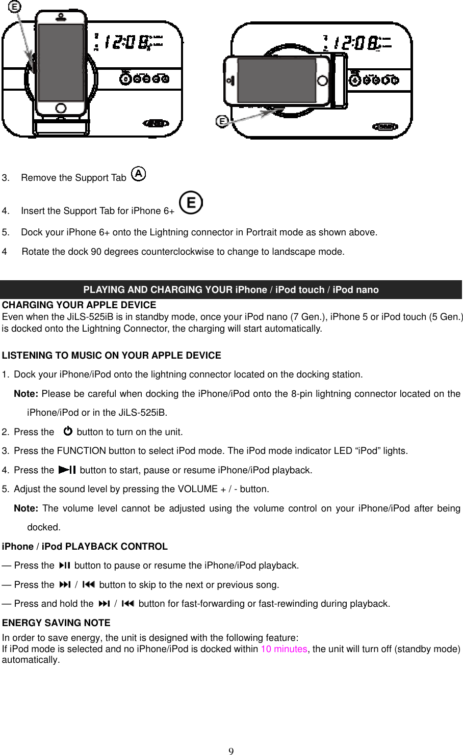   9  3.  Remove the Support Tab     4.  Insert the Support Tab for iPhone 6+   5.  Dock your iPhone 6+ onto the Lightning connector in Portrait mode as shown above. 4      Rotate the dock 90 degrees counterclockwise to change to landscape mode.  PLAYING AND CHARGING YOUR iPhone / iPod touch / iPod nano CHARGING YOUR APPLE DEVICE Even when the JiLS-525iB is in standby mode, once your iPod nano (7 Gen.), iPhone 5 or iPod touch (5 Gen.) is docked onto the Lightning Connector, the charging will start automatically.    LISTENING TO MUSIC ON YOUR APPLE DEVICE 1.  Dock your iPhone/iPod onto the lightning connector located on the docking station.   Note: Please be careful when docking the iPhone/iPod onto the 8-pin lightning connector located on the iPhone/iPod or in the JiLS-525iB. 2.  Press the      button to turn on the unit. 3.  Press the FUNCTION button to select iPod mode. The iPod mode indicator LED “iPod” lights. 4.  Press the    button to start, pause or resume iPhone/iPod playback. 5.  Adjust the sound level by pressing the VOLUME + / - button.   Note: The  volume  level  cannot be adjusted using  the  volume control on your  iPhone/iPod  after being docked. iPhone / iPod PLAYBACK CONTROL — Press the    button to pause or resume the iPhone/iPod playback. — Press the    /    button to skip to the next or previous song. — Press and hold the    /    button for fast-forwarding or fast-rewinding during playback. ENERGY SAVING NOTE In order to save energy, the unit is designed with the following feature: If iPod mode is selected and no iPhone/iPod is docked within 10 minutes, the unit will turn off (standby mode) automatically.      