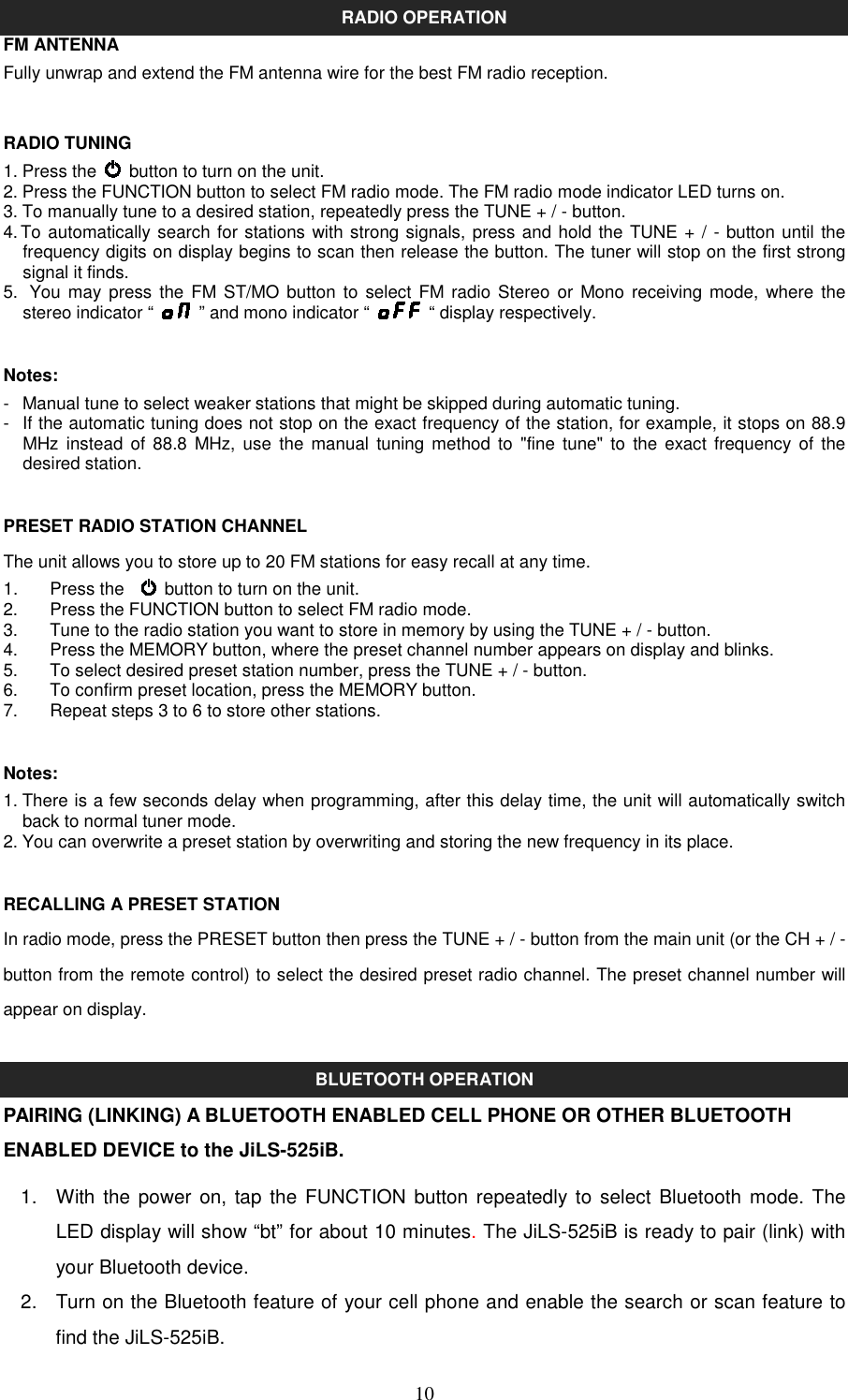   10RADIO OPERATION FM ANTENNA Fully unwrap and extend the FM antenna wire for the best FM radio reception.  RADIO TUNING 1. Press the    button to turn on the unit. 2. Press the FUNCTION button to select FM radio mode. The FM radio mode indicator LED turns on. 3. To manually tune to a desired station, repeatedly press the TUNE + / - button. 4. To automatically search for stations with strong signals, press and hold the TUNE + / - button until the frequency digits on display begins to scan then release the button. The tuner will stop on the first strong signal it finds. 5.   You  may press the FM ST/MO button to select FM  radio  Stereo  or  Mono receiving mode, where the stereo indicator “    ” and mono indicator “    “ display respectively.  Notes: -  Manual tune to select weaker stations that might be skipped during automatic tuning. -  If the automatic tuning does not stop on the exact frequency of the station, for example, it stops on 88.9 MHz instead  of  88.8  MHz,  use  the  manual  tuning method to  &quot;fine tune&quot; to the exact  frequency  of  the desired station.  PRESET RADIO STATION CHANNEL The unit allows you to store up to 20 FM stations for easy recall at any time. 1.   Press the      button to turn on the unit. 2.    Press the FUNCTION button to select FM radio mode. 3.    Tune to the radio station you want to store in memory by using the TUNE + / - button. 4.    Press the MEMORY button, where the preset channel number appears on display and blinks. 5.    To select desired preset station number, press the TUNE + / - button. 6.    To confirm preset location, press the MEMORY button. 7.    Repeat steps 3 to 6 to store other stations.  Notes: 1. There is a few seconds delay when programming, after this delay time, the unit will automatically switch back to normal tuner mode. 2. You can overwrite a preset station by overwriting and storing the new frequency in its place.  RECALLING A PRESET STATION In radio mode, press the PRESET button then press the TUNE + / - button from the main unit (or the CH + / - button from the remote control) to select the desired preset radio channel. The preset channel number will appear on display.  BLUETOOTH OPERATION PAIRING (LINKING) A BLUETOOTH ENABLED CELL PHONE OR OTHER BLUETOOTH ENABLED DEVICE to the JiLS-525iB. 1.  With the power  on,  tap the  FUNCTION button repeatedly to select  Bluetooth mode. The LED display will show “bt” for about 10 minutes. The JiLS-525iB is ready to pair (link) with your Bluetooth device.   2.  Turn on the Bluetooth feature of your cell phone and enable the search or scan feature to find the JiLS-525iB.   