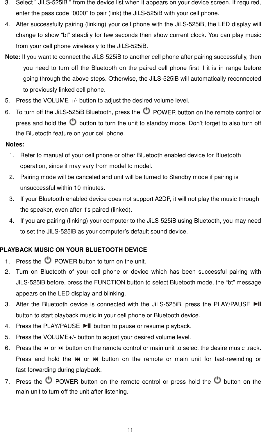   113.  Select &quot; JiLS-525iB &quot; from the device list when it appears on your device screen. If required, enter the pass code “0000” to pair (link) the JiLS-525iB with your cell phone.   4.  After successfully pairing (linking) your cell phone with the JiLS-525iB, the LED display will   change to show “bt” steadily for few seconds then show current clock. You can play music from your cell phone wirelessly to the JiLS-525iB.   Note: If you want to connect the JiLS-525iB to another cell phone after pairing successfully, then you need to turn off the Bluetooth on the paired cell phone first if it is in range before going through the above steps. Otherwise, the JiLS-525iB will automatically reconnected to previously linked cell phone. 5.  Press the VOLUME +/- button to adjust the desired volume level. 6.  To turn off the JiLS-525iB Bluetooth, press the    POWER button on the remote control or press and hold the    button to turn the unit to standby mode. Don’t forget to also turn off the Bluetooth feature on your cell phone. Notes:   1.  Refer to manual of your cell phone or other Bluetooth enabled device for Bluetooth operation, since it may vary from model to model. 2.  Pairing mode will be canceled and unit will be turned to Standby mode if pairing is unsuccessful within 10 minutes. 3.  If your Bluetooth enabled device does not support A2DP, it will not play the music through the speaker, even after it&apos;s paired (linked). 4.  If you are pairing (linking) your computer to the JiLS-525iB using Bluetooth, you may need to set the JiLS-525iB as your computer’s default sound device.  PLAYBACK MUSIC ON YOUR BLUETOOTH DEVICE   1.  Press the    POWER button to turn on the unit. 2.  Turn  on  Bluetooth  of  your  cell  phone  or  device  which  has  been  successful  pairing  with JiLS-525iB before, press the FUNCTION button to select Bluetooth mode, the “bt” message appears on the LED display and blinking.   3.  After  the  Bluetooth device  is  connected  with the JiLS-525iB, press the PLAY/PAUSE   button to start playback music in your cell phone or Bluetooth device. 4.  Press the PLAY/PAUSE    button to pause or resume playback. 5.  Press the VOLUME+/- button to adjust your desired volume level. 6.  Press the  or  button on the remote control or main unit to select the desire music track. Press  and  hold  the    or    button  on  the  remote  or  main  unit  for  fast-rewinding  or fast-forwarding during playback. 7.  Press  the    POWER  button  on  the  remote  control  or  press  hold  the    button on  the main unit to turn off the unit after listening.  