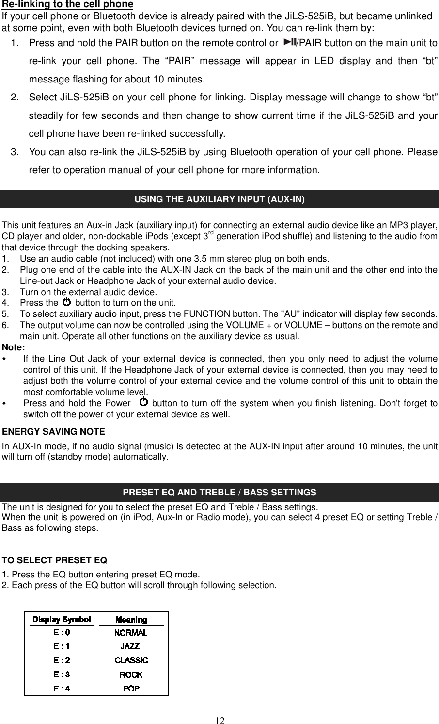   12Re-linking to the cell phone   If your cell phone or Bluetooth device is already paired with the JiLS-525iB, but became unlinked at some point, even with both Bluetooth devices turned on. You can re-link them by: 1.  Press and hold the PAIR button on the remote control or  /PAIR button on the main unit to re-link  your  cell  phone.  The  “PAIR”  message  will  appear  in  LED  display  and  then  “bt” message flashing for about 10 minutes. 2.  Select JiLS-525iB on your cell phone for linking. Display message will change to show “bt” steadily for few seconds and then change to show current time if the JiLS-525iB and your cell phone have been re-linked successfully. 3.  You can also re-link the JiLS-525iB by using Bluetooth operation of your cell phone. Please refer to operation manual of your cell phone for more information.  USING THE AUXILIARY INPUT (AUX-IN)  This unit features an Aux-in Jack (auxiliary input) for connecting an external audio device like an MP3 player, CD player and older, non-dockable iPods (except 3rd generation iPod shuffle) and listening to the audio from that device through the docking speakers. 1.  Use an audio cable (not included) with one 3.5 mm stereo plug on both ends. 2.  Plug one end of the cable into the AUX-IN Jack on the back of the main unit and the other end into the Line-out Jack or Headphone Jack of your external audio device. 3.  Turn on the external audio device. 4.  Press the    button to turn on the unit. 5.  To select auxiliary audio input, press the FUNCTION button. The &quot;AU&quot; indicator will display few seconds. 6.  The output volume can now be controlled using the VOLUME + or VOLUME – buttons on the remote and main unit. Operate all other functions on the auxiliary device as usual. Note:   If the Line  Out Jack of  your external device is  connected, then  you only need  to adjust the  volume control of this unit. If the Headphone Jack of your external device is connected, then you may need to adjust both the volume control of your external device and the volume control of this unit to obtain the most comfortable volume level.     Press and hold the Power      button to turn off the system when you finish listening. Don&apos;t forget to switch off the power of your external device as well. ENERGY SAVING NOTE In AUX-In mode, if no audio signal (music) is detected at the AUX-IN input after around 10 minutes, the unit will turn off (standby mode) automatically.   PRESET EQ AND TREBLE / BASS SETTINGS The unit is designed for you to select the preset EQ and Treble / Bass settings. When the unit is powered on (in iPod, Aux-In or Radio mode), you can select 4 preset EQ or setting Treble / Bass as following steps.  TO SELECT PRESET EQ 1. Press the EQ button entering preset EQ mode. 2. Each press of the EQ button will scroll through following selection.                   