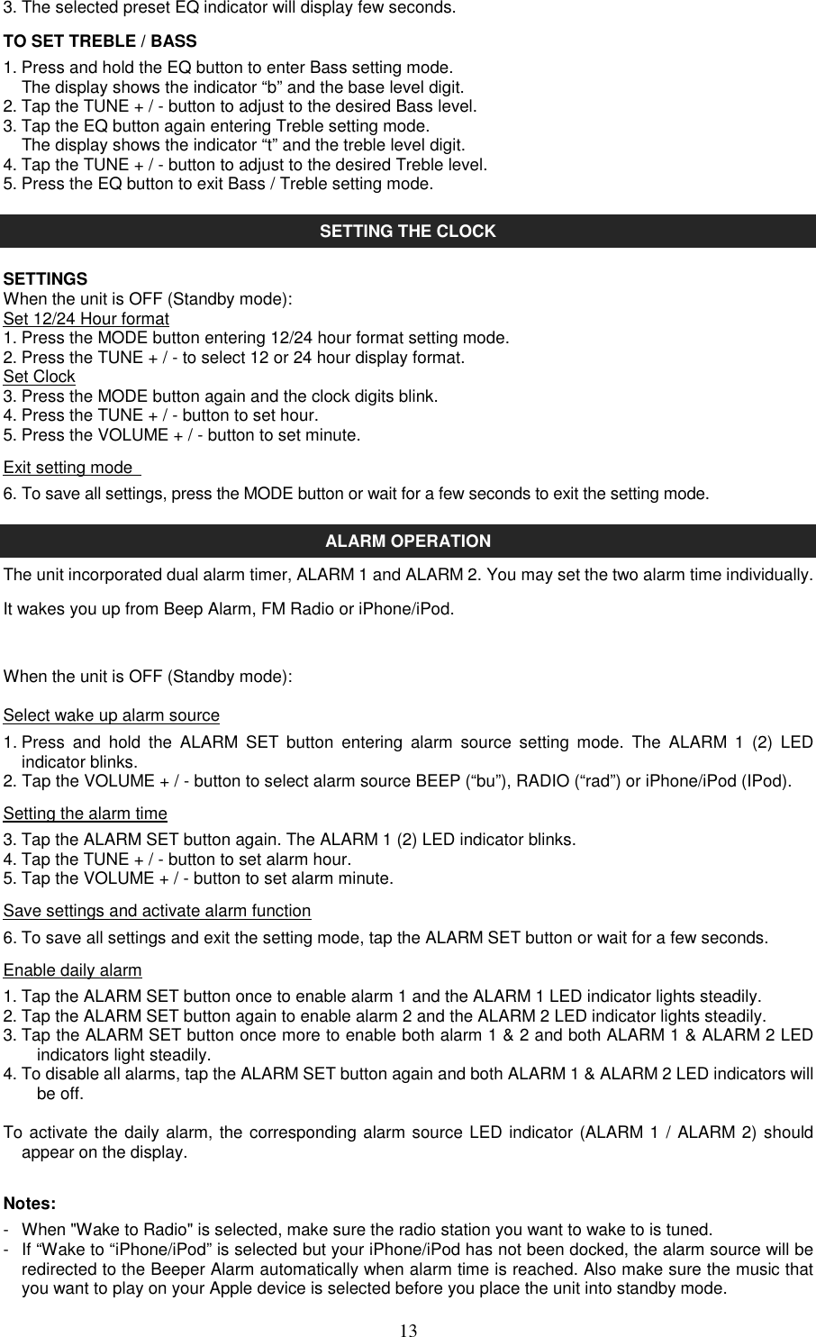   133. The selected preset EQ indicator will display few seconds. TO SET TREBLE / BASS 1. Press and hold the EQ button to enter Bass setting mode.     The display shows the indicator “b” and the base level digit. 2. Tap the TUNE + / - button to adjust to the desired Bass level. 3. Tap the EQ button again entering Treble setting mode.   The display shows the indicator “t” and the treble level digit. 4. Tap the TUNE + / - button to adjust to the desired Treble level. 5. Press the EQ button to exit Bass / Treble setting mode.  SETTING THE CLOCK  SETTINGS When the unit is OFF (Standby mode): Set 12/24 Hour format 1. Press the MODE button entering 12/24 hour format setting mode. 2. Press the TUNE + / - to select 12 or 24 hour display format. Set Clock 3. Press the MODE button again and the clock digits blink. 4. Press the TUNE + / - button to set hour. 5. Press the VOLUME + / - button to set minute.  Exit setting mode   6. To save all settings, press the MODE button or wait for a few seconds to exit the setting mode.  ALARM OPERATION The unit incorporated dual alarm timer, ALARM 1 and ALARM 2. You may set the two alarm time individually. It wakes you up from Beep Alarm, FM Radio or iPhone/iPod.  When the unit is OFF (Standby mode): Select wake up alarm source 1. Press  and  hold  the  ALARM  SET  button  entering  alarm  source  setting  mode.  The  ALARM  1  (2)  LED indicator blinks. 2. Tap the VOLUME + / - button to select alarm source BEEP (“bu”), RADIO (“rad”) or iPhone/iPod (IPod). Setting the alarm time 3. Tap the ALARM SET button again. The ALARM 1 (2) LED indicator blinks. 4. Tap the TUNE + / - button to set alarm hour. 5. Tap the VOLUME + / - button to set alarm minute. Save settings and activate alarm function 6. To save all settings and exit the setting mode, tap the ALARM SET button or wait for a few seconds. Enable daily alarm 1. Tap the ALARM SET button once to enable alarm 1 and the ALARM 1 LED indicator lights steadily. 2. Tap the ALARM SET button again to enable alarm 2 and the ALARM 2 LED indicator lights steadily. 3. Tap the ALARM SET button once more to enable both alarm 1 &amp; 2 and both ALARM 1 &amp; ALARM 2 LED indicators light steadily. 4. To disable all alarms, tap the ALARM SET button again and both ALARM 1 &amp; ALARM 2 LED indicators will be off.    To activate the daily alarm, the corresponding alarm source LED indicator (ALARM 1 / ALARM 2) should appear on the display.  Notes: -  When &quot;Wake to Radio&quot; is selected, make sure the radio station you want to wake to is tuned. -  If “Wake to “iPhone/iPod” is selected but your iPhone/iPod has not been docked, the alarm source will be redirected to the Beeper Alarm automatically when alarm time is reached. Also make sure the music that you want to play on your Apple device is selected before you place the unit into standby mode. 