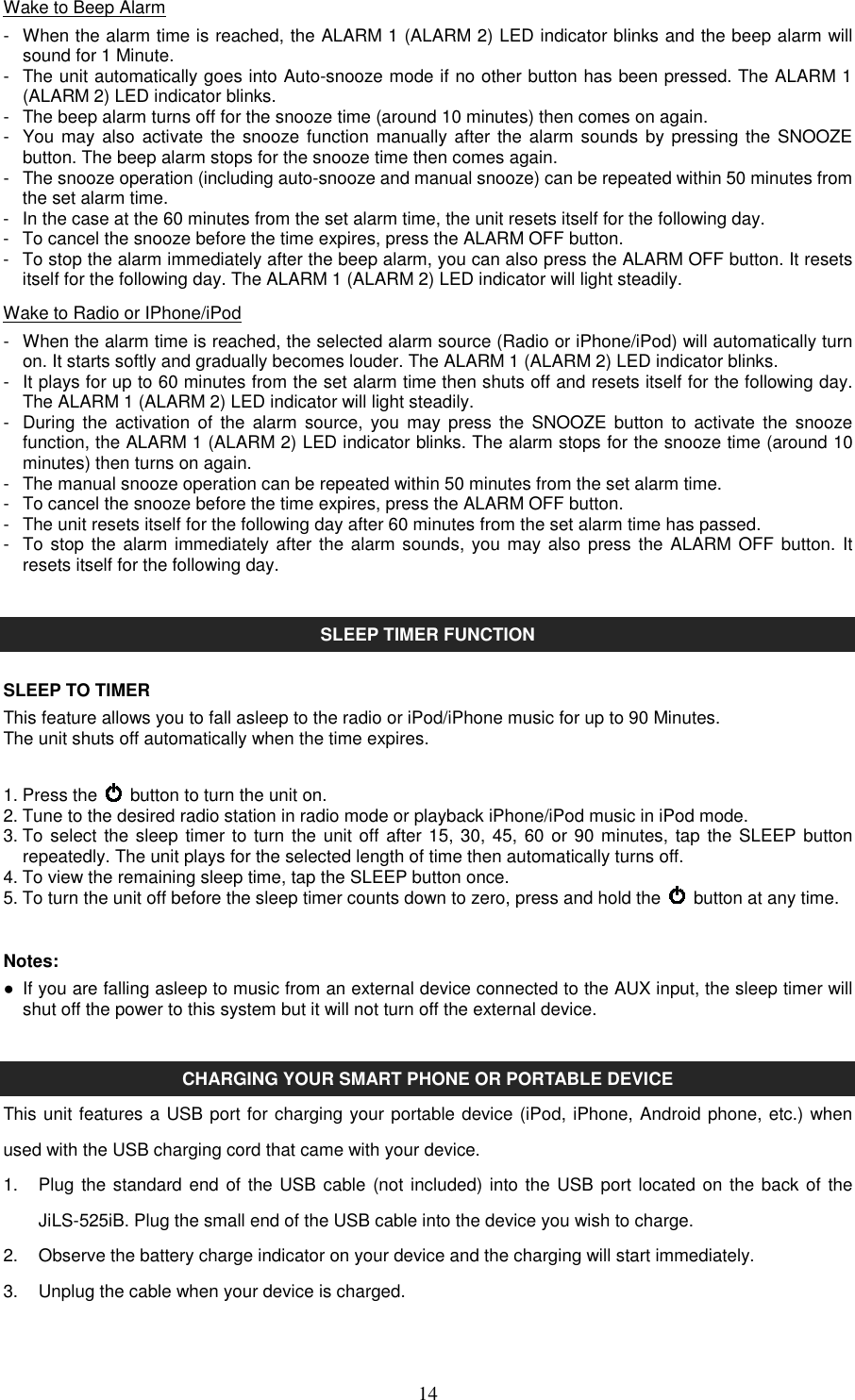   14Wake to Beep Alarm -  When the alarm time is reached, the ALARM 1 (ALARM 2) LED indicator blinks and the beep alarm will sound for 1 Minute. -  The unit automatically goes into Auto-snooze mode if no other button has been pressed. The ALARM 1 (ALARM 2) LED indicator blinks. -  The beep alarm turns off for the snooze time (around 10 minutes) then comes on again.   -  You may  also activate the snooze function manually after  the alarm  sounds by pressing the SNOOZE button. The beep alarm stops for the snooze time then comes again. -  The snooze operation (including auto-snooze and manual snooze) can be repeated within 50 minutes from the set alarm time. -  In the case at the 60 minutes from the set alarm time, the unit resets itself for the following day. -  To cancel the snooze before the time expires, press the ALARM OFF button. -  To stop the alarm immediately after the beep alarm, you can also press the ALARM OFF button. It resets itself for the following day. The ALARM 1 (ALARM 2) LED indicator will light steadily. Wake to Radio or IPhone/iPod -  When the alarm time is reached, the selected alarm source (Radio or iPhone/iPod) will automatically turn on. It starts softly and gradually becomes louder. The ALARM 1 (ALARM 2) LED indicator blinks. -   It plays for up to 60 minutes from the set alarm time then shuts off and resets itself for the following day. The ALARM 1 (ALARM 2) LED indicator will light steadily. -  During  the  activation  of  the  alarm  source,  you  may  press the  SNOOZE button  to  activate  the  snooze function, the ALARM 1 (ALARM 2) LED indicator blinks. The alarm stops for the snooze time (around 10 minutes) then turns on again. -  The manual snooze operation can be repeated within 50 minutes from the set alarm time. -  To cancel the snooze before the time expires, press the ALARM OFF button. -  The unit resets itself for the following day after 60 minutes from the set alarm time has passed. -  To stop the alarm immediately after  the alarm sounds, you may also  press the ALARM  OFF button. It resets itself for the following day.   SLEEP TIMER FUNCTION  SLEEP TO TIMER This feature allows you to fall asleep to the radio or iPod/iPhone music for up to 90 Minutes. The unit shuts off automatically when the time expires.  1. Press the    button to turn the unit on. 2. Tune to the desired radio station in radio mode or playback iPhone/iPod music in iPod mode. 3. To  select the sleep timer to turn the unit off after 15, 30, 45, 60 or 90 minutes, tap the SLEEP button repeatedly. The unit plays for the selected length of time then automatically turns off. 4. To view the remaining sleep time, tap the SLEEP button once. 5. To turn the unit off before the sleep timer counts down to zero, press and hold the    button at any time.  Notes: ●  If you are falling asleep to music from an external device connected to the AUX input, the sleep timer will shut off the power to this system but it will not turn off the external device.   CHARGING YOUR SMART PHONE OR PORTABLE DEVICE This unit features a USB port for charging your portable device (iPod, iPhone, Android phone, etc.) when used with the USB charging cord that came with your device.   1.  Plug  the standard end of the USB  cable (not included) into the USB port located on the back of the JiLS-525iB. Plug the small end of the USB cable into the device you wish to charge. 2.  Observe the battery charge indicator on your device and the charging will start immediately. 3.  Unplug the cable when your device is charged.  