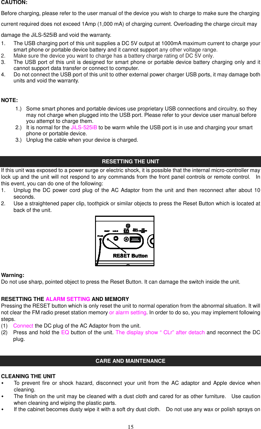   15CAUTION: Before charging, please refer to the user manual of the device you wish to charge to make sure the charging current required does not exceed 1Amp (1,000 mA) of charging current. Overloading the charge circuit may damage the JiLS-525iB and void the warranty. 1.  The USB charging port of this unit supplies a DC 5V output at 1000mA maximum current to charge your smart phone or portable device battery and it cannot support any other voltage range. 2.  Make sure the device you want to charge has a battery charge rating of DC 5V only. 3.  The USB port of this unit is designed for smart phone or portable device battery charging only and it cannot support data transfer or connect to computer. 4.  Do not connect the USB port of this unit to other external power charger USB ports, it may damage both units and void the warranty.  NOTE: 1.)  Some smart phones and portable devices use proprietary USB connections and circuitry, so they may not charge when plugged into the USB port. Please refer to your device user manual before you attempt to charge them. 2.)  It is normal for the JiLS-525iB to be warm while the USB port is in use and charging your smart phone or portable device.      3.)  Unplug the cable when your device is charged.   RESETTING THE UNIT If this unit was exposed to a power surge or electric shock, it is possible that the internal micro-controller may lock up and the unit will not respond to any commands from the front panel controls or remote control.    In this event, you can do one of the following: 1.  Unplug the DC power cord plug of the AC Adaptor from the  unit and then reconnect after about 10 seconds. 2.  Use a straightened paper clip, toothpick or similar objects to press the Reset Button which is located at back of the unit.         Warning: Do not use sharp, pointed object to press the Reset Button. It can damage the switch inside the unit.  RESETTING THE ALARM SETTING AND MEMORY Pressing the RESET button which is only reset the unit to normal operation from the abnormal situation. It will not clear the FM radio preset station memory or alarm setting. In order to do so, you may implement following steps. (1)  Connect the DC plug of the AC Adaptor from the unit. (2)  Press and hold the EQ button of the unit. The display show “ CLr” after detach and reconnect the DC plug.     CARE AND MAINTENANCE  CLEANING THE UNIT   To  prevent  fire or shock hazard, disconnect  your unit from the  AC  adaptor and Apple device  when cleaning.   The finish on the unit may be cleaned with a dust cloth and cared for as other furniture.    Use caution when cleaning and wiping the plastic parts.   If the cabinet becomes dusty wipe it with a soft dry dust cloth.    Do not use any wax or polish sprays on 