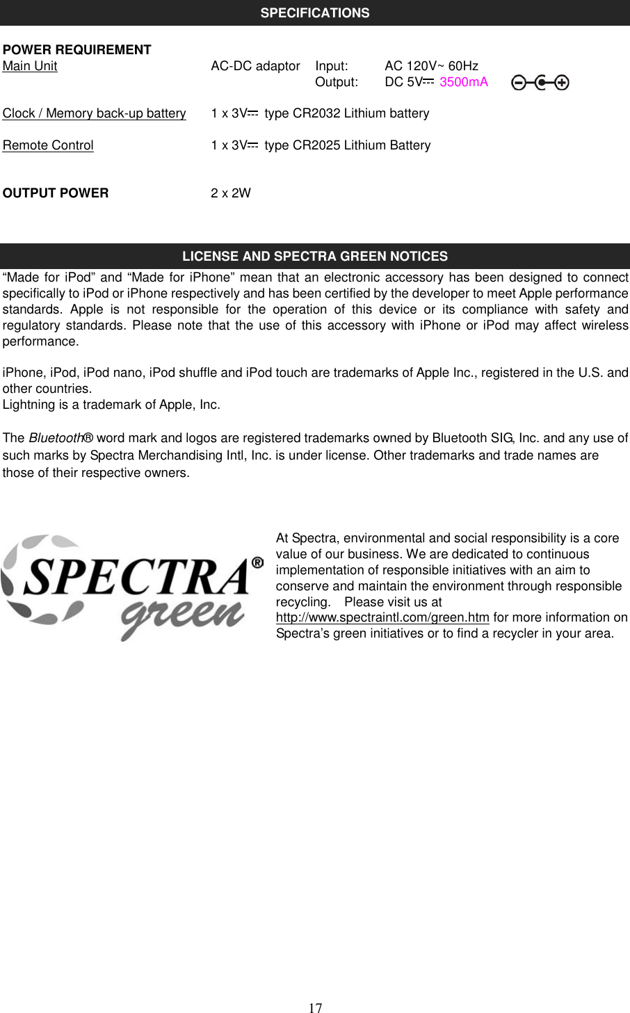   17 SPECIFICATIONS  POWER REQUIREMENT Main Unit      AC-DC adaptor  Input:      AC 120V~ 60Hz        Output:      DC 5V   3500mA  Clock / Memory back-up battery  1 x 3V   type CR2032 Lithium battery  Remote Control        1 x 3V   type CR2025 Lithium Battery   OUTPUT POWER      2 x 2W   LICENSE AND SPECTRA GREEN NOTICES “Made for iPod” and “Made for iPhone” mean that an electronic accessory has been designed to connect specifically to iPod or iPhone respectively and has been certified by the developer to meet Apple performance standards.  Apple  is  not  responsible  for  the  operation  of  this  device  or  its  compliance  with  safety  and regulatory standards. Please note  that the  use of this  accessory with iPhone or iPod may affect wireless performance.  iPhone, iPod, iPod nano, iPod shuffle and iPod touch are trademarks of Apple Inc., registered in the U.S. and other countries. Lightning is a trademark of Apple, Inc.  The Bluetooth® word mark and logos are registered trademarks owned by Bluetooth SIG, Inc. and any use of such marks by Spectra Merchandising Intl, Inc. is under license. Other trademarks and trade names are those of their respective owners.   At Spectra, environmental and social responsibility is a core value of our business. We are dedicated to continuous implementation of responsible initiatives with an aim to conserve and maintain the environment through responsible recycling.    Please visit us at http://www.spectraintl.com/green.htm for more information on Spectra’s green initiatives or to find a recycler in your area.              