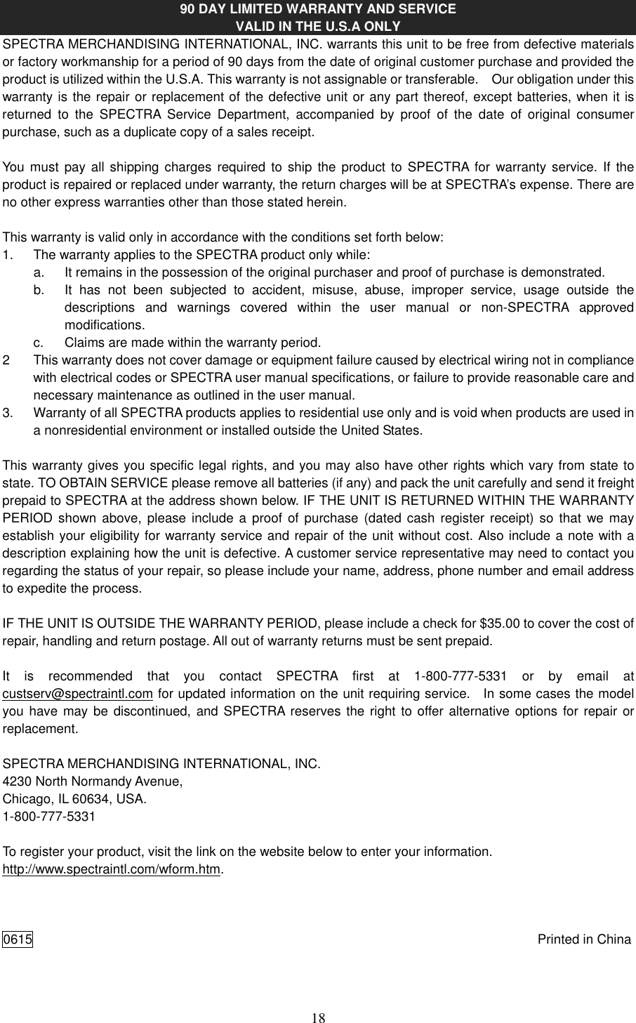   18 90 DAY LIMITED WARRANTY AND SERVICE VALID IN THE U.S.A ONLY SPECTRA MERCHANDISING INTERNATIONAL, INC. warrants this unit to be free from defective materials or factory workmanship for a period of 90 days from the date of original customer purchase and provided the product is utilized within the U.S.A. This warranty is not assignable or transferable.    Our obligation under this warranty is the repair or replacement of the defective unit or any part thereof, except batteries, when it is returned  to  the  SPECTRA  Service  Department,  accompanied  by  proof  of  the  date  of  original  consumer purchase, such as a duplicate copy of a sales receipt.    You  must pay all  shipping  charges  required to ship the  product  to SPECTRA for  warranty service.  If  the product is repaired or replaced under warranty, the return charges will be at SPECTRA’s expense. There are no other express warranties other than those stated herein.  This warranty is valid only in accordance with the conditions set forth below: 1.  The warranty applies to the SPECTRA product only while: a.  It remains in the possession of the original purchaser and proof of purchase is demonstrated. b.  It  has  not  been  subjected  to  accident,  misuse,  abuse,  improper  service,  usage  outside  the descriptions  and  warnings  covered  within  the  user  manual  or  non-SPECTRA  approved modifications. c.  Claims are made within the warranty period. 2  This warranty does not cover damage or equipment failure caused by electrical wiring not in compliance with electrical codes or SPECTRA user manual specifications, or failure to provide reasonable care and necessary maintenance as outlined in the user manual. 3.  Warranty of all SPECTRA products applies to residential use only and is void when products are used in a nonresidential environment or installed outside the United States.  This warranty gives you specific legal rights, and you may also have other rights which vary from state to state. TO OBTAIN SERVICE please remove all batteries (if any) and pack the unit carefully and send it freight prepaid to SPECTRA at the address shown below. IF THE UNIT IS RETURNED WITHIN THE WARRANTY PERIOD shown above, please include a proof of purchase  (dated cash register receipt) so that we  may establish your eligibility for warranty service and repair of the unit without cost. Also include a note with a description explaining how the unit is defective. A customer service representative may need to contact you regarding the status of your repair, so please include your name, address, phone number and email address to expedite the process.  IF THE UNIT IS OUTSIDE THE WARRANTY PERIOD, please include a check for $35.00 to cover the cost of repair, handling and return postage. All out of warranty returns must be sent prepaid.  It  is  recommended  that  you  contact  SPECTRA  first  at  1-800-777-5331  or  by  email  at custserv@spectraintl.com for updated information on the unit requiring service.    In some cases the model you have may be discontinued, and  SPECTRA reserves the right to offer alternative options for repair or replacement.    SPECTRA MERCHANDISING INTERNATIONAL, INC. 4230 North Normandy Avenue, Chicago, IL 60634, USA. 1-800-777-5331  To register your product, visit the link on the website below to enter your information. http://www.spectraintl.com/wform.htm.    0615  Printed in China 