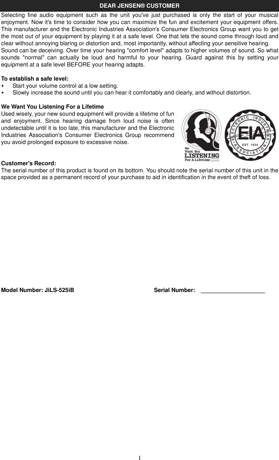   1DEAR JENSEN® CUSTOMER Selecting  fine  audio  equipment  such  as  the  unit  you&apos;ve  just  purchased  is  only  the  start  of  your  musical enjoyment. Now it&apos;s time to consider how you can maximize the fun and excitement your equipment offers. This manufacturer and the Electronic Industries Association&apos;s Consumer Electronics Group want you to get the most out of your equipment by playing it at a safe level. One that lets the sound come through loud and clear without annoying blaring or distortion and, most importantly, without affecting your sensitive hearing.   Sound can be deceiving. Over time your hearing &quot;comfort level&quot; adapts to higher volumes of sound. So what sounds  &quot;normal&quot;  can  actually  be  loud  and  harmful  to  your  hearing.  Guard  against  this  by  setting  your equipment at a safe level BEFORE your hearing adapts.  To establish a safe level:   Start your volume control at a low setting.   Slowly increase the sound until you can hear it comfortably and clearly, and without distortion.  We Want You Listening For a Lifetime Used wisely, your new sound equipment will provide a lifetime of fun and  enjoyment.  Since  hearing  damage  from  loud  noise  is  often undetectable until it is too late, this manufacturer and the Electronic Industries  Association&apos;s  Consumer  Electronics  Group  recommend you avoid prolonged exposure to excessive noise.       Customer&apos;s Record: The serial number of this product is found on its bottom. You should note the serial number of this unit in the space provided as a permanent record of your purchase to aid in identification in the event of theft of loss.                Model Number: JiLS-525iB    Serial Number:    ____________________                        