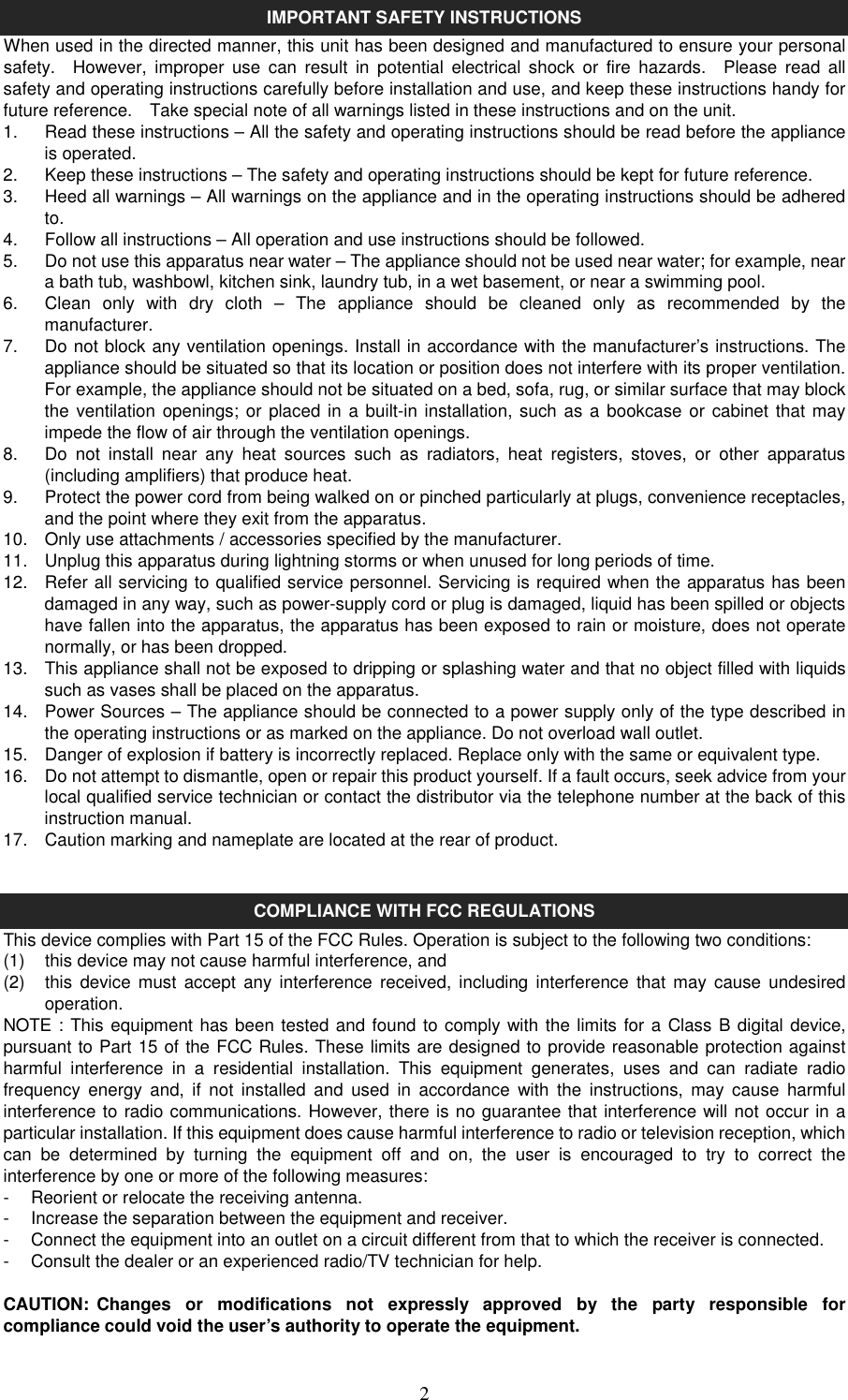   2IMPORTANT SAFETY INSTRUCTIONS When used in the directed manner, this unit has been designed and manufactured to ensure your personal safety.    However,  improper  use  can  result  in  potential  electrical  shock  or  fire  hazards.    Please  read  all safety and operating instructions carefully before installation and use, and keep these instructions handy for future reference.    Take special note of all warnings listed in these instructions and on the unit. 1.  Read these instructions – All the safety and operating instructions should be read before the appliance is operated. 2.  Keep these instructions – The safety and operating instructions should be kept for future reference. 3.  Heed all warnings – All warnings on the appliance and in the operating instructions should be adhered to. 4.  Follow all instructions – All operation and use instructions should be followed. 5.  Do not use this apparatus near water – The appliance should not be used near water; for example, near a bath tub, washbowl, kitchen sink, laundry tub, in a wet basement, or near a swimming pool. 6.  Clean  only  with  dry  cloth  –  The  appliance  should  be  cleaned  only  as  recommended  by  the manufacturer. 7.  Do not block any ventilation openings. Install in accordance with the manufacturer’s instructions. The appliance should be situated so that its location or position does not interfere with its proper ventilation. For example, the appliance should not be situated on a bed, sofa, rug, or similar surface that may block the ventilation openings; or placed in  a built-in installation, such as a bookcase or cabinet that may impede the flow of air through the ventilation openings. 8.  Do  not  install  near  any  heat  sources  such  as  radiators,  heat  registers,  stoves,  or  other  apparatus (including amplifiers) that produce heat. 9.  Protect the power cord from being walked on or pinched particularly at plugs, convenience receptacles, and the point where they exit from the apparatus. 10.  Only use attachments / accessories specified by the manufacturer. 11.  Unplug this apparatus during lightning storms or when unused for long periods of time. 12.  Refer all servicing to qualified service personnel. Servicing is required when the apparatus has been damaged in any way, such as power-supply cord or plug is damaged, liquid has been spilled or objects have fallen into the apparatus, the apparatus has been exposed to rain or moisture, does not operate normally, or has been dropped. 13.  This appliance shall not be exposed to dripping or splashing water and that no object filled with liquids such as vases shall be placed on the apparatus. 14.  Power Sources – The appliance should be connected to a power supply only of the type described in the operating instructions or as marked on the appliance. Do not overload wall outlet. 15.  Danger of explosion if battery is incorrectly replaced. Replace only with the same or equivalent type. 16.  Do not attempt to dismantle, open or repair this product yourself. If a fault occurs, seek advice from your local qualified service technician or contact the distributor via the telephone number at the back of this instruction manual. 17.  Caution marking and nameplate are located at the rear of product.   COMPLIANCE WITH FCC REGULATIONS This device complies with Part 15 of the FCC Rules. Operation is subject to the following two conditions: (1)  this device may not cause harmful interference, and   (2)  this  device  must  accept  any  interference received, including  interference  that  may  cause  undesired operation. NOTE : This equipment has been tested and found to comply with the limits for a Class B digital device, pursuant to Part 15 of the FCC Rules. These limits are designed to provide reasonable protection against harmful  interference  in  a  residential  installation.  This  equipment  generates,  uses  and  can  radiate  radio frequency  energy  and,  if  not  installed  and  used  in  accordance  with  the  instructions,  may  cause  harmful interference to radio communications. However, there is no guarantee that interference will not occur in a particular installation. If this equipment does cause harmful interference to radio or television reception, which can  be  determined  by  turning  the  equipment  off  and  on,  the  user  is  encouraged  to  try  to  correct  the interference by one or more of the following measures: -  Reorient or relocate the receiving antenna. -  Increase the separation between the equipment and receiver. -  Connect the equipment into an outlet on a circuit different from that to which the receiver is connected. -  Consult the dealer or an experienced radio/TV technician for help.  CAUTION:  Changes  or  modifications  not  expressly  approved  by  the  party  responsible  for compliance could void the user’s authority to operate the equipment.  