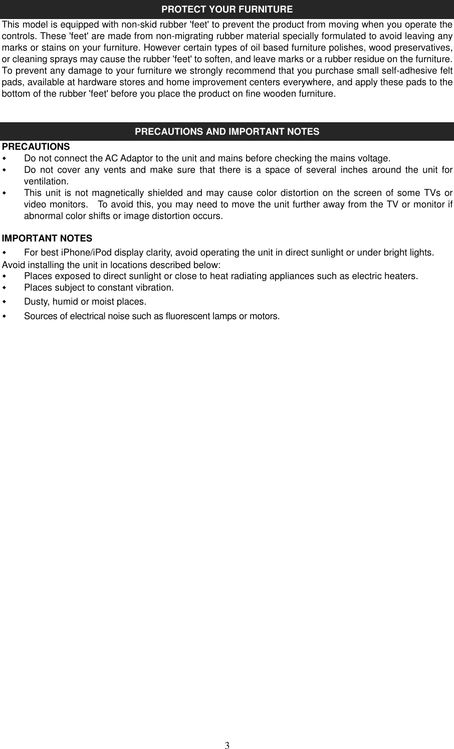   3PROTECT YOUR FURNITURE This model is equipped with non-skid rubber &apos;feet&apos; to prevent the product from moving when you operate the controls. These &apos;feet&apos; are made from non-migrating rubber material specially formulated to avoid leaving any marks or stains on your furniture. However certain types of oil based furniture polishes, wood preservatives, or cleaning sprays may cause the rubber &apos;feet&apos; to soften, and leave marks or a rubber residue on the furniture. To prevent any damage to your furniture we strongly recommend that you purchase small self-adhesive felt pads, available at hardware stores and home improvement centers everywhere, and apply these pads to the bottom of the rubber &apos;feet&apos; before you place the product on fine wooden furniture.   PRECAUTIONS AND IMPORTANT NOTES   PRECAUTIONS   Do not connect the AC Adaptor to the unit and mains before checking the mains voltage.   Do  not  cover  any  vents  and  make  sure  that  there  is  a  space  of  several  inches  around  the  unit  for ventilation.   This unit is not magnetically shielded and may cause color distortion on the screen of some TVs or video monitors.    To avoid this, you may need to move the unit further away from the TV or monitor if abnormal color shifts or image distortion occurs.  IMPORTANT NOTES   For best iPhone/iPod display clarity, avoid operating the unit in direct sunlight or under bright lights. Avoid installing the unit in locations described below:   Places exposed to direct sunlight or close to heat radiating appliances such as electric heaters.   Places subject to constant vibration.   Dusty, humid or moist places.     Sources of electrical noise such as fluorescent lamps or motors.                       