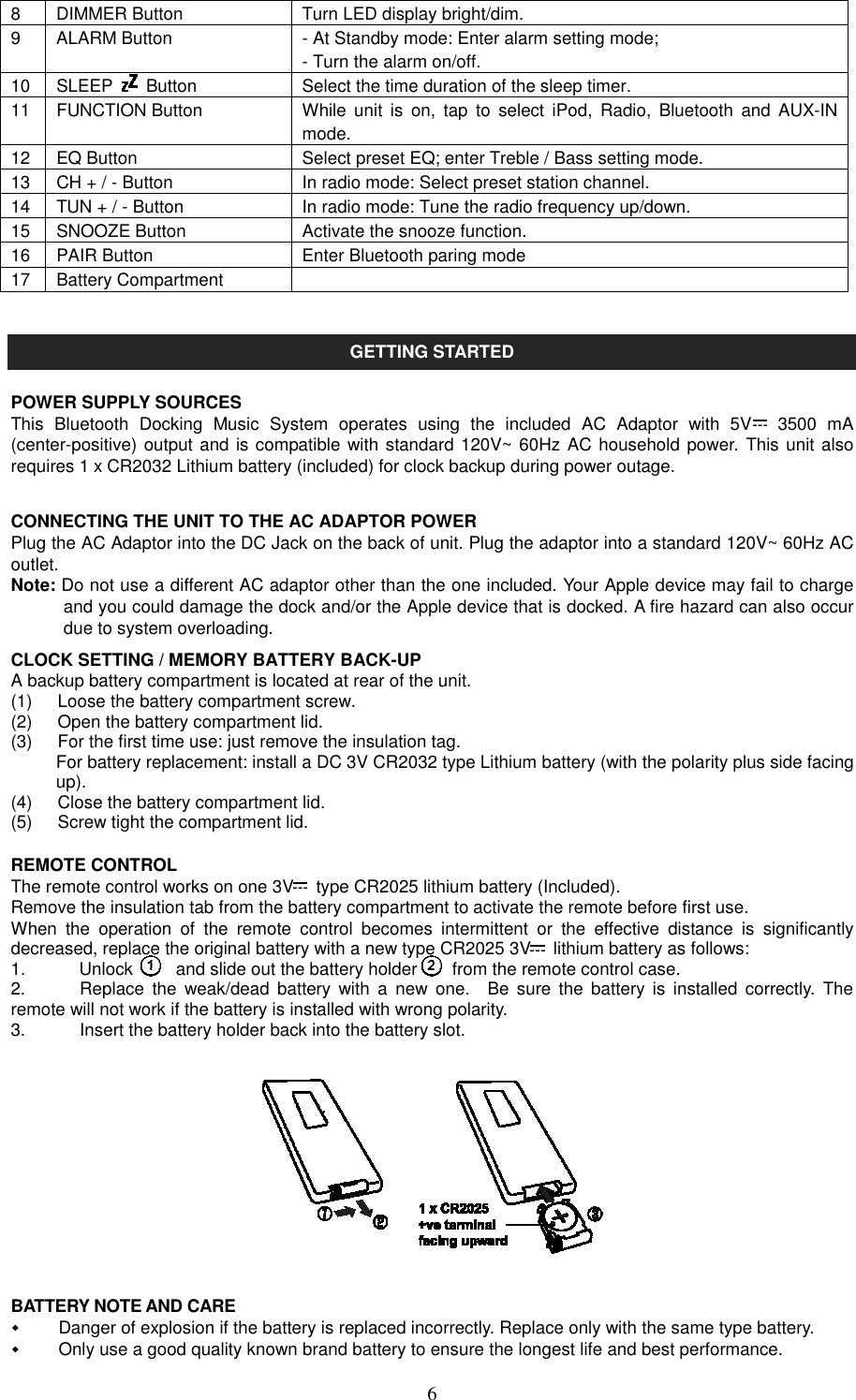   68  DIMMER Button  Turn LED display bright/dim. 9  ALARM Button  - At Standby mode: Enter alarm setting mode; - Turn the alarm on/off. 10 SLEEP    Button  Select the time duration of the sleep timer. 11 FUNCTION Button  While unit  is  on,  tap  to  select  iPod,  Radio,  Bluetooth  and  AUX-IN mode. 12 EQ Button  Select preset EQ; enter Treble / Bass setting mode. 13 CH + / - Button  In radio mode: Select preset station channel. 14 TUN + / - Button  In radio mode: Tune the radio frequency up/down. 15 SNOOZE Button  Activate the snooze function. 16 PAIR Button  Enter Bluetooth paring mode 17 Battery Compartment     GETTING STARTED  POWER SUPPLY SOURCES This  Bluetooth  Docking  Music  System  operates  using  the  included  AC  Adaptor  with  5V   3500  mA (center-positive) output and is compatible with standard 120V~ 60Hz AC household power. This unit also requires 1 x CR2032 Lithium battery (included) for clock backup during power outage.  CONNECTING THE UNIT TO THE AC ADAPTOR POWER   Plug the AC Adaptor into the DC Jack on the back of unit. Plug the adaptor into a standard 120V~ 60Hz AC outlet. Note: Do not use a different AC adaptor other than the one included. Your Apple device may fail to charge and you could damage the dock and/or the Apple device that is docked. A fire hazard can also occur due to system overloading. CLOCK SETTING / MEMORY BATTERY BACK-UP A backup battery compartment is located at rear of the unit. (1)  Loose the battery compartment screw. (2)  Open the battery compartment lid. (3)  For the first time use: just remove the insulation tag.   For battery replacement: install a DC 3V CR2032 type Lithium battery (with the polarity plus side facing   up).   (4)  Close the battery compartment lid. (5)  Screw tight the compartment lid.  REMOTE CONTROL The remote control works on one 3V   type CR2025 lithium battery (Included). Remove the insulation tab from the battery compartment to activate the remote before first use. When  the  operation  of  the  remote  control  becomes  intermittent  or  the  effective  distance  is  significantly decreased, replace the original battery with a new type CR2025 3V   lithium battery as follows: 1.  Unlock    and slide out the battery holder        from the remote control case. 2.  Replace  the  weak/dead  battery  with  a  new  one.    Be  sure  the  battery is  installed  correctly.  The remote will not work if the battery is installed with wrong polarity. 3.  Insert the battery holder back into the battery slot.             BATTERY NOTE AND CARE   Danger of explosion if the battery is replaced incorrectly. Replace only with the same type battery.   Only use a good quality known brand battery to ensure the longest life and best performance. 
