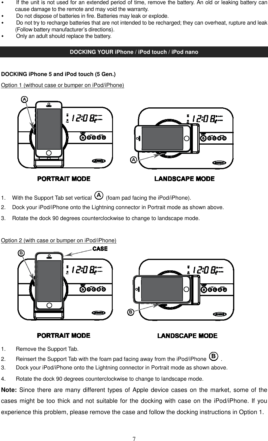   7  If the unit is not used for an extended period of time, remove the battery. An old or leaking battery can cause damage to the remote and may void the warranty.   Do not dispose of batteries in fire. Batteries may leak or explode.   Do not try to recharge batteries that are not intended to be recharged; they can overheat, rupture and leak (Follow battery manufacturer’s directions).   Only an adult should replace the battery.  DOCKING YOUR iPhone / iPod touch / iPod nano  DOCKING iPhone 5 and iPod touch (5 Gen.) Option 1 (without case or bumper on iPod/iPhone)          1.  With the Support Tab set vertical    (foam pad facing the iPod/iPhone). 2.  Dock your iPod/iPhone onto the Lightning connector in Portrait mode as shown above. 3.  Rotate the dock 90 degrees counterclockwise to change to landscape mode.  Option 2 (with case or bumper on iPod/iPhone)          1.  Remove the Support Tab. 2.  Reinsert the Support Tab with the foam pad facing away from the iPod/iPhone    . 3.  Dock your iPod/iPhone onto the Lightning connector in Portrait mode as shown above. 4.  Rotate the dock 90 degrees counterclockwise to change to landscape mode. Note: Since there are many different types of Apple device cases on the market, some of the cases might be too thick and not suitable for the docking with case on the iPod/iPhone. If you experience this problem, please remove the case and follow the docking instructions in Option 1.      