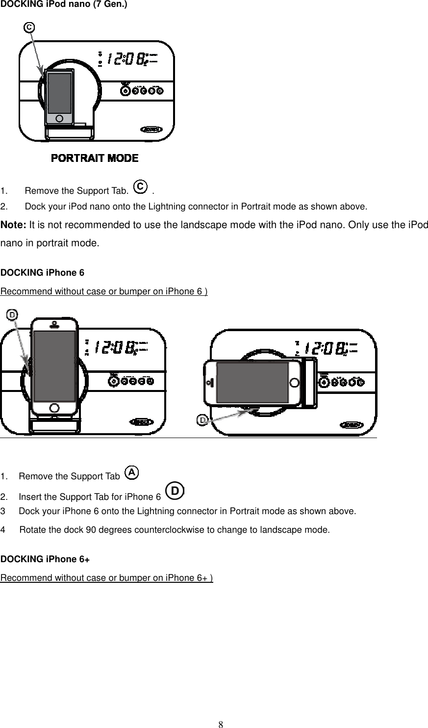   8DOCKING iPod nano (7 Gen.)          1.  Remove the Support Tab.    . 2.  Dock your iPod nano onto the Lightning connector in Portrait mode as shown above. Note: It is not recommended to use the landscape mode with the iPod nano. Only use the iPod nano in portrait mode.  DOCKING iPhone 6   Recommend without case or bumper on iPhone 6 )   1.  Remove the Support Tab     2.  Insert the Support Tab for iPhone 6   3  Dock your iPhone 6 onto the Lightning connector in Portrait mode as shown above. 4      Rotate the dock 90 degrees counterclockwise to change to landscape mode.  DOCKING iPhone 6+   Recommend without case or bumper on iPhone 6+ )  