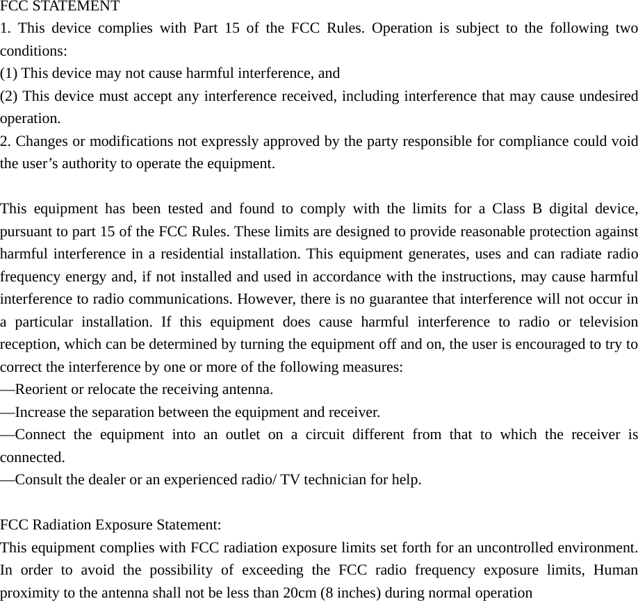  FCC STATEMENT    1. This device complies with Part 15 of the FCC Rules. Operation is subject to the following two conditions:    (1) This device may not cause harmful interference, and       (2) This device must accept any interference received, including interference that may cause undesired operation.    2. Changes or modifications not expressly approved by the party responsible for compliance could void the user’s authority to operate the equipment.        This equipment has been tested and found to comply with the limits for a Class B digital device, pursuant to part 15 of the FCC Rules. These limits are designed to provide reasonable protection against harmful interference in a residential installation. This equipment generates, uses and can radiate radio frequency energy and, if not installed and used in accordance with the instructions, may cause harmful interference to radio communications. However, there is no guarantee that interference will not occur in a particular installation. If this equipment does cause harmful interference to radio or television reception, which can be determined by turning the equipment off and on, the user is encouraged to try to correct the interference by one or more of the following measures:       —Reorient or relocate the receiving antenna.       —Increase the separation between the equipment and receiver.         —Connect the equipment into an outlet on a circuit different from that to which the receiver is connected.     —Consult the dealer or an experienced radio/ TV technician for help.    FCC Radiation Exposure Statement:   This equipment complies with FCC radiation exposure limits set forth for an uncontrolled environment. In order to avoid the possibility of exceeding the FCC radio frequency exposure limits, Human proximity to the antenna shall not be less than 20cm (8 inches) during normal operation 