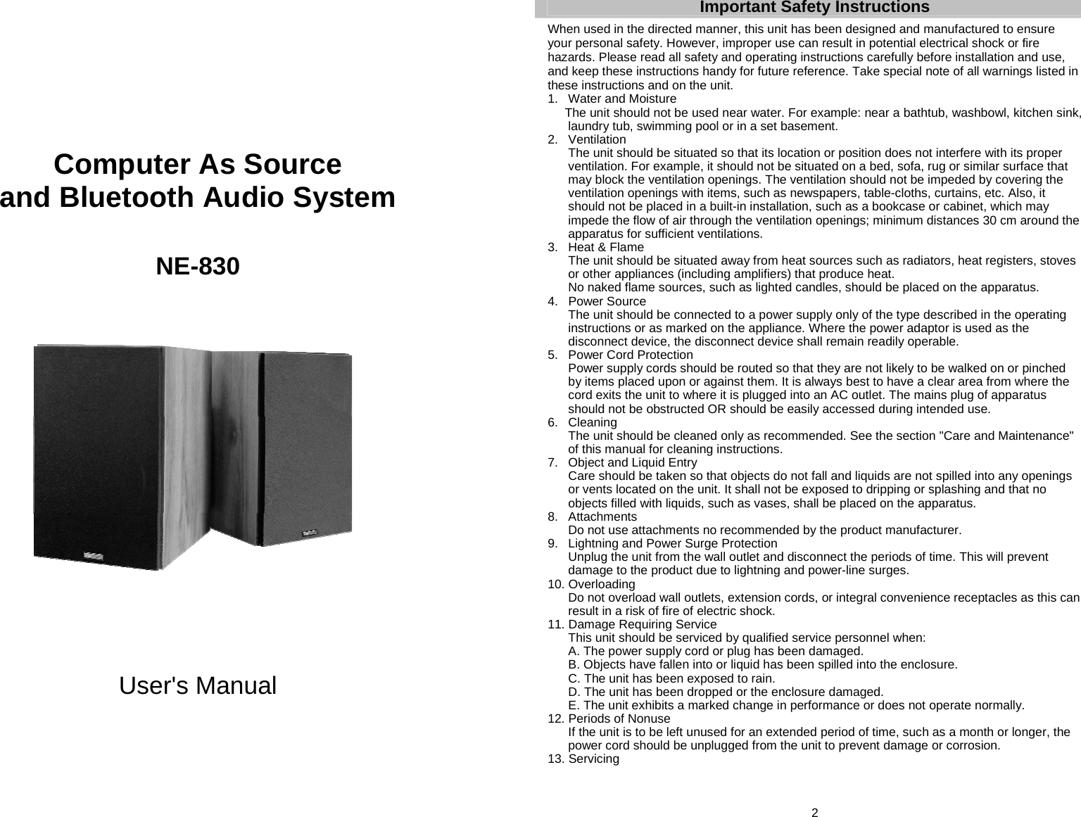      Computer As Source and Bluetooth Audio System   NE-830                  User&apos;s Manual     2 Important Safety Instructions  When used in the directed manner, this unit has been designed and manufactured to ensure your personal safety. However, improper use can result in potential electrical shock or fire hazards. Please read all safety and operating instructions carefully before installation and use, and keep these instructions handy for future reference. Take special note of all warnings listed in these instructions and on the unit. 1.  Water and Moisture   The unit should not be used near water. For example: near a bathtub, washbowl, kitchen sink, laundry tub, swimming pool or in a set basement. 2. Ventilation   The unit should be situated so that its location or position does not interfere with its proper ventilation. For example, it should not be situated on a bed, sofa, rug or similar surface that may block the ventilation openings. The ventilation should not be impeded by covering the ventilation openings with items, such as newspapers, table-cloths, curtains, etc. Also, it should not be placed in a built-in installation, such as a bookcase or cabinet, which may impede the flow of air through the ventilation openings; minimum distances 30 cm around the apparatus for sufficient ventilations. 3.  Heat &amp; Flame   The unit should be situated away from heat sources such as radiators, heat registers, stoves or other appliances (including amplifiers) that produce heat.   No naked flame sources, such as lighted candles, should be placed on the apparatus. 4. Power Source   The unit should be connected to a power supply only of the type described in the operating instructions or as marked on the appliance. Where the power adaptor is used as the disconnect device, the disconnect device shall remain readily operable. 5. Power Cord Protection   Power supply cords should be routed so that they are not likely to be walked on or pinched by items placed upon or against them. It is always best to have a clear area from where the cord exits the unit to where it is plugged into an AC outlet. The mains plug of apparatus should not be obstructed OR should be easily accessed during intended use. 6. Cleaning   The unit should be cleaned only as recommended. See the section &quot;Care and Maintenance&quot; of this manual for cleaning instructions. 7.  Object and Liquid Entry   Care should be taken so that objects do not fall and liquids are not spilled into any openings or vents located on the unit. It shall not be exposed to dripping or splashing and that no objects filled with liquids, such as vases, shall be placed on the apparatus. 8. Attachments   Do not use attachments no recommended by the product manufacturer. 9.  Lightning and Power Surge Protection   Unplug the unit from the wall outlet and disconnect the periods of time. This will prevent damage to the product due to lightning and power-line surges. 10. Overloading   Do not overload wall outlets, extension cords, or integral convenience receptacles as this can result in a risk of fire of electric shock. 11. Damage Requiring Service   This unit should be serviced by qualified service personnel when:   A. The power supply cord or plug has been damaged.   B. Objects have fallen into or liquid has been spilled into the enclosure.   C. The unit has been exposed to rain.   D. The unit has been dropped or the enclosure damaged.   E. The unit exhibits a marked change in performance or does not operate normally. 12. Periods of Nonuse   If the unit is to be left unused for an extended period of time, such as a month or longer, the power cord should be unplugged from the unit to prevent damage or corrosion. 13. Servicing 