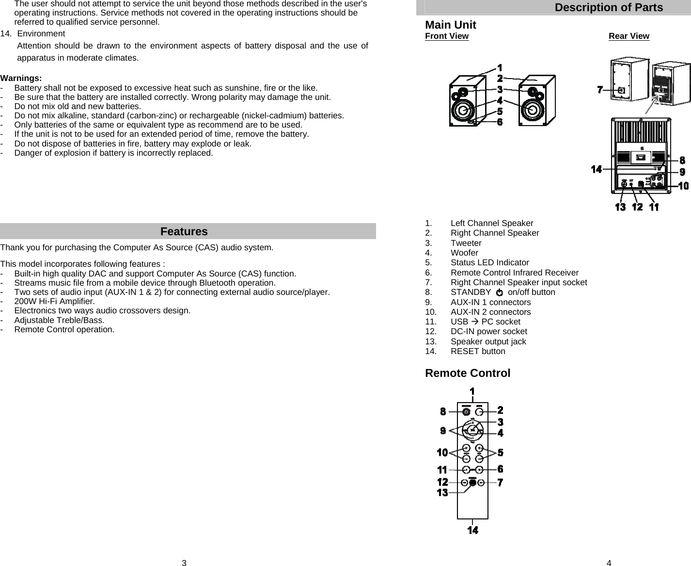 3   The user should not attempt to service the unit beyond those methods described in the user&apos;s operating instructions. Service methods not covered in the operating instructions should be referred to qualified service personnel. 14. Environment   Attention should be drawn to the environment aspects of battery disposal and the use of   apparatus in moderate climates.  Warnings: -   Battery shall not be exposed to excessive heat such as sunshine, fire or the like. -   Be sure that the battery are installed correctly. Wrong polarity may damage the unit. -   Do not mix old and new batteries. -   Do not mix alkaline, standard (carbon-zinc) or rechargeable (nickel-cadmium) batteries. -   Only batteries of the same or equivalent type as recommend are to be used. -  If the unit is not to be used for an extended period of time, remove the battery. -  Do not dispose of batteries in fire, battery may explode or leak. -   Danger of explosion if battery is incorrectly replaced.        Features Thank you for purchasing the Computer As Source (CAS) audio system.  This model incorporates following features : -   Built-in high quality DAC and support Computer As Source (CAS) function. -  Streams music file from a mobile device through Bluetooth operation. -  Two sets of audio input (AUX-IN 1 &amp; 2) for connecting external audio source/player. -  200W Hi-Fi Amplifier.  -  Electronics two ways audio crossovers design.  - Adjustable Treble/Bass. - Remote Control operation.                        4 Description of Parts  Main Unit Front View          Rear View                    1. Left Channel Speaker 2. Right Channel Speaker 3. Tweeter 4. Woofer 5. Status LED Indicator 6.  Remote Control Infrared Receiver 7.  Right Channel Speaker input socket 8.  STANDBY       on/off button 9. AUX-IN 1 connectors 10. AUX-IN 2 connectors 11. USB  PC socket 12.  DC-IN power socket 13. Speaker output jack 14. RESET button  Remote Control                     