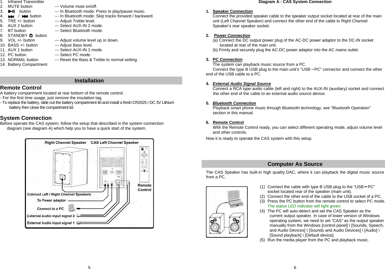 5  1. Infrared Transmitter 2.  MUTE button        --- Volume mute on/off. 3.            button        --- In Bluetooth mode: Press to play/pause music. 4.       /         button    --- In Bluetooth mode: Skip tracks forward / backward. 5.  TRE +/- button      --- Adjust Treble level. 6.  AUX 2 button       --- Select AUX-IN 2 mode. 7. BT button     --- Select Bluetooth mode. 8.  STANDBY       button 9.  VOL +/- button      --- Adjust volume level up or down. 10.  BASS +/- button      --- Adjust Bass level. 11.  AUX 1 button       --- Select AUX-IN 1 mode. 12. PC button     --- Select PC mode. 13.  NORMAL button      --- Reset the Bass &amp; Treble to normal setting. 14. Battery Compartment   Installation  Remote Control A battery compartment located at rear bottom of the remote control. - For the first time usage, just remove the insulation tag. - To replace the battery, slide out the battery compartment lid and install a fresh CR2025 / DC 3V Lithium battery then close the compartment lid.  System Connection Before operate the CAS system, follow the setup that described in the system connection diagram (see diagram A) which help you to have a quick start of the system.                           6  Diagram A : CAS System Connection  1. Speaker Connection Connect the provided speaker cable to the speaker output socket located at rear of the main unit (Left Channel Speaker) and connect the other end of the cable to Right Channel Speaker’s rear speaker socket.  2.   Power Connection   (a) Connect the DC output power plug of the AC-DC power adaptor to the DC-IN socket located at rear of the main unit.   (b) Firmly and securely plug the AC-DC power adaptor into the AC mains outlet.  3. PC Connection  The system can playback music source from a PC.   Connect the type B USB plug to the main unit’s “USB→PC” connector and connect the other end of the USB cable to a PC.  4. External Audio Signal Source   Connect a RCA type audio cable (left and right) to the AUX-IN (auxiliary) socket and connect  the other end of the cable to an external audio source device.  5.  Bluetooth Connection   Playback smart phone music through Bluetooth technology, see “Bluetooth Operation”   section in this manual.  6. Remote Control   With the Remote Control ready, you can select different operating mode, adjust volume level   and other controls.   Now it is ready to operate the CAS system with this setup.     Computer As Source  The CAS Speaker has built-in high quality DAC, where it can playback the digital music source from a PC.  (1)  Connect the cable with type B USB plug to the “USB➙PC”    socket located rear of the speaker (main unit). (2)  Connect the other end of the cable to the USB socket of a PC.  (3)  Press the PC button from the remote control to select PC mode.     The status LED indicator will light green. (4)  The PC will auto-detect and set the CAS Speaker as the       current output speaker. In case of lower version of Windows operating system, we need to set “CAS” as the output speaker manually from the Windows [control panel] \ [Sounds, Speech, and Audio Devices] \ [Sounds and Audio Devices] \ [Audio] \ [Sound playback] \ [Default device]. (5)  Run the media player from the PC and playback music.   