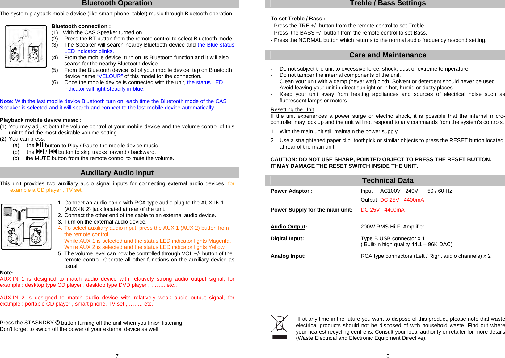 7 Bluetooth Operation  The system playback mobile device (like smart phone, tablet) music through Bluetooth operation.  Bluetooth connection : (1)  With the CAS Speaker turned on. (2)  Press the BT button from the remote control to select Bluetooth mode.  (3)  The Speaker will search nearby Bluetooth device and the Blue status LED indicator blinks. (4)  From the mobile device, turn on its Bluetooth function and it will also search for the nearby Bluetooth device. (5)  From the Bluetooth device list of your mobile device, tap on Bluetooth device name “VELOUR” of this model for the connection. (6)  Once the mobile device is connected with the unit, the status LED indicator will light steadily in blue.  Note: With the last mobile device Bluetooth turn on, each time the Bluetooth mode of the CAS Speaker is selected and it will search and connect to the last mobile device automatically.  Playback mobile device music : (1) You may adjust both the volume control of your mobile device and the volume control of this   unit to find the most desirable volume setting. (2) You can press: (a) the   button to Play / Pause the mobile device music. (b) the   /   button to skip tracks forward / backward. (c)  the MUTE button from the remote control to mute the volume.  Auxiliary Audio Input  This unit provides two auxiliary audio signal inputs for connecting external audio devices, for example a CD player , TV set.  1. Connect an audio cable with RCA type audio plug to the AUX-IN 1      (AUX-IN 2) jack located at rear of the unit. 2. Connect the other end of the cable to an external audio device. 3. Turn on the external audio device. 4. To select auxiliary audio input, press the AUX 1 (AUX 2) button from      the remote control.   While AUX 1 is selected and the status LED indicator lights Magenta.   While AUX 2 is selected and the status LED indicator lights Yellow. 5. The volume level can now be controlled through VOL +/- button of the remote control. Operate all other functions on the auxiliary device as usual. Note: AUX-IN 1 is designed to match audio device with relatively strong audio output signal, for example : desktop type CD player , desktop type DVD player , …….. etc..  AUX-IN 2 is designed to match audio device with relatively weak audio output signal, for example : portable CD player , smart phone, TV set , …….. etc..   Press the STASNDBY   button turning off the unit when you finish listening. Don&apos;t forget to switch off the power of your external device as well  8 Treble / Bass Settings  To set Treble / Bass : - Press the TRE +/- button from the remote control to set Treble. - Press  the BASS +/- button from the remote control to set Bass. - Press the NORMAL button which returns to the normal audio frequency respond setting.  Care and Maintenance   -  Do not subject the unit to excessive force, shock, dust or extreme temperature. -  Do not tamper the internal components of the unit. -  Clean your unit with a damp (never wet) cloth. Solvent or detergent should never be used. -  Avoid leaving your unit in direct sunlight or in hot, humid or dusty places. -  Keep your unit away from heating appliances and sources of electrical noise such as fluorescent lamps or motors.   Resetting the Unit If the unit experiences a power surge or electric shock, it is possible that the internal micro-controller may lock up and the unit will not respond to any commands from the system’s controls.  1.  With the main unit still maintain the power supply.  2.  Use a straightened paper clip, toothpick or similar objects to press the RESET button located    at rear of the main unit.   CAUTION: DO NOT USE SHARP, POINTED OBJECT TO PRESS THE RESET BUTTON.  IT MAY DAMAGE THE RESET SWITCH INSIDE THE UNIT.  Technical Data Power Adaptor :            Input     AC100V - 240V   ~ 50 / 60 Hz         Output  DC 25V   4400mA  Power Supply for the main unit: DC 25V   4400mA   Audio Output:      200W RMS Hi-Fi Amplifier  Digital Input:       Type B USB connector x 1            ( Built-in high quality 44.1 – 96K DAC)  Analog Input:       RCA type connectors (Left / Right audio channels) x 2           If at any time in the future you want to dispose of this product, please note that waste electrical products should not be disposed of with household waste. Find out where your nearest recycling centre is. Consult your local authority or retailer for more details (Waste Electrical and Electronic Equipment Directive). 
