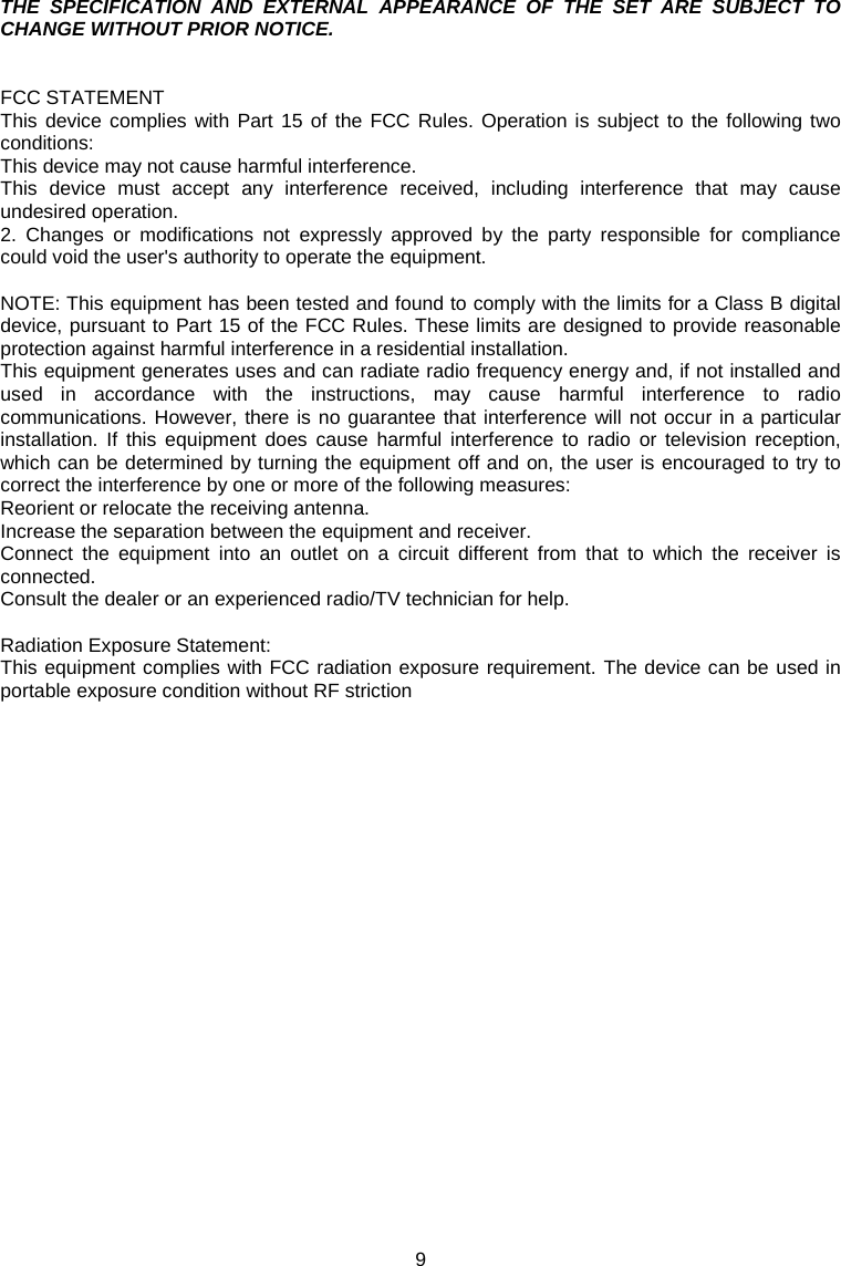 9  THE SPECIFICATION AND EXTERNAL APPEARANCE OF THE SET ARE SUBJECT TO CHANGE WITHOUT PRIOR NOTICE.   FCC STATEMENT This device complies with Part 15 of the FCC Rules. Operation is subject to the following two conditions: This device may not cause harmful interference. This device must accept any interference received, including interference that may cause undesired operation. 2. Changes or modifications not expressly approved by the party responsible for compliance could void the user&apos;s authority to operate the equipment.  NOTE: This equipment has been tested and found to comply with the limits for a Class B digital device, pursuant to Part 15 of the FCC Rules. These limits are designed to provide reasonable protection against harmful interference in a residential installation. This equipment generates uses and can radiate radio frequency energy and, if not installed and used in accordance with the instructions, may cause harmful interference to radio communications. However, there is no guarantee that interference will not occur in a particular installation. If this equipment does cause harmful interference to radio or television reception, which can be determined by turning the equipment off and on, the user is encouraged to try to correct the interference by one or more of the following measures: Reorient or relocate the receiving antenna. Increase the separation between the equipment and receiver. Connect the equipment into an outlet on a circuit different from that to which the receiver is connected. Consult the dealer or an experienced radio/TV technician for help.  Radiation Exposure Statement: This equipment complies with FCC radiation exposure requirement. The device can be used in portable exposure condition without RF striction    