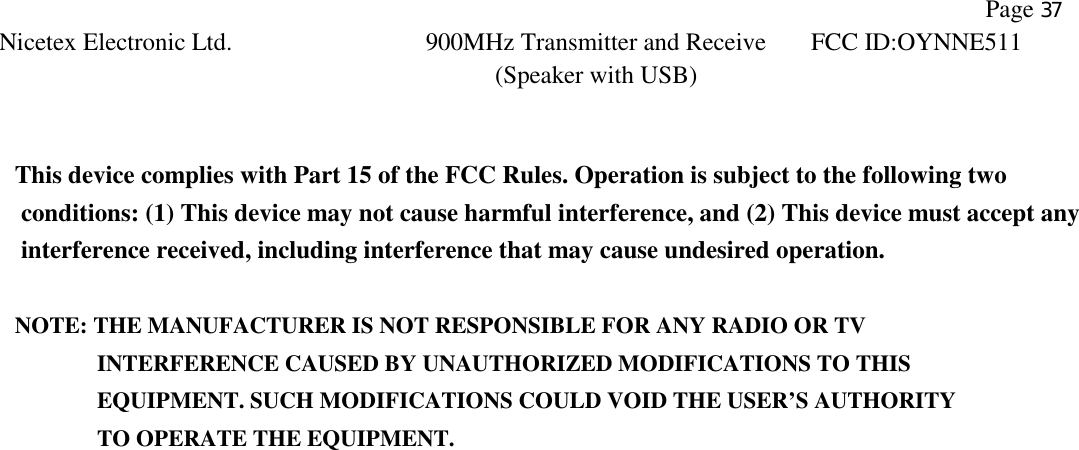                Page 37 Nicetex Electronic Ltd. 900MHz Transmitter and Receive (Speaker with USB) FCC ID:OYNNE511    This device complies with Part 15 of the FCC Rules. Operation is subject to the following two conditions: (1) This device may not cause harmful interference, and (2) This device must accept any interference received, including interference that may cause undesired operation.  NOTE: THE MANUFACTURER IS NOT RESPONSIBLE FOR ANY RADIO OR TV          INTERFERENCE CAUSED BY UNAUTHORIZED MODIFICATIONS TO THIS             EQUIPMENT. SUCH MODIFICATIONS COULD VOID THE USER’S AUTHORITY          TO OPERATE THE EQUIPMENT. 